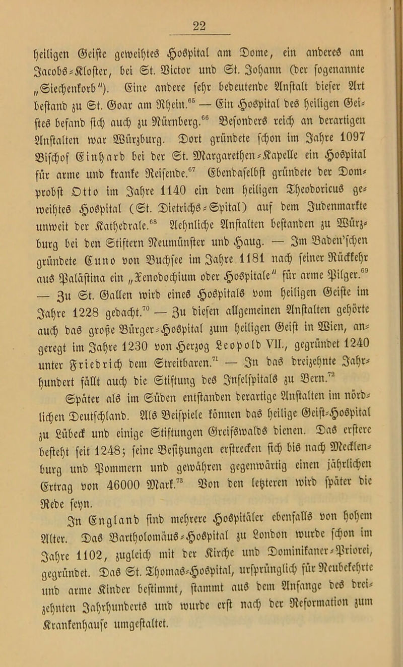 t)ei(igcn (Seifte öe\Dei()te6 §o6^)ital nm 2)omc, ein anbereö am Sacobö^Äioftec, bei @t. SSictoc imb @t. 3o()ann (bet [ogenannte ,,©iec[;enfotb). bebeiitenbe Slnftait biefet 2lrt beftanb ju ©t. (Soat am 9ft()ein.®^ — (äin ^oöbital beö ^eiligen ©ei^ fteö befanb ftd) aud) ju 9f?ütnberg.®® Sßefonberö tei(^ an berartigen 5(nPaUen n>at Sürabutg. 2)ort grünbete fc^on im 3at)re 1097 Sifc^of ©in^arb bei bet ©t. 9)7atgaret()en^il’a^3eUe ein ^o6^)ital für atme unb ftanfe gteifenbe.®’ ©benbafelbfi gtünbete bet 2)om# iptobft Dtto im 3af)te 1140 ein bem t)ei(igen JJ^eoboticuö ge# wei^teö ^oöbitnl (<St. Dietrichs #©bital) auf bem Subenmarfte unweit bet Äatf)ebta(e.®* 2le()ntic^e SInftaiten beftanben ju »j# butg bei ben ©tiftetn 9?eumünftet unb ^aug. — 3m 33aben’fc^en gtünbete ©uno non SBuc^fee im 3at)te 1181 nac^ feinet 9tücfte^r auö ^alaftina ein „Bfenobocfiium ober ^ogpitale für arme $i(get.®® — 3u ©t. ©alten wirb eineö §o6^)ital6 Dom l)ei(igen ©eifte im 3at)te 1228 gebaut/“ — 3u biefen allgemeinen SInitalten gehörte auc§ baö gto^e S3ütgct#§o6pital jum ^eiligen ©eift in 2ßien, an# geregt im 3al)te 1230 non ^eqog Seo^olb VII., gegtünbet 1240 unter f^tiebtic^ bem ©treitbaren.’' — 3n bad breije^nte 3a^r# ^unbert fällt auc^ bie ©tiftung beö Snfelfpitalö ju 33etn.’^ ©^äter a(0 im ©üben entfianben berartige 2lnjtalten im nörb# licken 2)eutfc^lanb. 21(6 23eifi)iele fönnen ba6 t)eilige ©eift#^o6l)ital 311 Sübeef unb einige ©tiftungen ©teifötnalbö bienen. IDaS erfterc beitest feit 1248; feine 23eft&ungen erftreefen ftc^ biö nad^ SD^ecflen# butg unb ^ommetn unb gewäl)ren gegeiunärtig einen jä()t(ic!^cn ©tttag non 46000 maxV^ 23on ben (enteren wirb fpäter bic gtebe fei)n. 3n ©ngtanb fmb mel)tete ^oöpitälet ebenfalls non ^ol)cm SlUet. 2)a6 23art^otomäuö#^oßbiü'it Sonbon würbe fc^on im 3al)te 1102, juglcid) mit bet llitc^e unb 2)ominifanct#?ßriorei, gegtünbet. 2)aS ©t. 3:t)omaS#§oSl3ita(, utfptünglic^ für 9Zeubcfcl)ttc unb atme i?inbet beftimmt, flammt and bem Slnfangc bcS brei# 3cl)nten 3at)rl)unbctt6 unb würbe ctfi nac^ bet 9?efotmation jum Ittanfen^aufc umgefialtet.