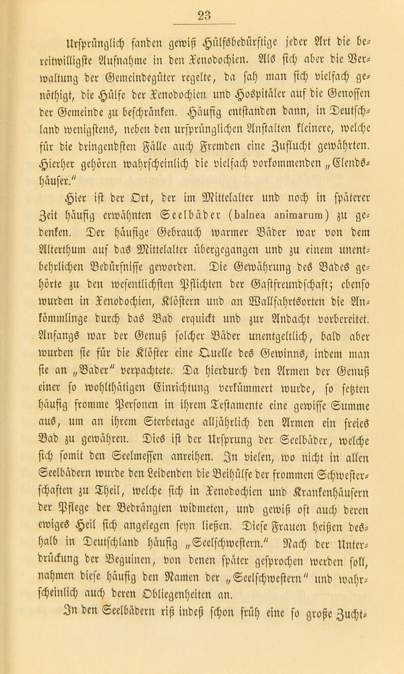 llrfpn”mö(icO fanbeu gctvijj ^ülföbebüvftige jcbcc 5Ivt bic veitwidigPe 2lufna§me in ben 3£enobob^icu. 2l(ö ficb aber bie 23cc^ Haftung bcv ©emcinbcgütev regelte, ba fat) man ftcb Dielfad; ge# nöt[)igt, bie 3ienobodbicn unb ^oöpitaler auf ble ©enoffen ber ©emelnbc 31t befcbvänfen. «§auftg entfbanben bann, in 3)eutfcb^ lanb menigftenö, neben ben uvfpriinglicf)cn 2Inftalten fteinere, meiere für bie bringenbjien f^remben eine gewahrten. ^iert)er ge£)bren ma£)rfc^ein(icb bie üielfac^ »orfommenben „ ©(enbö# t}üufer. ^ier iji bet Drt, ber im 9)?ittela(tet unb noc^ in fpaterer 3eit £)auftg ermatjnten ©eelbabet (balaea animarum) ju ge# benfen. 2)er ©ebraueb marmer 23aber mar öon bem SUtertbum auf baö SOiittelalter übergegangen unb iu einem unent# bebrlicben SBebürfniffe geworben. 2)ie ©emabrung be6 23abe6 ge# bbrte ju ben mefentlicbiben fpfliebten ber ©aftfreunbfcbaftj ebenfo mürben in 3benobocbien, .^(bftern unb an 2Bat(fabrt6orten bie 2fn# fömmlinge bureb baö Sab erquieft unb jur Slnbacbt oorbereitet. Slnfangö mar ber ©enup foldber Süber unentgettiieb, balb aber mürben ftc für bie .^(bfter eine 0ueüe beö ©eminnö, inbem man fie an „Saber öerpaebtete. 3)a biovburcb ben Firmen ber ©enufi einer fo mobltbatigen ©inriebtung oerfümmert mürbe, fo festen bauftg fromme 5)3erfonen in ibrem lleftamente eine gemiffe ©umme au0, um on ibrem ©terbetage altjabrlicb ben Sinnen ein freieö Sab ju gemabren. JDieö ifi ber Urfprung bet ©eelbaber, melcbe ftcb fomit ben ©eelmeffen anreiben. 3n nieten, mo nicht in alten ©eetbübern mürbe ben Seibenben bie Seit)ütfeber frommen ©cbmejlet# febaften iu metebe ficb in Xenoboebien unb ^ranfenbaufern ber ^Pflege bet Sebrangten mibmeten, unb gemip oft auch bereu emige6 ^eit ftcb angelegen fel;n liefen. 2)iefe f^rauen beipen be6# balb in Seutfcblanb b«uft9 „Seelfcbmeftern. 9?acT; ber Unter# brüefung ber Seguinen, non benen fpater gefproeben merben foTl, nabmen biefe büufig ben 9?amen ber „©eelfcbmeftern unb mabr# fcbeinlicb auch beten Dbliegenbciten an. 3n ben ©eelbübern rip inbep febon früt) eine fo grope 3ucbt#