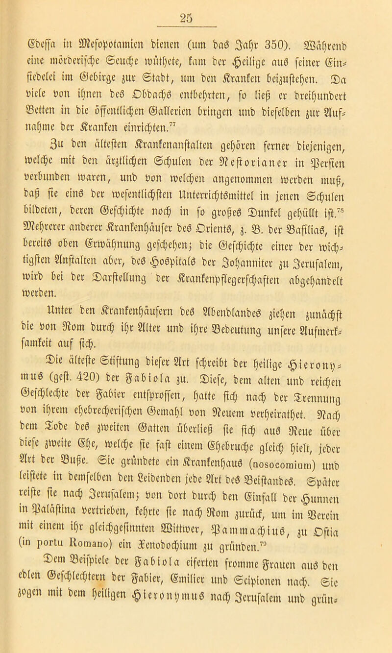 ßbcffa in ©Jcfopotamicn bienen (um baö 3a§c 350). Sffia[)renb eine inöi-berifc^c <Seucr;c u>nt[)cte^ faiu bei- ^eÜigc auö feinet ßin^ fiebelei im ©eOivjje juv ®tnbt, um ben i?vanfen beijuftefjen. 2)a luele »on Ujuen beö DDbncbö entbet)rten, fo (iep er breifjunbert 33etten in bie offentlicfien ©atferien bringen unb biefeiben iur Sluf^ nnijinc ber ^ranfen einric^ten.” 3u ben äiteften franfenanftaiten ge()ören ferner biefenigen, mefc^e mit ben ar^tiie^en ©cfiuien ber 9?eftorianer in Werften i'erbunben maren, unb Don meii^en angenommen loerben muf, bap fie eins ber mefentlidpften Unterrichtsmittel in jenen Schuten bilbeten, beren ©efchichte noch i» fo gvopeS 2)unfet get)ütrt ift.® 9)?ehrerer anberer £ranfenhaufer beS Orients, 33. ber 33afi(inS, ift bereits oben Ermahnung gefchehen^ bie ©efchichte einer ber ioich^ tigften Stnftatten aber, beS .g)oSpitatS ber 3of)anniter 311 Serufatem, mirb bei ber 2)arfteaung oer £ranfenhflegerfchaften abget)anbe[t werben. Unter ben ^ranfenhaufern beS 5tbcnb(anbeS Riehen auncichft bie oon 0?om burt-h it)r Sitter unb ipre 33ebeutung unfere Slufmerf^ famfeit auf fu^. ®ie ättefte Stiftung biefer Slrt fchreibt ber heitige ^ieroni;. muS (geft. 420) ber gab io ta ju. 2)iefe, bem atten unb reichen ©efchtechte ber gabier entf^roffen, hatte ftch nach ber Trennung oon it)rem ehebrecherifchen ©emaht tion 9?euem Oerheiratt)et. 9?ach bem tlobe beS jweiten ©atten übertiep fie fich aus ^^eue über biefe 3Weite ©(je, ivetche fte faft einem ©hc^vuehe gteicT; tjiett, jeber Slrt bet 33upe. Sie grünbete ein franfent)aus (nosocomium) unb teiftete in bemfetben ben Seibenben jebe Slrt beS SeiftanbeS. Später reifte fie nach gerufateiu} Don bort burch ben ©infatt ber ^unnen in «patäftina oertrieben, fet)rte fte nach 9lom 3urücf, um im SScrein mit einem ihr gteichgefinnten Sßittwer, 5)3ammachiuS, 31t Oftia (in poriu Romano) ein 3fenobochium 3U grünben.’ 2)em 33eifpiete ber gabiota eiferten fromme grauen aus ben ebten ©efchtechtern ber gabier, ©mitier unb Scipionen nach. Sic 3ogen mit bem heiligen ^ieronpinuS nach Serufatem unb grün*