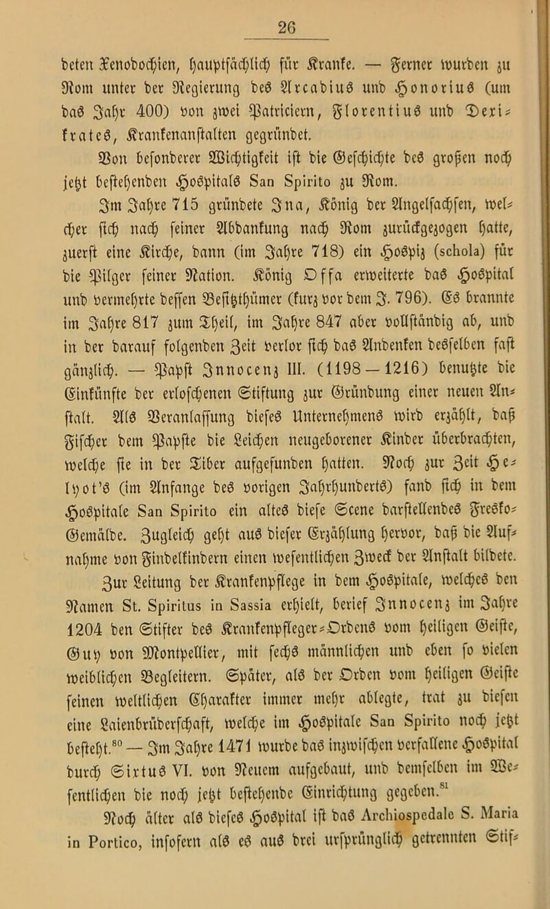 beten 3fenoboc^ien, l)aubtfM;lirf; fin: ^?canfe. — gevnet ivurben ju 9?om untee ber Dlegierung beö Slrcabiuö unb ^onotiuö (um ba0 3a[)v 400) üon jwel $atvieiern, g(orentiu6 unb 3)eri# frateö, ^mntenanftalten gegrünbet. S3on befonberet SQSic^tigfeit ift bie ©efc^ic^te beö gtopen noc^ je^t bejie^enben .§o6!pitcitö San Spirito ju 9^om. 3m 715 grimbete 3na, ,%onig bet 2lngelfac^fen, mel^ (l;et ftc() nac() feiner Slbbanfung nac^ $Rom jutiicfge^ogen l)atte, juerft eine ^it(^ie, bann (im 3al)te 718) ein ^oöpij (schola) füt bie $Uger feinet Station, ^onig Dffa ermeiterte ba6 unb betmet)tte beffen 53eji^t£)ümet (futj Dot bem 3- 796). (Sö brannte im 3af)te 817 jum 3:()ei(, im 3a§te 847 aber öotlftänbig ab, unb in bet batauf fotgenben 3«it betfot ftc^ baö Slnbenfen beöfelben fafi gcinätic^. — $abft 3nnocenj III. (1198 — 1216) benu^te bic ßinfünfte bet etlofe^ienen ©tiftung jut ©tünbung einet neuen 2In^ ftalt. 2U6 S3etan(affung biefeö Untetnef)men0 tt)itb erjaf)It, bap gifdf)et bem ^abfte bie Seicfien neugeborener £inbet übetbrac^ten, weldje fie in bet Sibet aufgefunben f)atten. 9?or^ jut 3^*1 -5^' h;ot’6 (im Slnfange be6 »origen 3al)rl)unbert6) fanb jid^ in bem San Spirito ein alteö biefe ©eene barftellenbeö fjteöfo^ ©emalbe. 3ngl€tcf) ge§t auö biefet (gtjat)(ung l)etbot, ba^ bie 2luf^ na§me »on ginbelfinbetn einen mefentlic^en 3'necf bet Slnftalt bilbete. 3ut Seitung bet Ätanfenisflege in bem melcfjeö ben 9?amen St, Spiritus in Sassia etf)ielt, berief 3nnocenj im 3a^te 1204 ben ©tifter beö Ätanfenbfleget^Dtbenö »om ^eiligen ©eiftc, @ub bon SJiontbetlier, mit fec^ö männlichen unb eben fo bielen weiblichen 23eg(eitern. ©pater, al6 bet Otben bom heiligen ©eifie feinen weltlidhen ©hneafter immer me[)r ablegte, trat ju biefen eine Öaienbrüberf^aft, welche im .^oöpitale San Spirito noch ie^t befteht.®“ — 3m 3at)te 1471 würbe baö injwifchcn betfaHene .^oöpital butch ©irtuö VI. bon 97euem aufgebaut, unb bemfelben im 2Be^ fentlichen bie noch jeht bejlehcnbe ©inrichtung gegeben.“ 9?och älter alö biefeö ^oöpital ift baö Archiospedalc S. Maria in Porlico, infofetu alö eö auö brei urfprünglich getrennten ©tif^