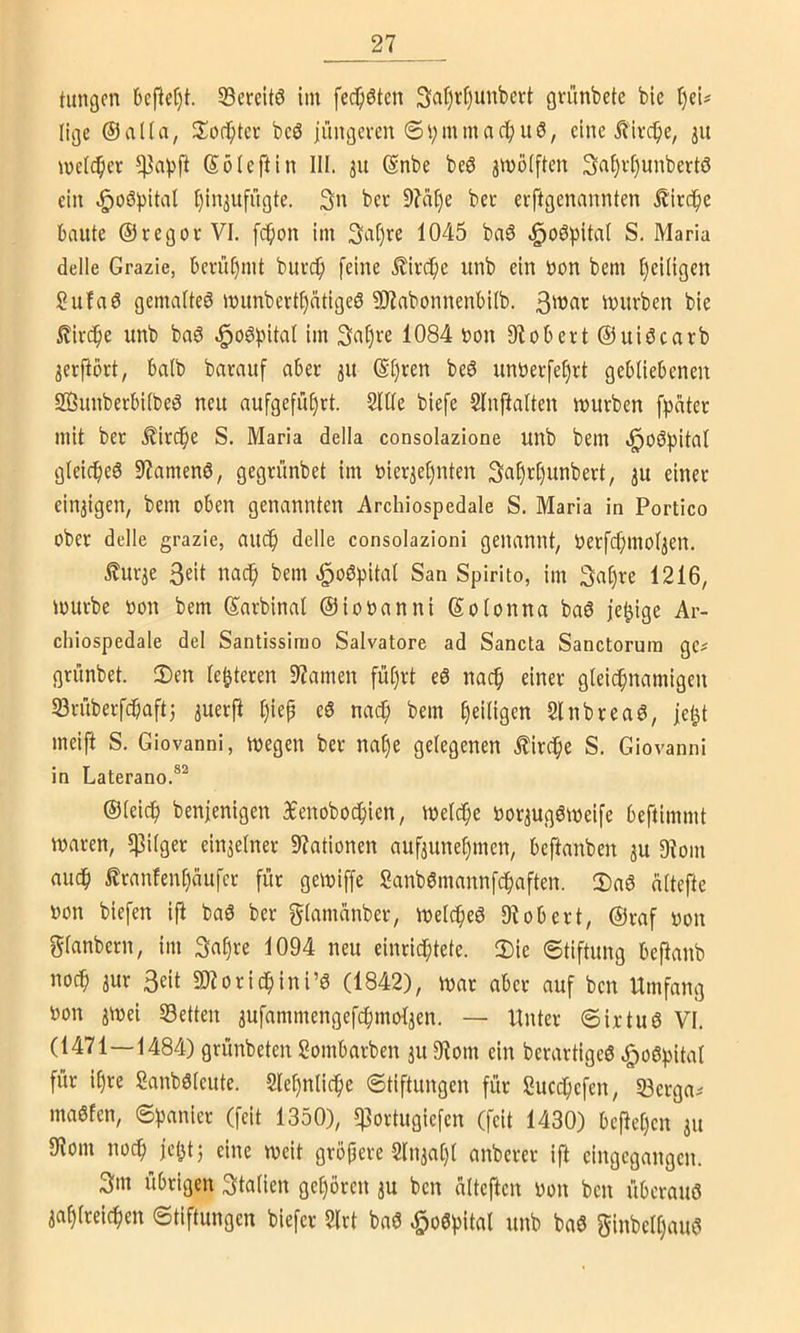 27_ tätigen Defiet)!. SBcreitö im fec^öten 3at)rt)unbcrt gnmbcte bie i)ci# lige ®aüa, bc6 jüngeven @i;mmac|)uö, eine Äive^e, melc^cr (Söieftin III. ju @nbe be6 jmolften 3al)v^unbertö ein .:^oö))ital I)injufrigte. 3n ber 9?at)e bcc erftgenannten jl'ircfie baute ©regor VI. fcfion im 3af)re 1045 baö .^oöpital S. Maria delle Grazie, berü[)mt burcf) feine £ird^c unb ein bon bem t)ei(igen Sufaö gemalteö munbertI)ätigeS 9)?abonnenbi(b. mürben bie £irc^e unb bag e^oöpital im 3at)re 1084 bon 9tobert@uiöcarb ^erj^ört, balb barauf aber 31t @t)ren beö unberfe^rt gebliebenen SSJunberbilbeö neu aufgeful)rt. 2lUe biefe Slnftalten mürben fitater mit ber .^ir(^e S. Maria della consolazione unb bem ^o6l)itaI gleicfjeö 9?amen6, gegrünbet im bier3et)nten 3af)tC)unbert, ju einer einzigen, bem oben genannten Archiospedale S. Maria in Portico ober delle grazie, au(^l delle consolazioni genannt, berfcf^moljen. £urie 3eit nac^ bem ^oöpital San Spirito, im 3a§re 1216, mürbe bon bem ©arbinal ©iobanni ©otonna baö je^ige Ar- chiospedale del Santissirao Salvatore ad Sancta Sanctorurn ge^ grünbet. Sen legieren Spanten fül)rt eö nac^ einer gleichnamigen S3rüberfcbaftj ^uerft l)iep eö nach bem heiügen Slnbreaö, je^t meift S. Giovanni, megen ber nat)e gelegenen .Kirche S. Giovanni in Laterano.®^ ©leich benjenigen Senobochien, melche borjugömeife beftimmt maren, 5)3ilger einjelner Stationen aufjunehmen, beftanben ju 9?om auch £ranfenl)(iufer für gemiffe Sanb6mannfchaften. Saö altefte bon biefen ifi baö ber glamcinber, melcheö 9^obert, ©raf bon glanbern, im ^aijxc 1094 neu einrichtete. Sie Stiftung bePanb noch 3ur Seit SJiorichini’ö (1842), mar aber auf ben Umfang bon jmei Setten jufammengefchmolien. — Unter Sir tu 6 VI. (1471—1484) grünbeten Sombarben ju 9lom ein berartigeö ^oöhital für il)re Sanböleute. Slehnliche Stiftungen für Succ^hefen, Serga^ ma6fen, Spanier (feit 1350), q]ortugiefen (feit 1430) beftel)en 311 9iom noch jehtj eine meit gröpere 2ln3al)l anberct ift eingegangen. 3m übrigen Stalien gehören 3U ben alteften bon ben überaus 3ahlreichen Stiftungen biefer 2lrt baS ^oSpital unb baS ginbelljauS