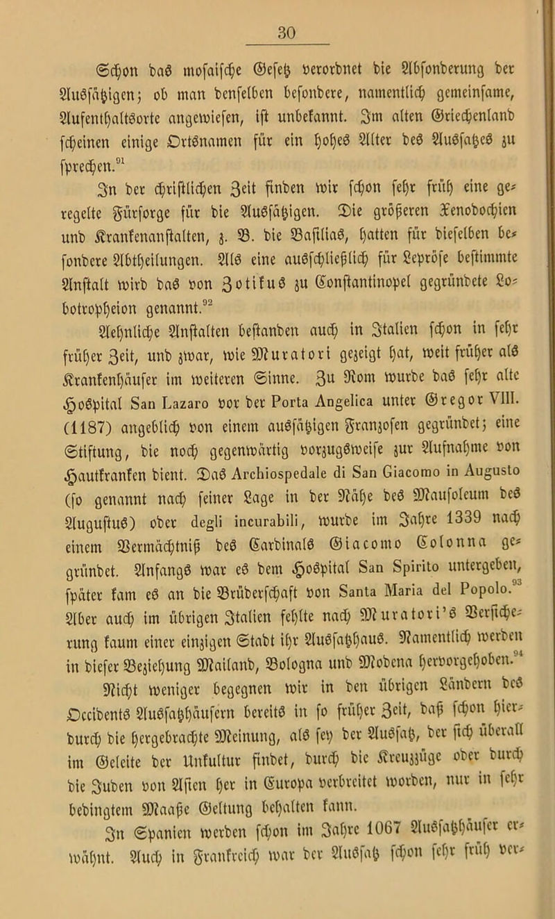@(?^on baö mofaifc^ie ©efe^ »erorbnet bie Slbfonberung bec 2lu0f4igcn) ob man benfelben befonbere, namentlich gcmelnfame, 2lufent()attöortc angemiefen, ift unbefannt. 3m alten ©riechenlanb fcheinen einige Dvtbnamen für ein ^Utev be6 Slnöfa^eö ju fpvechen.®' 3n ber chriftlichen 3eit finben mir [chon fe^r früh regelte gürforge für bie 5tu6fahigen. 2)ie größeren 3Eenobochien unb Äranfenanftalten, j. 53. bie 53afilia6, hatten für biefelben be# fonbere 5lbt[)eilungen. 5116 eine auöfchlieplich für Sepröfe beftimmte Slnftalt mirb ba6 oon 3oti!u6 ju Sonftantinobel gegrünbete So? botrohh^ion genannt.®^ Slehnliche Slnj^alten beftanben au^ in Stalien fc^on in fet)r früher 3eit, unb jmar, wie SÄuratori gezeigt hat, meit früher al6 ^ranfenhüufer im meiteren ©inne. 3a 5Rom mürbe baö fehr alte ^o6hital San Lazaro Oor ber Porta Angelica unter ©regor Vlll. (1187) angeblich non einem auöfahigen granaofen gegrünbet; eine ©tiftung, bie noch gegenmartig oorjugömeife jur Slufnahme non .^autlranfen bient. 2)a6 Archlospedale di San Giacomo in Auguslo (fo genannt nach feiner Sage in ber 97a()e be6 9J?aufoleum beö 5luguftu6) ober degli incurabili, murbe im 1339 na^ einem SSermüchtnip be6 ©arbinalö ©iacomo ©olonna ge? grünbet. Slnfangß mar e6 bem ^oöpital San Spirito untergeben, fpäter fam e6 an bie SBrüberfchaft oon Santa Maria del Popolo.®^ Slber auch im übrigen 3talien fehlte nach 9)7uratori’6 SSerfiche? rung faum einer einjigen ©tabt i()r SIu6fal)hau6. 9?amentlich in biefer 33ejiehung 9D7ailanb, Bologna unb 9)?obena heroorgehoben. 97icht meniger begegnen mir in ben übrigen Sanbern beö Dccibent6 5lu6fahhaufcrn bereits in fo früher 3eit, baf fchon hieV'' burch bie hergebrad}te 9J?einung, al6 fei; ber SluSfah, ber fich überall im ©eleite ber Unfultur finbet, burch bie itreujjüge ober burch bie 3uben oon Slften Ijtx in (Suroha oerbreitet morben, nur in fet;r bebingtem SKaape ©eltung behalten fann. 3n ©hanien merben fchon im 3ahfc 106^ SluSfahhäuKi^ er? mahnt. 5(uch in granfreich mar ber SluSfah fchon fel)r früt; ocr?