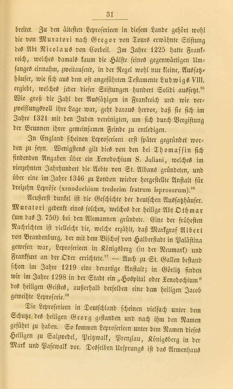 6re(tct. altefteu Sepvofevicen in biefem Sanbe gef)ort n)ol)( bie »on 50?uratovi nach ©regov »on 3;ourö emni)ntc Stiftung beö Sl6t S'Jicoiau6 üon ßorbeil. 3m 3nt)« 1225 Ijatte g»^an^ reich, melcheö bnmalö faum bie ^cUfte feineö gegenwärtigen Unu fangeö einnafim, 3Weitau[enb, in ber 9?egel woi)i nur Heine, Slubfat^» häufer, wie fich au6 bem oft angeführten Seftainente Subwigö VIII. ergiebt, welches feber biefer Stiftungen Ijunbert Solibi auSfe^t.®® 2Bie grop bie i>cr SluSfähigen in 3>^anfreich unb wie »er= aweiflungSooU if)re Sage war, geht barauS herbor, bap fie ftch im 3ahre 1321 mit ben 3uben oereinigten, um ftdh burch SSergiftung ber Brunnen ihrer gemeinfamen f^^inbe ju entfebigen. 3n (Snglanb fcheinen Sehroferieeu erjl fpäter gegrünbet wor# ben 3U fet;n. 2öenigftenS gilt bieS oon ben hei J^h^maffin fich finbenben Eingaben über ein 3fenobochium S. Juliani, welches im oieraehnten 3ahrh«nbert bie Siebte oon St. SlibanS grünbeten, unb über eine im 3at)« 1346 ju Sonbon wieber hergeftetlte Slnpalt für brei3ehn Se^rbfe (xenodochiura tredecira fratrum leprosorum).®® Sleuperft bunfel ift bie ©efchichte ber beutfchen 2luSfa&h«ufev. SJiuratori gebenft eines folchen, welches ber heilige SlbtDthmar (um baS 3. 750) bei ben Sllemannen grünbete, eine ber früheften 9?achrichten ift oieHeicht bie, welche erjählt, bap 5D?arfgraf Sllbert oon SBranbenburg, ber mit bem S3ifchof oon .^alberpabt in 5]3aläftina gewefen war, Sehroferieen in Königsberg (in ber 9?eumarf) unb granffurt an ber Dber errichtete.® — Sluch au St. ©allen bePanb fchon im 3at)« 1219 eine berartige Slnftaltj in ®ör(i& finben wir im 3al)re 1298 in ber Stabt ein „^oSpital ober 3fenobochium bcS heiligen ©eijieS, außerhalb berfelben eine bem heiligen 3acob geweihte Seproferie.®® IDie Sehroferieen in 3)eutfchlanb fcheinen oielfach unter bem Schuhe beS heiligen @eorg geftanben unb nach itji« ben 9?amen Geführt äu haben. So fommen Sehroferieen unter bem 9?amen biefcS «^eiligen ju Salawebel, 5]]rihwalf, 5)3ren3lau, Königsberg in ber 9J?arf unb 5|3afewa(f oor. 2)cSfelben UrfprungS ift baS SlrmcnhauS
