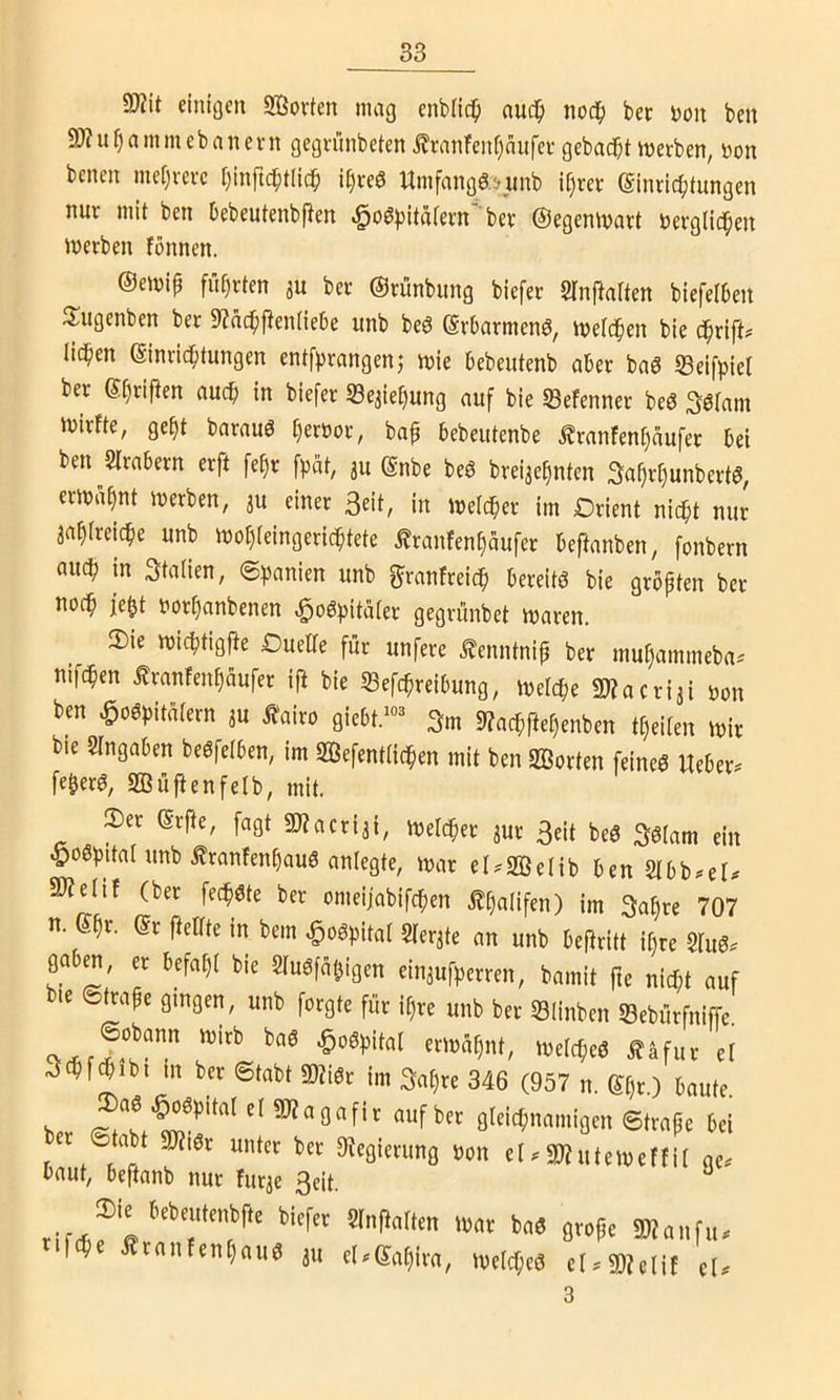 9)?it einigen Sßovten mag enbüd^ auc^) nod^ bec Don ben 9J?u^ammebanent gegnmbeten i?ranfenf)nufei' gebadet merben, Don benen me[)vei-c Ijinftc^tlic^ i^veö Umfangäsunb i§rev (Sinric^itungen nur mit ben Debeutenbften i^oSpitatern ber ©egeniDart Derglid^en merben fonnen. ©emip führten ju ber ©rünbung biefer Slnftaften biefelben S^ugenben ber 9?nd^ften(iebe unb beö ©rbarmenö, iDelc^en bie d^rift# lid^en Einrichtungen entf^rangenj mie bebeutenb aber baö SSeifpiel ber Etjrifien auch in biefer Sejiehung auf bie «Befenner beö ^ötam mirfte, geht barauö hert)or, bafi bebeutenbe ^ranfenf»äufer bei ben SIrabern erft fehr f^at, 311 Enbe beö brei3ehnten Sahv^unbertö, ermahnt merben, 3U einer Seit, in mefcher im Drient nicht nur aahfreiche unb mohfeingerichtete Äranfenhäufer beftanben, fonbern auch in Italien, (Spanien unb f^ranfreich bereite bie grbpten ber noch Dorhanbenen ^oö^itäter gegrünbet maren. 2)ie michtigfte Duelle für unfere ^enntnip ber muhammeba^ nifchen Äranfenhaufer ift bie 53efchreibung, melche Sl?acri3i Don ben Hospitälern 3U Äairo giebt.-^ Sm 9?achftel)enben tl)eilen mir bie SIngaben beSfelben, im Sßefentlichen mit ben SSorten feines Ueber. feherS, aBüfienfetb, mit. 3)er Erfte, fagt «DZacriai, melcher 3ur Seit beS Sslam ein Hospital unb ÄranfenhauS anlegte, mar el^SBelib ben 50?elif (ber fechSte ber omeijabifchen ^ha(ifen) im Sahre 707 n. Ehr. Er ftellte in bem Hospital Slerate an unb beftritt ihre 2luS. gab^, er befahl bie SluSfahigen eiu3ufperren, bamit fte nicht auf bie ©mafe gingen, unb forgte für il)re unb ber Slinben Sebürfniffe. -OoSpital ermahnt, melcpeS £äfur et Schfchibt in ber ©tabt «WiSr im Sal)re 346 (957 n. El)r.) baute. w «nfber gleichnamigen ©trape bei ©tabt »r unter ber %ierung Don eU5»?utemeffil ge. baut, beftanb nur furae Seit. ^ ‘‘'r?'’' SW„„f,u fifi Staiifenljaiiä ju rt.Sotjim, mclcpc« cI>S!»tlit tl< 3
