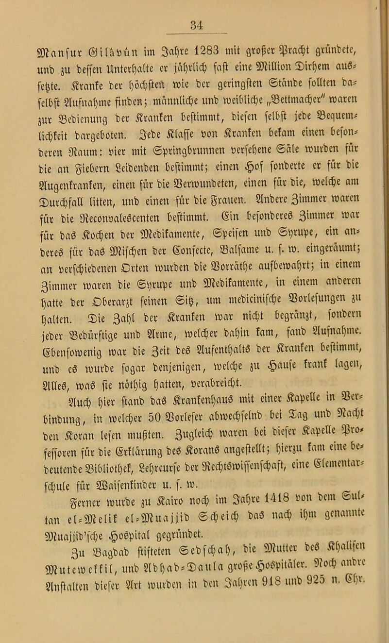 SD? an für ©ilanün im 3a()rc 1283 mit flto^cr f^rac^t övünbcte, unb iu beffen Unter()aUe er jä()rlicf) faft eine SJiiüion 3)irt)em au6^ fc^tc. ^ranfe ber t)öcbften wie ber gerinöften ©tanbe foUten ba^ felbft 2liifnat)me finben; männliche unb meiMicbe „Settmac^er waren jur 23ebicnung ber Oranten beftimmt, biefen [elbft jebe Sequem# lic^teit bargeboten. Sebe Ätaffe non ^ranfen befam einen befon^ beren 9taum: nier mit ©pringbrunnen »erfebene ©a(e würben für bie an fiebern Seibenben beftimmtj einen ^of fonberte et für bie Slugenfranfen, einen für bie 33erwunbeten, einen für bie, welche am ©urebfatt litten, unb einen für bie grauen. 2lnbere 3immer waren für bie Steconnaleöcenten beftimmt. (Sin befonbereö 3immer war für baö iloc^en ber SDJebifamente, ©peifen unb ©prupe, ein an^ bereö für baö 9J?ifcf;en ber (Sonfecte, S3alfame u. f. w. eingerüumt; an nerfebiebenen Orten würben bie 23orrat()e aufbewabrtj in einem 3immer waren bie ©prupe unb 5D^ebifamente, in einem anberen patte bet Oberarzt feinen ©i^, nm mebicinifepe SSorlefungen ju palten. !Die 3apl ber Uranien war niept begrünjt, fonbern jeber 23ebürftige unb 2lrme, welcher bapin Jam, fanb Slufnapme. Sbenfowenig war bie 3^*( Slufentpaltö bet Äranfen beftimmt, unb eö würbe fogar benfenigen, welcpe ju ^aufe franf lagen, 2llle6, waö fie notpig patten, »erabreiept. 2lucp pier ftanb baö Äranfenpauö mit einer Kapelle in 33er^ binbung, in welcper 50 SSorlefer abwe^felnb bei llag unb 9Jacpt ben .^oran lefen mupten. waren bei biefer Kapelle ^rO)» fefforen für bie (Srflarung beö loranö angefieKtj pierju fam eine be* beutenbe 23ibtiotpef, Sepreurfe ber D^ccptöwiffenfcpaft, eine (Elementar^' fcpule für Saifenfinber u. f. w. gerner würbe ju £airo noep im 3apre 1418 non bem ©uU tan eU33Ulif eUSZuaifib ©cp ei cp baö naep ipm genannte 3}?uaiiib’fcpe .^oöpital gegrünbet. 3u SBagbab ftifteten ©ebfd;ap, bie föhitter beö Äpalnen gjjuteweffil, unb Slbpab.'Daula grofw^o6pitüler. 9?ocp anbre Slnftalten biefer ?lrt würben in ben gapren 918 unb 925 n. (Spr.