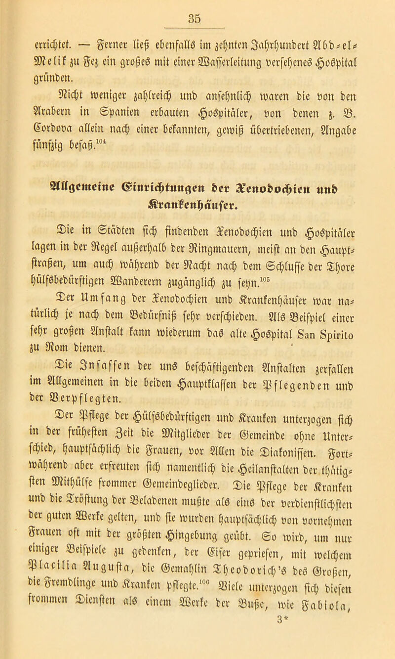 — gentci- Hep ebcnfalfö ini 3ef)ntcn3‘^r)r()uubert 2l6b;<el;« SOZelif iu 5^3 ein övopeö mit einer SBaffevIeitung DerfepeneS ^oö))itaI grünben. 9?icpt tvenigei- ^a^freirip unb anfepnfiep ivaren bie t)on ben Strabevn in ©pnnien erbauten ^oö^jitater, tjon benen j. 95. 6’orboöa atfein naef; einer befannten, gemip übertriebenen, Eingabe fünfaig befnp.“'' SXKoemetne ^inttt^tun^en fccr 3E'enQ&0(^icu tm& ifi!rattf cttl^ ttufci*. 2) ie in Stabten ftep flnbenben Bfenoboepien unb ^oöpitater lagen in ber 0fieget auper^alb ber D^ingmauern, meij^ an ben .:^au))t^ ftrapen, um auc^ mäprenb ber $y?adpt naep bem Septuffe ber 3:t)ore tjulföbebürftigen SBanberern auganglidp 3U fet)n.“^ 3) er Umfang ber 3£enoboc^)ien unb tranfen()aufer mar na^ türlicp je nac^ bem ©ebürfnip fe§r Derfepieben. 5((ö 35eifpiet einer fepr gropen Slnftatt fann mieberum baö atte ,^og))ita[ San Spirito 3U 9Jom bienen. 2) ie 3n[affen ber unö befepaftigenben Slnftatten acrfalTen im SlOgemeinen in bie beiben §auf)tftaffen ber 5|]f(egenben unb ber 93erpftegten. 3) er «Pflege ber ^ülföbebürftigen unb Traufen unterjogen fic^ in ber frupeften 3^it bie SD'jitglieber ber ©emeinbe opne Unter# fepieb, ^auptfaepiiep bie grauen, m SlÜen bie 2)iafoniffcn. gort# maprenb aber erfreuten ftep namentlicp bie ^eitanpaiten ber tpatig# ften gjiitpüife frommer ©emeinbeglieber. Die p3pege ber ifranfen unb bie Droftung ber 93e(abenen mupte a(ö einö ber »erbienfttiepftm ber guten 2ßerfe gelten, unb fte mürben pauptfacplicp oon oornepmen grauen oft mit ber gropten Eingebung geübt. So mirb, um nur einiger Seifpiele ju gebenfen, ber ©ifer gepriefen, mit melcpem 5Piaci(ia ?Iugufta, bie ©cmaplin Dpeoboricp’ö beö ©ropen bie gremblinge unb Traufen pPegte.*“« «Biete untcraogen ftep biefeil frommen Dienften atö einem 9ßerfe ber 93upc, mie gabiola, 3*