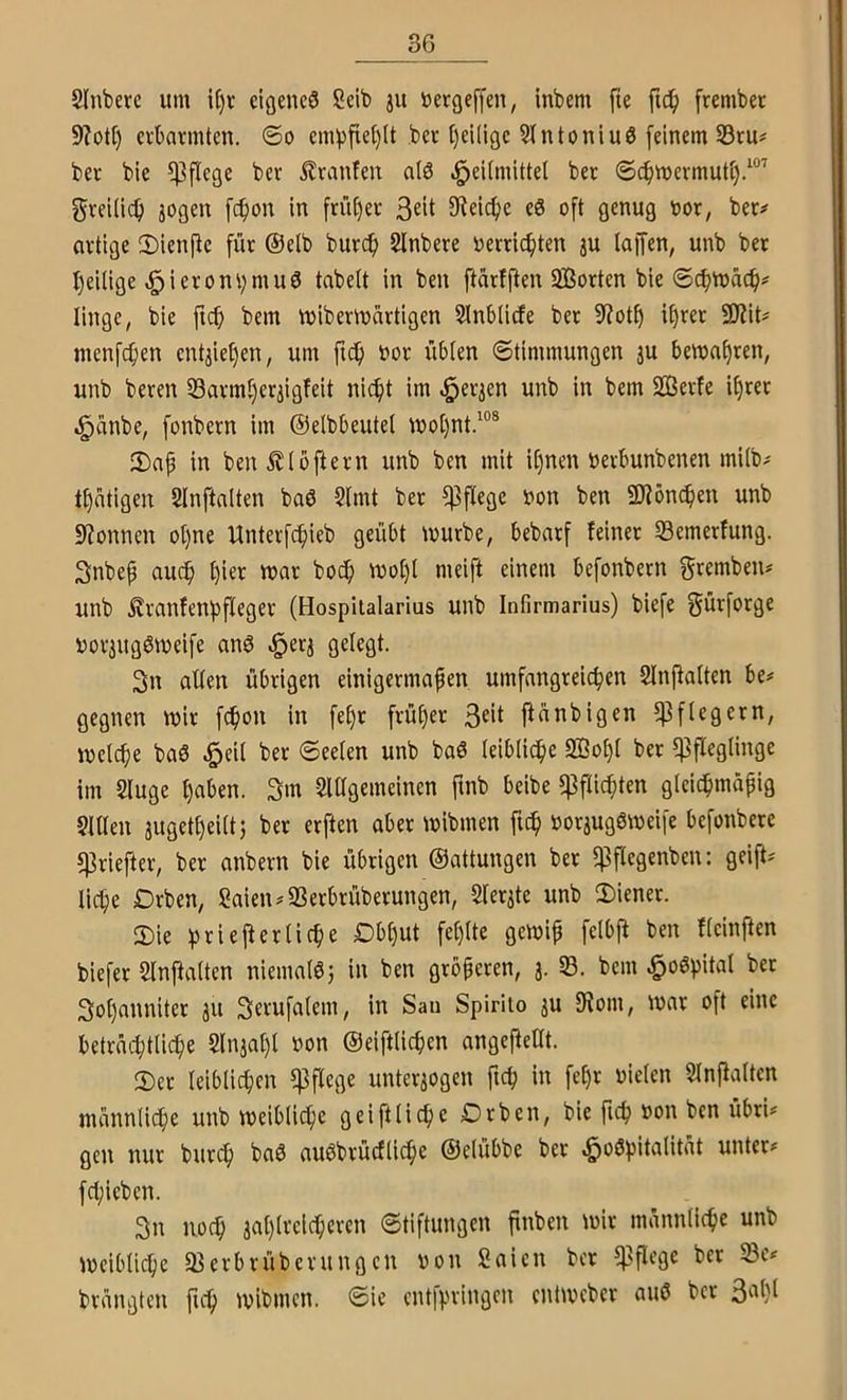 Slnberc um if)r eigene^ Seib ju öergeffen, inbem fie frembec erbarmten, ©o em^3jte()(t ber t)ei(ige 5tntoniu6 feinem S5ru# ber bie pflege ber Äranfen alö J^eUmittel ber ©cbmermuti).^®’ greUi(^ jogen fc^on In [rüfjer ^Reiche eö oft genug oor, ber# ortige ©ienfie für @elb bur^ Slnbere »errichten ju lajfen, unb bet l)eillge ^ieron^rnuö tabelt in ben ftärfften Sorten bie ©cbn)äcf># linge, bie ficf» bem mibermürtigen Slnbllrfe ber 5Rot^ i^ret 9Rlt# menfcfien entiief)en, um ficb t>or übten ©timmungen ju bema^ren, unb bereit 53armt)er3igfeit nic^t im ^er^en unb in bem Serie i^rer ^anbe, fonbern im ©elbbeutel mot)nt.“® 2) ap in benÄtbjiern unb ben mit it)nen öerbunbenen mitb# tätigen SInftnIten baö 2lmt ber pflege »on ben Söneben unb Spönnen ot)ne Unterfc^ieb geübt ivurbe, bebarf feiner S3emerfung. 3nbep auch t)ier mar boc^ tnot)l meift einem befonbern f^tftnben# unb ^ranfentifleger (Hospiialarius unb Infirmarlus) biefe gürforge Dor3ugön)elfe anö .i^erj gelegt. 3n alten übrigen einigermaßen umfangreichen Slnjlatten be# gegnen mir fchon in fef)r früher ftanbigen 5)3 ft eg er n, meteße ba6 ^eit ber ©eeten unb baS teiblidhe So^t ber 5)3flegtinge im Sluge haben. 3m 5lttgemelnen ftnb beibe 5ßftichten glei^mapig Sitten jugetheittj ber erften aber mibmen ftch ooraugemeife befonbere 5)3riefter, ber anbern bie übrigen ©attungen ber 5]3ftegenben: geift# liehe Drben, Sälen #S3etbrüberungen, Ster^te unb 2)iener. 3) ie hnejl er liehe Dbhut fet)tte gemlp fetbfi ben fteinpen biefer Slnftalten niemalöj in ben größeren, 3. 33. bem ^oöhital bet 3ot)annlter 311 3e^ufatem, in San Spirito 3U 9Iom, mar oft eine beträchtliche 5ln3al)t non ©eifttichen angePeUt. 2)er leiblichen ippege unteraogen ftch in fehr nieten SlnPatten männliche unb meibliche geiftllche Drben, bie fich non ben übri# gen nur burch baö außbrücftiche ©elübbe ber ^oöhltalität unter# fcl;ieben. 3n noch 3at)treicheren ©tiftungen pnben mir männliche unb meibliche 93erbrüberungen non Saien ber 5)3pegc bet SBe# brängten pch mibmen. ©ie ent|pringen entmeber auö ber 3al)l