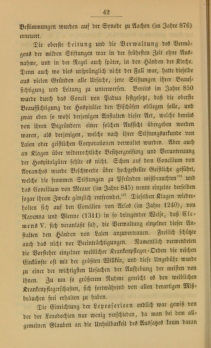 Seftlmmmiöcn tvurben auf bec ©tjnobe ju Slac^en (im 3af)re 876) erneuert. 2)le oberftc Sei tun g unb bie 33erma(tung be6 3Bermö# geu0 ber milben ©tiftimgcn mar in bet früfjeften ot)ue 2tu0# na^mc, unb in ber ^^e9el auc^ [pater, in ben ^änben ber tirepe. Denn auef) mo bieö urfprünglicf) niept ber galt mar, [)atte biefelbe aus »ieten ©rünben alte Urfaepe, jene Stiftungen i§rer S3eauf^ ftebtigung unb Seitung äu untermerfen. SSereitS im 3a()re 850 mürbe burep baS (Soncit »on $abua feftgefe^t, bap bie oberfte «Beaufficbtigung ber ^oSpitaier ben 33ifcböfen obliegen foOe, unb jmar eben fo moI)l berjenigen Slnftalten biefet 2lrt, melc^e bereits »on it)ren 53egrünbern einer feieren Slufficpt übergeben morben maren, atS berjenigen, melc^e nac^ it)rer ©tiftungSurfunbe »on Saien ober geiftiie^en Korporationen vermaltet mürben. SIbet auep an Klagen über miberrecptlicbe 33eft^ergreifung unb SSeruntreuung ber ^oSpitalgüter fel)lte eS niept. ©epon auf bem Koncilium von Slvran^eS mürbe Sefepmerbe über l)ocpgeftente ©eiftüc^e geführt, melcpe bie frommen Stiftungen ju ^frunben mipbrauc^ten unb baS Koncilium von 9)7eaitr (im 3al)re 845) nennt einielne berfelben fogar it)rem 3mecfe ganjUep entfrembet.'’ Diefelben Klagen mieber^ l)olten fi(^ auf ben (yoncilien von SlrleS (im 3at)re 1240), von Dtavenna unb SSienne (1311) in fo bringenber Seife, bap Klc^ menSV. ftep veranlapt fal), bie 33ermaltung einjelner biefer 2In= ftalten ben Rünben von Saien aniuvertrauen. greilic^ fepü^te awi) bas nic^t vor SSeeintrac^tigungen. 9?ament(icp vermenbeten bie aSorfie^er einjelnet meltlic^er ilranfenpfleger^^Drben bie reichen Kinfünfte oft mit ber gröpten Sinfür, unb biefe llngebüpr mürbe JU einer ber micptigjlen Urfaepen ber Slufpebung ber meinen von ipnen. 3u um fo gröperem 9^u^)me gereicht eS ben meiblicpcn ilranfenppegerfcpaften, fiep fortmaprenb von allen berartigen Sip- brüuepen frei erpalten ju paben. Die Kinrieptung ber Scprofericen enblicp mar gemip von ber ber afenoboepien nur menig verfepieben, ba man bei bem all# gemeinen ©tauben an bie Unpeilbarfeit beS ?luSfa(jeS faum baran