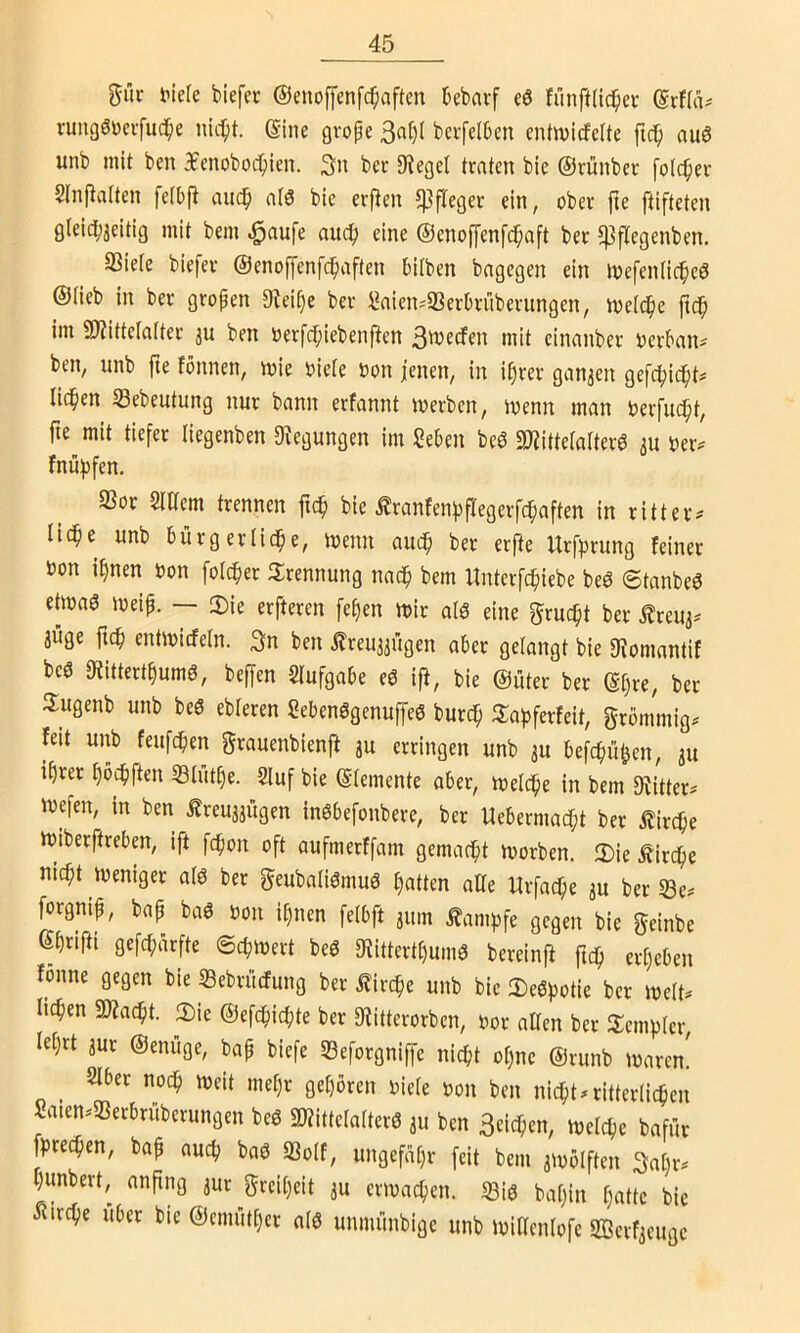 %üv tiiele biefet ©enoffenfc^aften kbavf eö fünftlic^ei- rungööeifuc^e nic^t. eine gvope 3at)( bctfclbcn entwirfeUe ftc^ au6 unb mit bcn 3fcnoboc^ien. Sn bcr lieget traten bie ©rünbet folc^er Stnftatten fetbfi auc^ alö bie erften Pfleger ein, ober fte ftifteten gleid^jeitig mit bem auc^ eine ©enoffenfc^aft ber 5)3flegenben. 33iete biefer ©enoffenfc^aften biiben bagegen ein loefenlic^eö ©Heb in ber gropen 9bei^e ber Saien^S3er0rüberungen, metc^e fid^ im 9)?ittcla(ter au ben »erfct^iebenfien 3wecfen mit einanber oerbaiu ben, unb fte fönnen, mie oiete oon jenen, in i^rer ganaen gefc^ic^t# licken Sebeutung nur bann erfannt merbcn, menn man Oerfuc^t, fte mit tiefer liegenben 9^egungen im Seben beö 2)?ittelarter6 au fnüfjfen. 33or Siaem trennen fic^ bie Äranfenfjflegerfcbaften in ritteiv Ii(^e unb bürgerliche, menn auch ber erfte Urfprung feiner öon ihnen oon folcher ilrennung nach bem Untcrfchiebe beö ©tanbeö etmaö meip. — 2)ie erfteren fehen mir aiS eine grucht ber ilreua-' aüge fich entmicfeln. Sn ben treuaaügen aber gelangt bie 3^omantif bcö 0ftitterthumö, beffen Slufgabe eö ifi, bie ©üter ber ©[)re, ber Sugenb unb beö ebteren Sebenögenuffeö burch 3:ahferfeit, grbmmig. feit unb feufchen grauenbienft au erringen unb au befchühen, au ihrer höchften SBIuthe. 2luf bie ©temente aber, melche in bem 9?itter? mefen, in ben freuaaügen inöbefonbere, ber Uebermacht ber Kirche miberftrebm, ift [chon oft aufmerffam gemacht morben. 2)ie Äirche nicht meniger aiö ber geubatiöntuö hatten affe Urfache au ber Se^ forgnip, bap baö oon ihnen felbft aum ^amhfe gegen bie geinbe ßhriPi gefcharfte ©chmert beö 9iittcrthum6 bereinff ftch erheben fonne gegen bie «Bebrücfung ber Kirche unb bie 3)eöpotie ber me(t^ liehen SDiacht. 2)ie ©efchichte ber SJiitterorben, oor alten ber Jlemhter, lehrt aur ©enüge, bap biefe S3eforgniffe nicht otjne ©runb maren! SIber noch U)eit met)r gehören niete non bcn nichts ritterlichen Saten.iBerbrüberungen beö SWittetatterö au ben Seichen, metche bafür fprechen, bap auch baö S3o(f, ungefähr feit bem aiuölftcn Sat)r^ hunbert, anpng aur greiheit au crmachcn. ißiö batjin hatte bie iiirche Uber bie ©emnther aI6 unmünbige unb initlcnlofc Serfaeuge