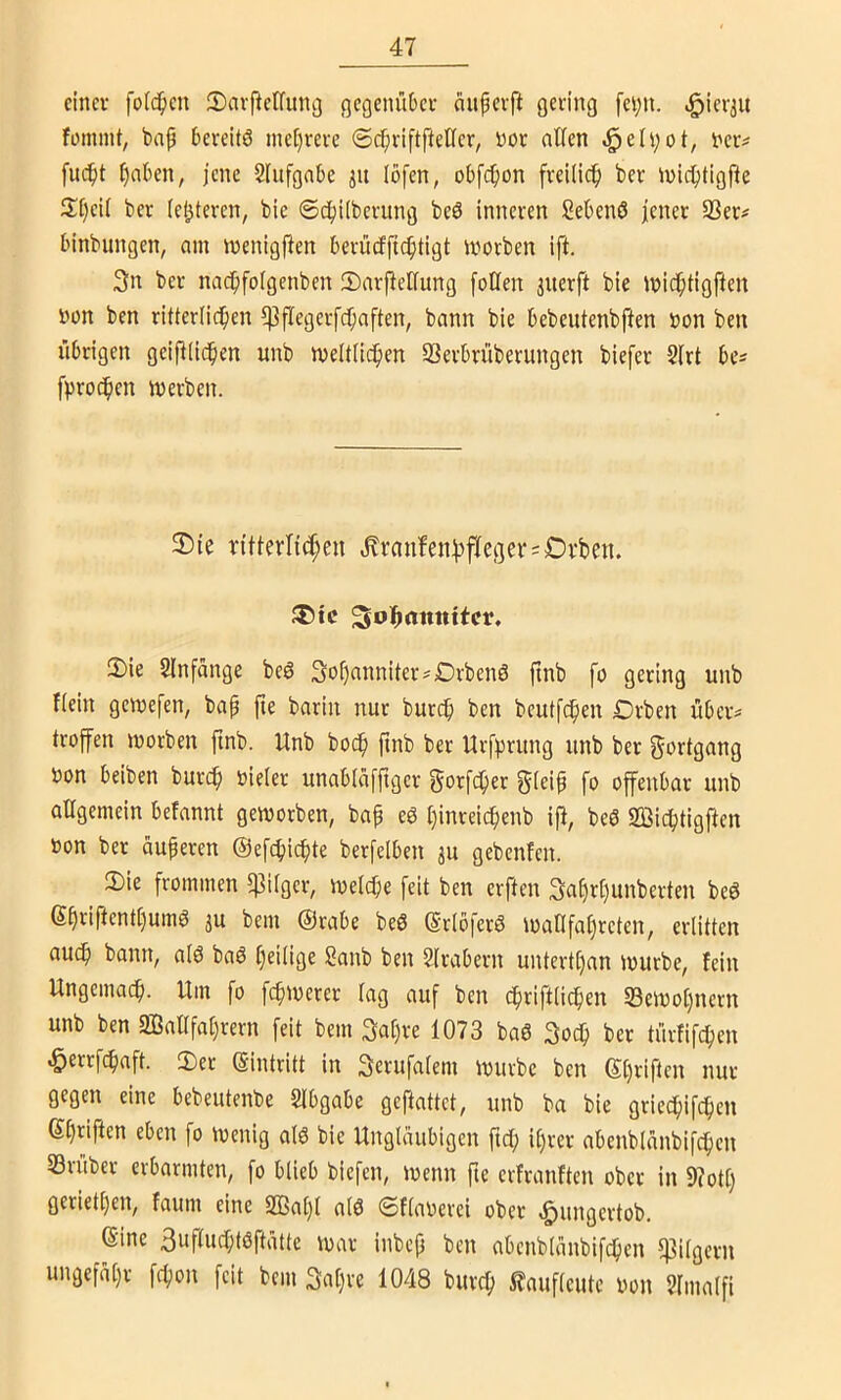einer folc^ien ©aifeKung gegenüber aiipcrft gering fci;n. fomint, bap bereitö me[)rcre ©c^iriftpeller, nor allen ,§eIi;ot, t'cr^ fuc^t £)aben, jene Slufgabe ju löfen, obfcl)on freilich) ber inid^tigfte 3T)ei( ber (enteren, bie Sc^ilberung beö inneren Sebenß |ener 33er# binbungen, am menigfien berürffic^tigt morben ift. 3n ber nac^ifolgenben 2)arfiellung [oüen jnerft bie Jnid^tigften bon ben ritterlid^en Ißflegerfc^aften, bann bie bebeutenbften bon ben übrigen geifHid^en unb meltüdlien 33erbrüberungen biefer 2frt be# fproc^en iberben. 2)ie ritlerltc^eu ,^ranfenl3fleger#£)rbeii. ^ol^attttitcr, 3)ie 2lnfänge be6 3of)anniter#Drbenö ftnb fo gering unb Kein gemefen, bap fte barin nur burep ben beutfdpen €)rben über# troffen morben finb. Unb bodp ftnb ber Urf))rung unb ber Fortgang bon beiben burc^ bieler unablaffiger gorfc^er gleip fo offenbar unb allgemein befannt geworben, bap eg l)inreic^enb iß, beg 2ßicf)tigfien bon ber ciuperen ©ef^jicf^te berfelben ju gebenfen. 3)ie frommen $ilger, welcpe feit ben erften 3af)rl)unberten beg 6priftentt)umg 3U bem ©rabe beg ©rlöferg waOfatjreten, erlitten au^ bann, alg bag l)eüige Sanb ben Slrabern untertl)an würbe, fein Ungemaep. Um fo fcpwerer lag auf ben cpriftlicpen 33ewol)nern unb ben 333allfal)rern feit bem 3apre 1073 bag 3ocp ber türfifepeu ^errfepaft. 2)er ©intritt in Serufalem würbe ben ©priften nur gegen eine bebeutenbe Slbgabe geftattet, unb ba bie grieepifepen ©priften eben fo wenig alg bie Ungläubigen ftep iprer abenblanbif^cu 33ruber erbarmten, fo blieb biefen, wenn fte erfranften ober in 9?otp gerietpen, faum eine SBapl alg ©flaoerei ober ,&ungertob. ©ine 3uf(ucptgftätte war inbep ben abenblanbifcpen l]3ilgern ungefäpr fepon [eit bem 3apre 1048 burep l?auflcute bon ?fmalfi