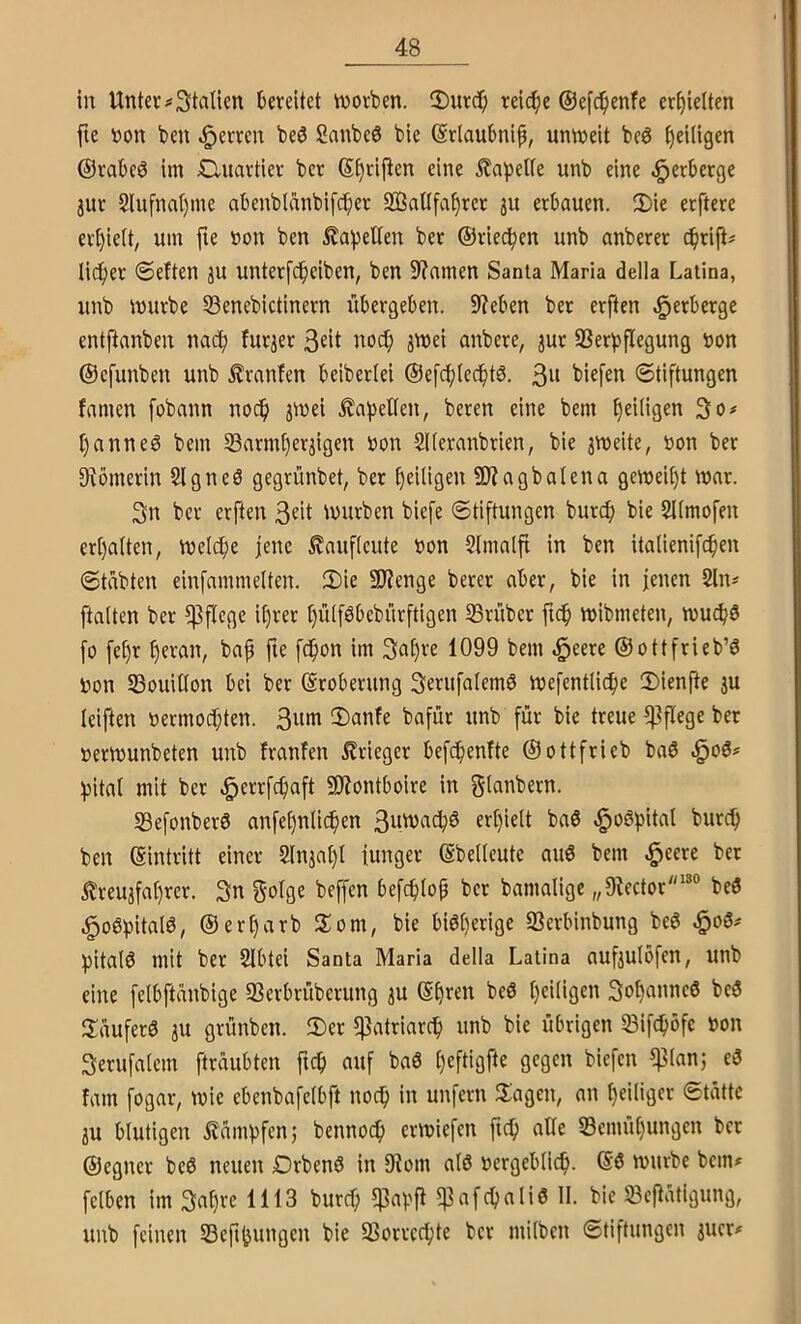 in Unter#3talien bereitet tvorben. iDurc^i rei^e ©efc^enfe erhielten fte non ben Herren beö 2anbc6 bie (grlaubnip, unweit bc6 ^eiligen ©rabeö im Quartier ber S^riflen eine 5?apet(e unb eine -Verberge jur 2lufnat)me abenbliinbif^er SßaÜfa^rer ju erbauen. 3)ie erftere ert)ielt, um fie non ben ^a^ellen ber ©riechen unb anberer cbrift^ lieber 0eften ju unterfebeiben, ben 9?amcn Santa Maria della Latina, unb würbe 33enebictinern übergeben. 9?eben ber erften Verberge entftanben nach fur^er 3eit noch SWei anbere, jur 33erbflegung non ©cfunben unb ^ranfen beiberlei ®efcbic(bt6. Stiftungen famen fobann nocfi jwei £abeüen, beren eine bem f)ei(igen 3o# t)anneö bem S3arm[)er3igen non SUeranbrien, bie jweite, non ber ^Römerin Slgneö gegrünbet, ber E)eiligen SRagbatena geweif)t war. 3n ber erften 3«it tnurben biefe Stiftungen buref) bie 2l(mofen ert)a(ten, wc(c[;e jene ^aufieute non 2(ma(fi in ben italienifc^en Stabten einfammelten. 2)ie SRenge bercr aber, bie in jenen 2ln# ftalten ber pflege U)rer I)ü(föbebürftigen 23rüber ficb wibmeten, wuc^ö fo fe^r f)eran, bap jte fdpon im 3af)re 1099 bem .§eere @ottfrieb’6 non SBouiüon bei ber (Eroberung Seriifaiemö wefentlicpe 3)icnfte ju leiften nermoepten. 3urti unb für bie treue ^Pflege ber nerwunbeten unb franfen Krieger befepenfte ©ottfrieb baö ^)ital mit ber .^errfepaft SJiontboire in glanbern. 23efonber6 anfef)nli(^en 3uwacbö ert)ielt baö ,§o6t)ital bureb ben ©intritt einer 2lnjaI)I junger ©bellcute auö bem £reujfat)rcr. 3n §o(ge beffen befepiop ber bamalige „9^ector“° beö .g»o6bitalö, ©ert)arb Som, bie biöperige Serbinbung beö §o6^ ipitalö mit ber Slbtei Santa Maria della Latina aufjulofcn, unb eine felbftünbige SSerbrüberung 3U ©pren beö t)ci(igen bcö Jläuferö ju grünben. 2)er fpatriardp unb bie übrigen SBifcbbfc non Serufalcm fträubten fiep auf baö tjeftigfte gegen biefen $(an; eö fam fogar, wie ebcnbafelbft noch in unfern Klagen, an ^eiliger Stätte ju blutigen £ämbfen; bennoeb erwiefen ficb alle 23cmul)ungcn ber ©egner beö neuen Drbenö in 9^om atö nergeblicb. ©ö würbe bem^ felben im 3at)re 1113 bureb fPapfl 5]3af(bali0 II. bie SBcpätigung, unb feinen Sepbungen bie SSorrc^te ber milben Stiftungen jucr#