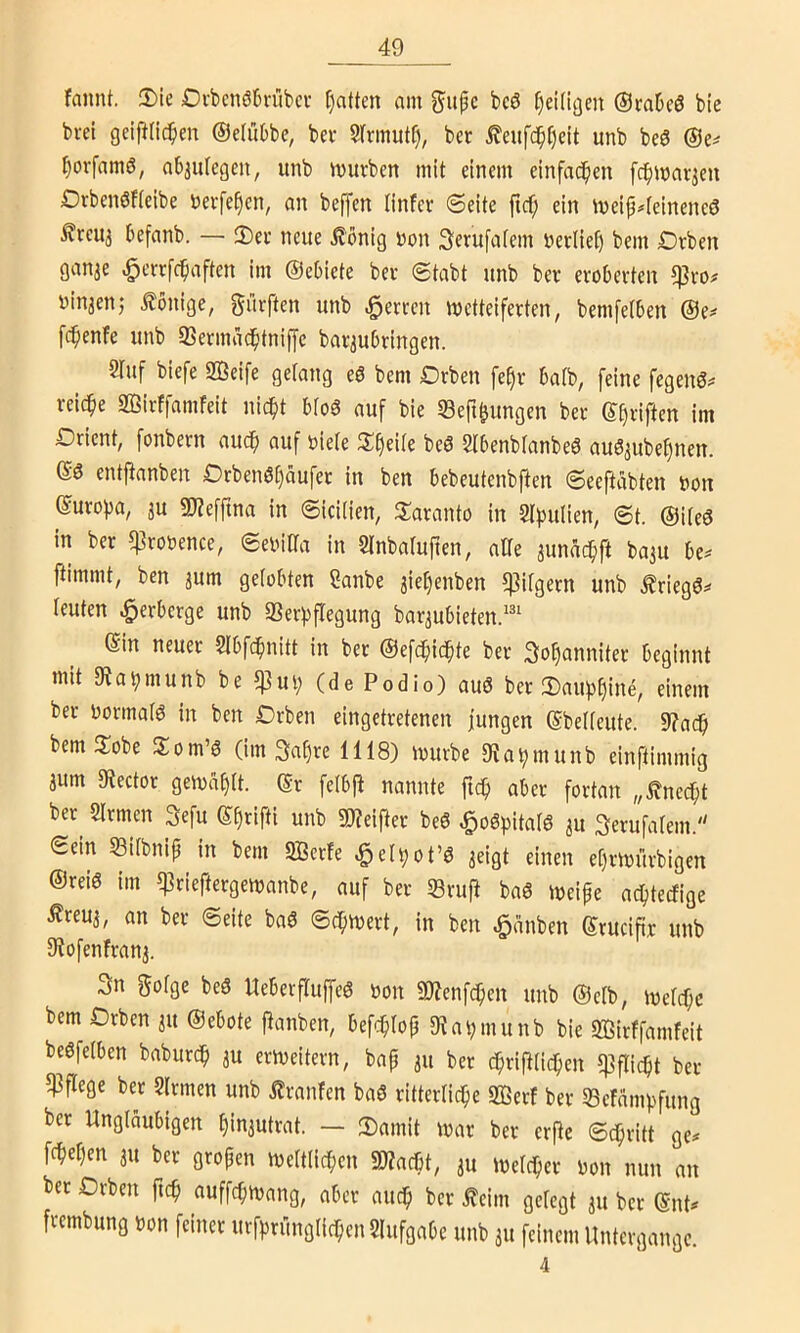 fannt. 2>ie Dcbcnöh-übcu Ratten am g'ufc bcö ^eüiaen ©raDcö bte brel geiplic^en ©ctübbc, bei- S(rmutf), bet ileufc^t)eit unb beö l)ovfamS, abjulegen, unb mürben mit einem einfa(^en [d^mar^en Drbenöfieibe nerfe^en, an bejfen linfcr (Seite fic^ ein meip#(eineneö £reuj befanb. — 3)er neue £önig non Serufafem nerliet) bem Drben ganae ^crrfcbaften im ©ebiete ber Stabt unb ber eroberten $ro# ninaen,' Könige, dürften unb .^erren wetteiferten, bemfetben @e^ fcbenfe unb 93ermäcbtniffe baraubringen. 2Iuf biefe 2Beife gelang eö bem Orben fe^r batb, feine fegenS^ reiche 2Birffamfeit liiert bfoö auf bie Sefi^ungen ber ©haften im Drient, fonbern auch auf niete 3:^eite beö 5tbenbtanbe6 au^aufee^nen. ©3 entjtanben Orben0()aufer in ben bebeutenbften Seeftäbten non ©urot)a, au 5D?effina in Sicitien, 3^aranto in Stiputien, St. ©iteö in ber ^ronence, Senitta in Stnbatufien, alte aunac^ft baau be^ ftimmt, ben aum getobten 2anbe amt)enben ^itgern unb .friegö»' teuten Verberge unb 3Sera)fregung baraubieten.'' ein neuer Slbfc^uitt in ber ©efc^ic^te ber So^anniter beginnt mit 9Ja^munb be 5)}ut; (de Podio) auö ber 3)au))^ine, einem ber normatö in ben Drben eingetretenen jungen ©betteute. 9?adb bem flobe Som’3 (im 3af)re 1118) mürbe D^a^munb einftimmig aum 9tector gemd^tt. ®r fetbp nannte fic^ aber fortan „Änec^t ber^ Strmen 3efu ®§rifti unb 9)?eifter beö ^oSpitatö au Serufatem. (Sein 53itbnip in bem SBcrfe ^et^ot’ö aeigt einen et)rmürbigen ®rei6 im ^^rieftergemanbe, auf ber ©ruft baö meipe aebteefige ^reua, an ber Seite baS Sc^mert, in ben ßdnben Srucifir unb Stofenfrana. 3n gotge beS UeberfTuffeS non «Ötenfeben unb @etb, metcf;c bem Drben au ©ebote ftanben, befc^top 9tai;munb bie SBirffamfeit begfetben babur^ au ermeitern, bap au ber cpri|tticben ^ftiept ber pflege ber Strmen unb ilranfen baö ritterticbe «ffiert ber ©efdmpfung ber Ungläubigen t)iuautrat. — 3)amit mar ber er^e Sepritt ge# febetjen au ber gropen mettti(ben mm, au meteber oon nun an ber Drben ftep auffepmang, aber auch ber j?eim gelegt au ber ©nt# frembung non feiner urfprungticben Stufgabe unb au feinem Untergange. 4