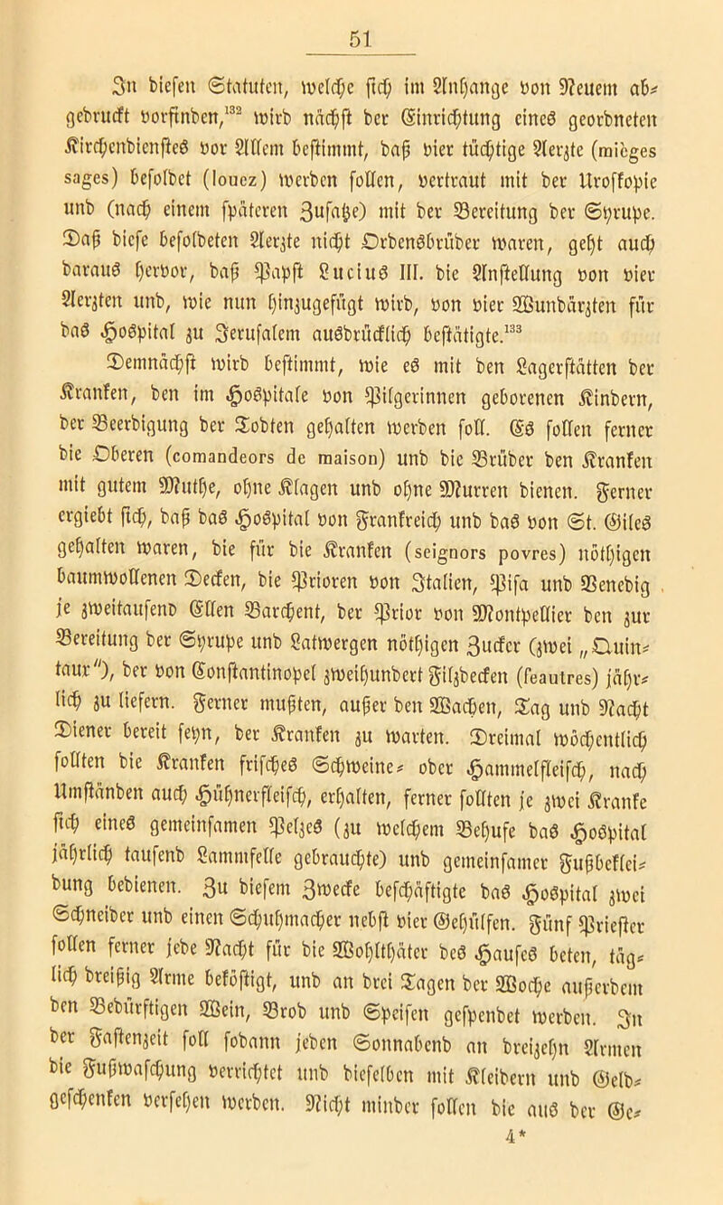 3n bicfen Statuten, tuelc^c ftc^ im 2tn[)ani)e non 9?euem ab^ gebvueft norftnben,^®^ mirb nnc^ift ber Slnric^tung eines georbneten ifivc^ienbienjleS nor Slttcin beflimmt, bap hier tüchtige Sler^te (mieges sages) befolbet (loucz) mevben folten, nertraut mit bet Uro[fo))ie unb (nad^ einem fpateren 3ufnöO ”1*^ 53ereitung bev ©^vupe. 2)ap biefe befotbeten Slerjte nid^t DrbenSbiatbei- maren, ge§t aud^ bavauS f)evt)ov, bap ^apft gitciuö III. bie SlnfteÖung non niev 2Ievjten unb, inie nun Ijin^ugefügt inivb, non niee SBunbeiv^ten für baö .^oSpitat ^u Serufalem auSbrüeftid^ beftatigte.^^® ®emnac^fi mirb beftimmt, mie eS mit ben Sagerftatten ber .^raufen, ben im .i^oSpitafe non ^itgerinnen geborenen i?inbern, ber «Beerbigung ber Jlobten gehalten tnerben fotf. @S fotlen ferner bie Dberen (comandeors de maison) unb bie 33rüber ben £ranfen mit gutem 9)?ut[)e, oI)ne .Etagen unb ot)ne S0?urren bienen, ferner ergiebt ftd^, bnp baS ^oSpital non granfreiep unb baS non St. @i(eS gehalten tnaren, bie für bie Uranien (seignors povres) nöt[)igen baumtnoacnen 3)ecfen, bie $rioren non Stalien, ^ifa unb «Benebig je ameitaufeno (Saen «Barchent, ber q]rior non aHontpeOier ben jur Bereitung ber Sprupe unb Sattnergen nött)igen 3ucfer (jmei „Cluin^ taur), ber non Sonftantinopel svneipunbert giljbecfen (feauires) jnpiv liep ju liefern, ferner mußten, auper ben SQSadben, Sag unb 9?acpt Siener bereit fepn, ber Äranfen ju tnarten. JDreimal inbdpentlicp foüten bie i?ranfen frifepeS Sepmeine^ ober ^ammelfreifdp, nac^ llmjianben auep ^üpnerfteifep, erhalten, ferner foHten je jtnei .^ranfe fiep eines gemeinfamen 5)]e(3eS (3U melcpem SBepufe baS ^oSpital japriiep taufenb Sammfetle gebrauepte) unb gemeinfamer gupbeflei^ bung bebienen. 3u biefem 3mecfe befepaftigte baS .^oSpital 3inei Sepneiber unb einen Sepupmaeper nebjl nier ©epülfen. günf 5)3riefier fotlen ferner jebe 9?acpt für bie ffiopttpater beS ^aufeS beten, tüg^ liep breipig Sinne befbftigt, unb an brei Sagen ber SBodpe auperbem ben S3eburftigen 3Öein, SBrob unb Speifen gefpenbet merben. 3n ber gajten3eit fotl fobann jeben Sonnabenb an brei3epn Sinnen bie gupmafepung nerrieptet unb biefelben mit Kleibern unb @elb. flcfcpenfen nerfepen tnerben. ??icpt minber fotlen bie aus ber 4*