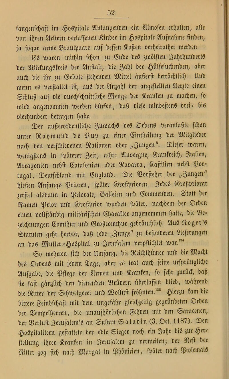 fangenfc^aft im ^oS^itatc Slntangenben ein SUmofen eri)a(ten, alte you it)ren Sleltern nerlaffenen £inbet im ^oö^iitale 2iufnal)me finben, ja fogat arme S3raut^aare auf beffen Soften »er^eiratf)et merben. m waren mit()in fc^on ju ©nbe beö jwöiften 3a^rf)unbert6 ber Sivfungöfreiö ber 2lnftatt, bie 3af)l ber ^ülfefuc^enben, aber aucf) bie i£)r ju ©ebote ftef)enben SKittel auperft betrac^tUcp. Unb wenn eS »erfiattet ifi, auö ber Sinja^l ber angefteliten Slerjte einen ©cf)Iup auf bie bur($fcpnittlicf)e 9)ienge ber Traufen ju machten, fo wirb angenommen werben bürfen, bap biefe minbeftenö brei? biö inerf)unbert betragen fjabe. 2)er auperorbentli^e 3uwad;6 beS Drbenö uerantapte fc^on unter 9Ut)munb be ^uv ju einer (gint^eiiung ber 9Kitglieber nadp ben uerfcfiiebenen 9?ationen ober „3ungen. 3)iefer waren, wenigftenö in fpäterer 3eit, ac^t: Sliwergne, granfreic^, 3taüen, SIrragonien nebfi ©atalonien ober 9?aoarra, ©aftilien nebft ?pors tugal, 3)eutf(^Ianb mit (Sngianb. 2)ie SSorfte^er ber „3ungen t)iepen Slnfangö ^rioren, fpäter @rop^>rioren. 3ebe6 ©roppriorat jerfiet aiöbann in 5|3riorate, SBaßeien unb ©ommenben. 0tatt ber 9?amen 5]3rior unb ©rop^)rior würben fpäter, nacpbem ber Drben einen uotlftänbig militarifc^en S^arafter angenommen ^atte, bie 33e^ 3eicpnungen ©omtt)ur unb ©ropcomt()ur gebraud)Iicf). 2lu6 9toger’ö 0tatuten gei)t ^erbor, bap jebe „3unge ju befonberen Sieferungen an ba0 aWutter^^oöfjital 3U Serufalem beri^flic^tet war/“ 00 mehrten ftc^ ber Itmfang, bie 9^eic^tf)ümcr unb bie SKadpt beS Drbenö mit jebem Jlage, aber eö trat audp feine urf^runglidie Slufgabe, bie pflege ber Sinnen unb ^ranfen, fo fepr jurücf, bap fie faft ganjlic^ ben bienenben S3rübern überlaffen blieb, wäprenb bie achter ber 0cpweIgerei unb 2Boauj^ fropnten/ ^ier^u fam bie bittere geinbfc^aft mit bem ungefähr gleic^ieitig gegrünbeten Drben ber Sempeiperren, bie unaufpörlicpen f^epben mit ben 0aracenen, ber 93eriufi Serufaiem’ö an 0ultan 0a(abin (3. Dct. 1187). !Den ,^o6!pita(itern geftattete ber eble 0icger nocp ein 3apr bis jur .^er# fteUung iprer ilranfcn in 3erufa(em ju nerweiienj ber 9icj^ bcv [Ritter 3og fiep naep 3Rargat in ippönicien, fvater naep iptolcmaiö
