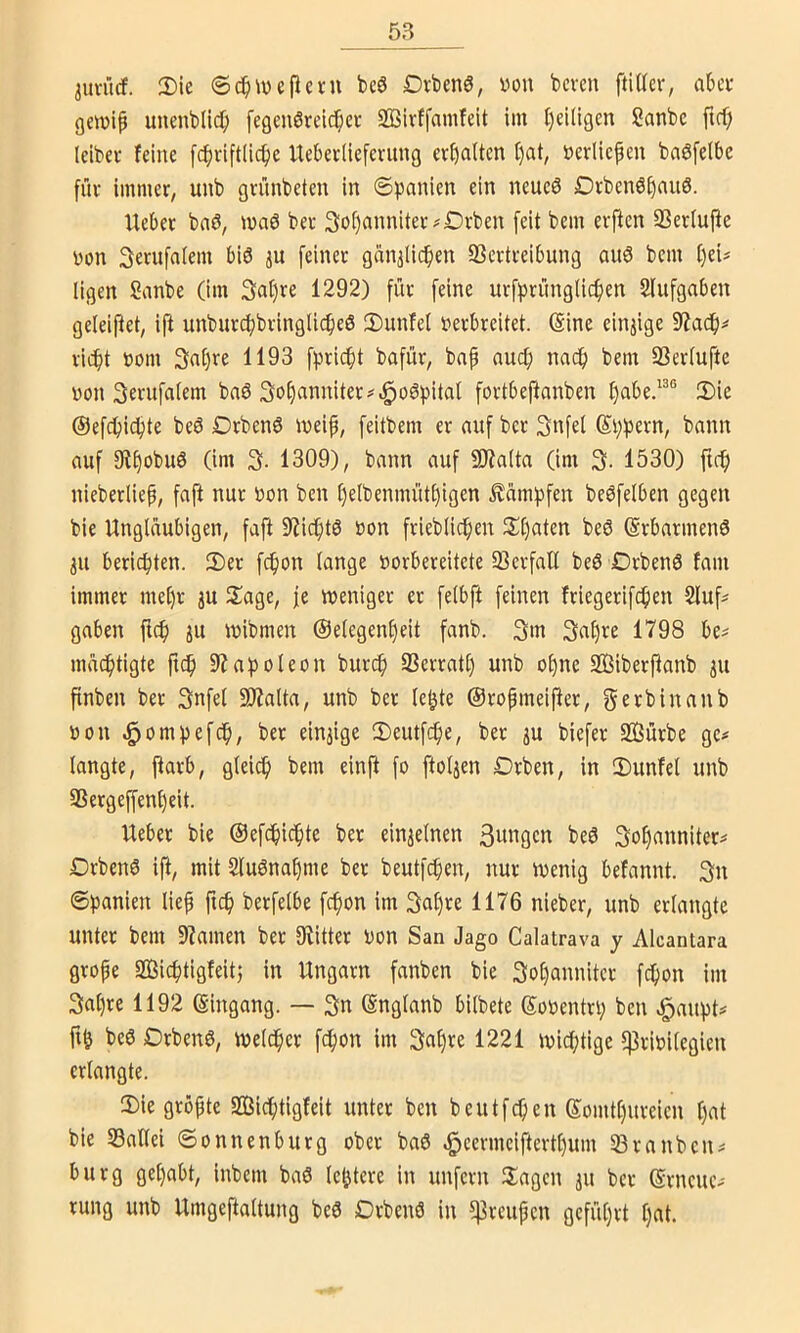 juvücf. 2)ie 6c^ivcficni beö Drbenö, von bcvcn ftiUer, abcu gcwip unenblic^ fegeuörelc^cr SBirffainfeit im ()ei(lgen Sanbe ftcf; leibei' feine [c^jriftücfjc Uebeeüeferung eef)aUen f)at, verliefen baöfelbe für immer, unb grünbeten in Spanien ein neucö Drbenöfanö. Ueber bnö, ivaö ber 3:ü()anniter#£)rben feit bem erften 93erlufie von Serufalem bis ju feiner ganjUcfen SSertreibung auS bem fei^ ligen Sanbe (im 3at)re 1292) für feine urfprünglicfen Slufgaben geleiftet, ift unburi^bringli^eS 3)unfel verbreitet. (Sine einjige rieft vom 3nfre 1193 fpri^t bafür, bap nuef naef bem SSerlufte von Serufalem baS Sofanniter^^oSpital fortbefanben fabe.^^® 2)ie (Sefefi^te beS DrbenS iveip, feitbem er auf ber 3nfel (Sfpern, bann auf 9?§obuS (im 1309), bann auf !9?alta (im 3- 1530) ftef nieberliep, faft nur von ben felbenmütfigen dampfen beSfelben gegen bie Ungläubigen, faft 9JicftS von frieblicfen 2;t)aten beö (SrbarmenS 311 berieften. 2)er fcfon lange vorbereitete 93erfall beS OrbenS fam immer mefr 3U llage, je weniger er felbft feinen friegerifefen 2luf^ gaben ftef 31t ivibmen ©elegenfeit fanb. 3m 3nfre 1798 be^ maeftigte ftef 97apoleon bur^ S3errati) unb ofne Siberfanb 311 pnben ber 3nfel SfRalta, unb ber le^te ©ropmeifter, gerbinanb von ^ompefef, ber ein3ige 2)eutfcfe, ber 3U biefer 2Bürbe ge# langte, färb, glei(^ bem einjt fo ftol3en Drben, in IDunfel unb SSergeffenfeit. Ueber bie ©efdficfte ber ein3elnen Sangen beS 3ofanniter# DrbenS if, mit SluSnafme ber beutfefen, nur wenig befannt. 3n Spanien liep ficf berfelbe fefon im 3u()re 1176 nieber, unb erlangte unter bem 9?amen ber fRitter von San Jago Calatrava y Alcantara grope SBieftigfeitj in Ungarn fanben bie 3ot)annitcr fefon im 3al)re 1192 Eingang. — 3n (Snglanb bilbete (Soventrp ben .^aupt# beS DrbenS, welcfcr fefon im 3al)re 1221 wieftige f)]rivitegien erlangte. 2)ie gröpte SBieftigfeit unter ben beutfef en Somtfureien fat bie S3allei Sonnenburg ober baS ^eermeiftertfum 33rauben# bürg gefabt, inbem baS letztere in unfern Hagen 311 ber (Srncuc# rung unb Umgeftaltung beS Drbenö in ?)3reupcn geführt I)at.