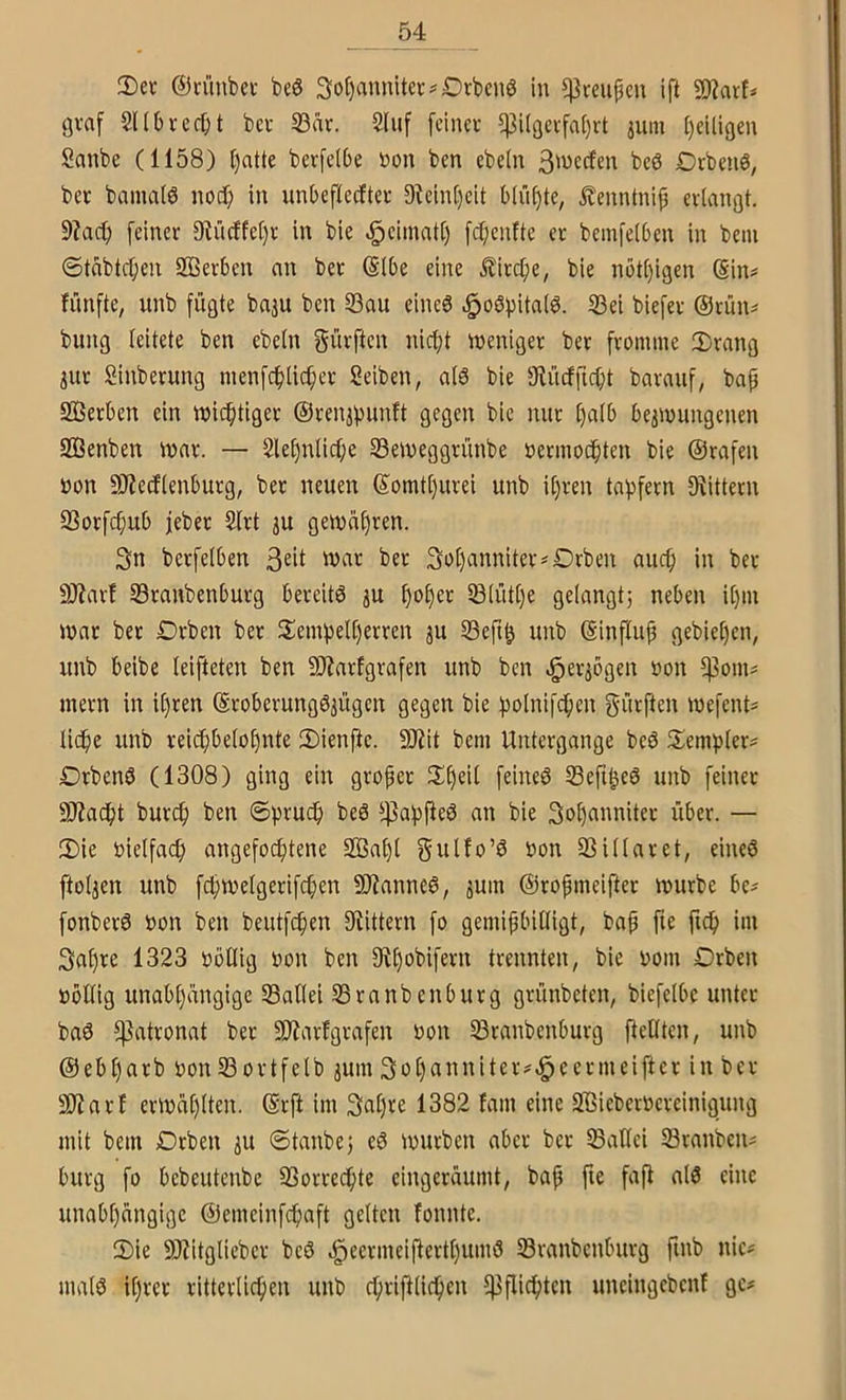 3)et ©rünbci- beö 3ot)annitei:?Drbcn6 in ^rcupcu ift SD?arf=> gvaf Sllbrcrfjt bei 23är. 2liif [cineu $Üßevfa()rt jum [)eiligen Sanbe (1158) l)atte berfelbe non ben ebein 3'werfcn bcö Drbenö, bet bainalö nod) in unbefiecftet 9^cin()cit blühte, ilenntniji ctiangt. 9?ac(; [einer 9^iicffe()t in bie .^eimati) fd;enftc et bemfeiben in beui ©tnbtc^en Sßerben nn bet (SIbe eine £itc[;e, bie nbt[)igcn (Sin? fünfte, unb fügte baju ben S3au eines «^oSpitaiS. 23ei biefet @tün? bung leitete ben ebetn gütften nicf)t ineniget bet ftomine 2)tang jut Sinbetung menfc^lic^et Seiben, als bie 3tücffid)t batauf, bap Setben ein tt)id)tiget ©ten^ijunft gegen bie mit ()a(b beaioungenen 9Benben innt. — 2le§nlicf;e Seineggtünbe üetinodpten bie ©rafen non SJZedlenbutg, bet neuen ©omtl)utei unb i()ten tafifern 9tittetn 93otfcpub lebet 2ftt ju geinnfjten. 3n betfelben 'vat bet 3ol)annitet?Drben aucp in bet 9J?atf S3tanbenburg bereits ju f)o£)et lB(üt()e gelangt; neben il)in inat bet Drben bet 2:eini)el()etten ^u 33eftö unb ©influp gebieten, unb beibe leifteten ben SJiatfgrafen unb ben ^et^ögen non fpoin? metn in ipten ©tobetungSjügen gegen bie !polnifcpen dürften inefent? licpe unb teicpbelo^nte iDienfte. SOiit bem Untergänge beS S^emfilet? DtbenS (1308) ging ein gropet lSl)eil feines Seft^eS unb feinet 9}?ac()t butcf) ben ©|3tucb beS ^45af)pieS an bie 3n^annitet über. — 2)ie nielfacf) angefocfitene 2ßaf)t ^on 93 il lat et, eines ftoljen unb fd|n?elgerifc()en ÜJianneS, jum ©ropmeiftet mürbe be? fonbetS non ben beutfcfien 9iittern fo gemipbilligt, bap fte fic^> im 3af)te 1323 nöllig non ben 9il)obifetn trennten, bie noin Drben nbllig unabhängige 93allei 93ranbenbutg gtünbcten, biefelbc unter baS l|3attonat bet SRarfgtafen non ^tanbenburg jlföten, unb ©ebl)atb non 33ottfelb jum 3o()annitet?^eermeiftet in bet Sliatf etmäplten. ©tft im 3nl)ve 1382 fam eine S'öiebernetcinigung mit bem Drben iu ©tanbe; eS mürben aber bet 93allei Stauben? bürg fo bebeutenbe Sorrechte eingeräumt, bap fte faft als eine unabhängige ©emeinfchaft gelten fonnte. 2)ie 9)?itgliebet beS .^eetmeifferthumS Stanbcnbutg finb nie? malS ihrer ritterlichen unb chriftlichen ^Pflichten uncingcbcnf ge?