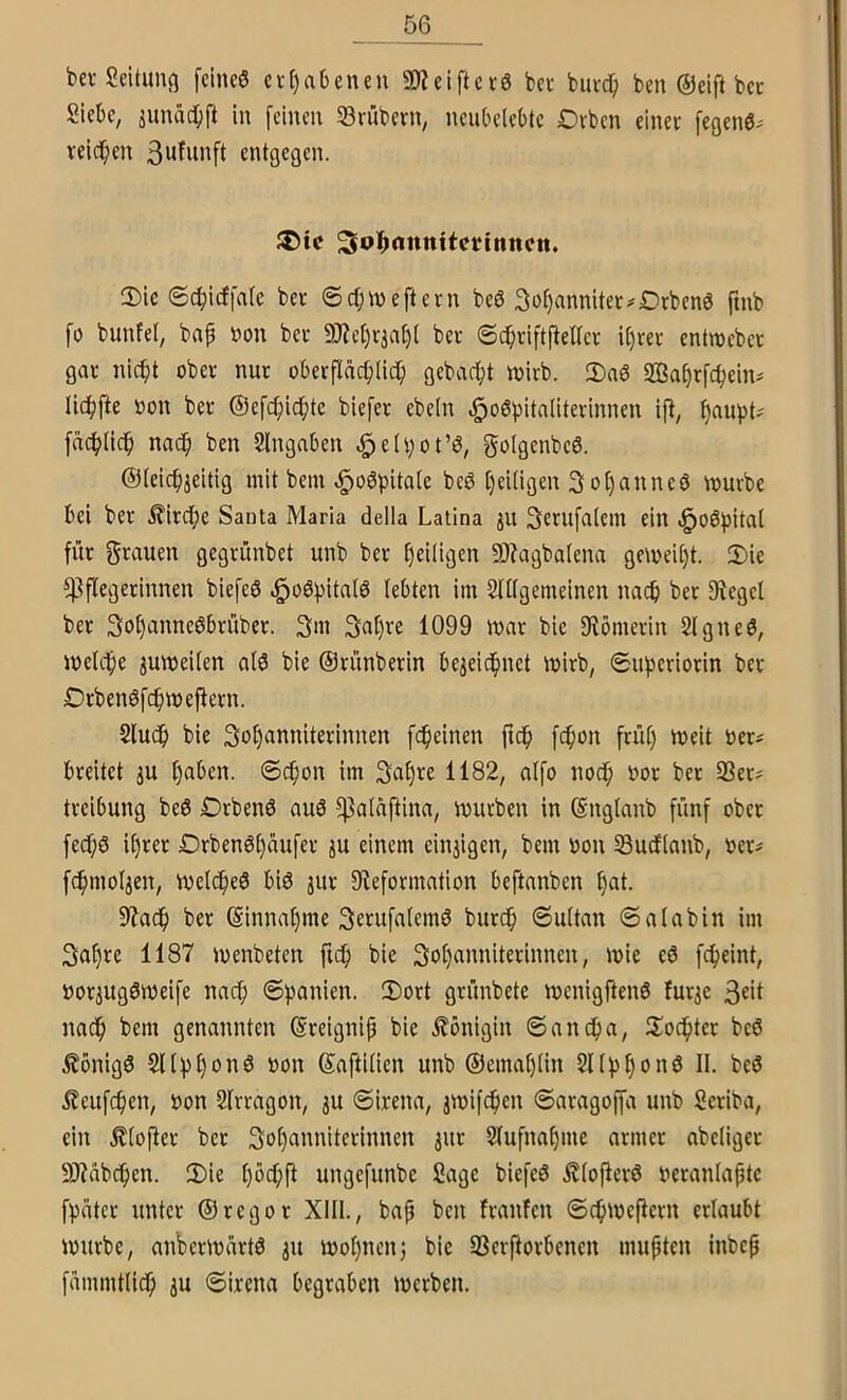 bei-Seitung fcine6 cit)abeneu 2)ieiftci6 bei buic^ ben @ ei ft bet Siebe, junac^ft in feinen Svübetn, nenbdebte Dtbcn einet fegenö^ reichen Swfunft entgegen. ^ol^cinnttcvtmtcn. 0)ie 6cbicffa(e bet ©ebweftetn beö So^annitet^Drbenö ftnb fo bunfet, bap non bet 9)iet)t^af)( bet ©cbtiftfleltct it)tet entroebet gat ni^t obet nui obetfläcbüct; gebaept tnitb. S)a6 SBabtfcpein# licbfte non bet ©efcfiicptc biefet ebeln ift, fjaupt- fn(f>(icb naep ben Sfngaben ^eh;ot’b, golgenbeö. ©(eiepjeitig mit bem ^oöpitalc beö f)ei(igen 3ot)anneö tnutbe bei bet ^itdpe Santa Maria della Latina ju 3etnfalem ein «^oö^iitat fiit gtauen gegtünbet unb bet f)ei(igen 9J?agba(ena gemeint. 3)ie ^^flegetinnen biefeö ^oöpitalb lebten im Sftfgemeinen na^ bet Siegel bet So^anneöbtübet. 3m 3nf)ne 1099 mat bie fRömciin 2Igne6, tnelcpe ^mneiien atö bie ©tnnbetin be^eid^net initb, ©u^etiotin bet Otbenöfcfnnejletn. Sludb bie 3nf)‘innitetinnen fc^ieinen licp fepon ftüt) meit nei^ bteitet ju f)aben. ©(^on im 3aE)ne 1182, aifo noep not bet Q3et? tteibung beö Dtbenö auö ^atnftina, inuiben in (Snglanb fünf obet fec^ö U)tet Dtben6()aufet ju einem einzigen, bem non Suefianb, net# fc^mol^en, tnetcpeö biö jut fRefotmation beftanben f)at. 5Racp bet @innaf)me 3etuff»Iemö burdp ©uttan ©alabin im 3a^te 1187 inenbeten ftef) bie 3of)annitetinnen, inie c6 fc^eint, not^ugötneife nnef; ©))anien. 2)ott gtnnbete incnigften6 fuqe 3«it naep bem genannten ©teignip bie llönigin ©anepa, ilodptet bc0 j^önigö 5l(:pf)on6 non SaftiÜen unb ®emat)(in SHbfionö II. bcö l?eufc^ien, non SIttagon, ju ©irena, jinifepen ©atagojfa unb Setiba, ein .^(oftet bet 3o^unniteiinnen jut 2Iufnaf)ine atmet abeligei 99?abc^en. 3)ie [)öcf;fi ungefunbe Sage biefeö .^(ofietö netanlaptc fpatet untei ©legot XIII., bap ben ftanfen ©c^)inePetn eilaubt inutbe, anbetinattö 31t inotjuenj bie 33etftotbenen mupten inbep fammtlicp ju ©itena begtaben inetben.