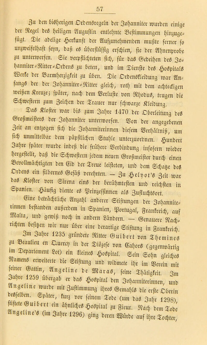 3u bcn 6iöf)cngen £)i-ben6i'cgc(n bev So^annitci' it)urbcu clnißc bei- JRefld bcö I)eÜigen Slugupiti cnt(ct)iUc Seftimmungcn Ijin^ugcs fügt. 2)ie abeligc .^ecfunft bei 2Iufjunel)nieiiben muptc fernec fo uiiimeife([)aft fei;n, bap cö übcrflüfrtg erfc^icn, fte bei 2I^ncnprobe 3U untemeifcn. ©ie tiei^jftidpteten fic^, für baö ©ebeipen beö 3o# panniter^'Dtitter^Drbenö 31t beten, unb im 2)lenpe beö Sßerfe ber 33avm[)er3igfeit 311 üben. 3)ie Drben^fieibung mar Sln^ fangö ber ber 3o^anniter.9titter gteic^, rotp mit bem ac^tecfigen mcipen ^reu3ei fpater, nac^i bem «Bertufte »on 9t[}obu6, trugen bie ©dpmefiern 3um 3eicpen ber ^Iraner nur fcpmar3e Äteibung. 2)aö £(ofter mar biö 3um 3a§re 1470 ber Dberieitung beö ©ropmeifterö ber 3o§annitcr untermorfen. 33on ber angegebenen 3eit an ent3ogen ftcp bie 3ot)anniterinnen biefem SSer^aftnip, um fn^i unmittetbar bem ^ä})ft(ic^en ©tu§(e unter3uorbnen. Rimbert Sa^re fpnter mürbe inbep bie frü[)ere 33erbinbung infofern mieber ^ergefteltt, bap bie ©c^mePern jcbem neuen ©ropmeiper burc^ einen SeooKmüc^tigten ben gib ber ilreue leipeten, unb bem ©c^a^e beö Drbenö ein ptberneö ©efäp nereprten. - 3u ^eü;ot’ö 3eit mar baö j?rofter bon ©irena einö ber berü^mtePen unb reicf)Pen in ©panien. ^üupg biente eö $rin3efpnnen alö 3upuc^tgort. ©ine betra(^t(ic^e 2in3a^i anberer ©tiftungen ber Sopannite^ tmnen beftanben auperbem in ©panien, Portugal, granfreic^, auf JJfalta, unb gemip noc^ in anbern Sanbern. — ©enauere ??ac^^ richten bep^en mir nur über eine berartige ©tiftung in granfreicfi. 3m 3af)re 1235 grünbete 9?itter ©uibert bon 3:()emineö 3U öeautteu en auerci; in ber 2)io3efe bon ©at)orö (gegenmartia nn Departement Sot) ein ffeineö ^o^pital. ©ein ©ot}n gleicbeö 9?amenö ermeiterte bie ©tiftung unb mibmete ii)r im «Berein mit 3apie 1259 ubergab er baö ^oöpitat ben 3oi)anniterinnen, unb ^ngeline mürbe mit 3upimmung U)re0 ©emapiö bie erPe Oberin Wfdfcen. ©pätcr, f„rj »„v fliflct(0ui6evt em äljiilic^tä ^oäpital ju ijicur. btm Sobc Iiifldine’« 0m3nt)tt 1296J fling bmn üäiütbc auf iljrt Solltet,