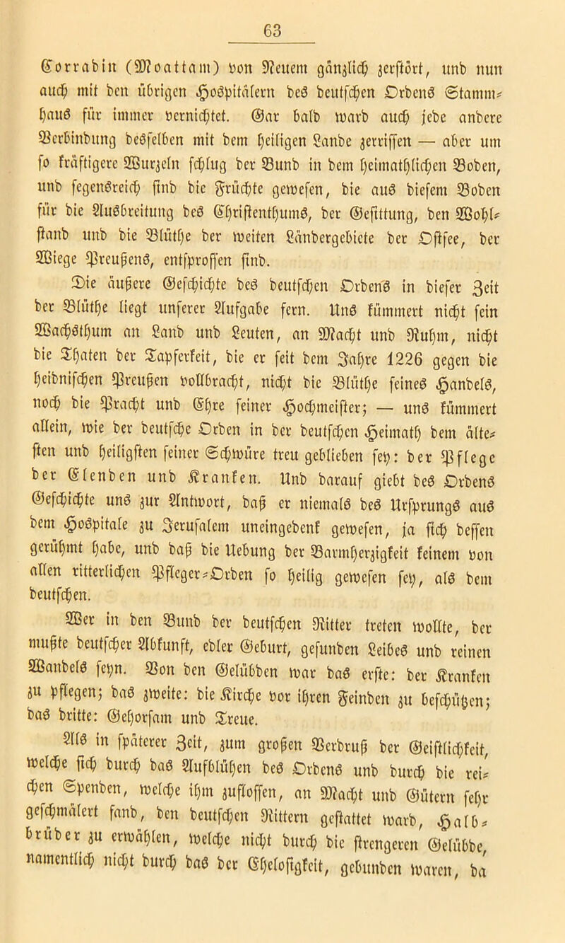 Sorvabin (3)?oattain) Don 9?eitern gan^nc^ jeiftört, iinb nun aud^ mit ben übrigen .§oö))itatern beö beutfc^en Drbenö @tamln^ ^aitö für immer »crnid^tet. @ar batb marb au($ jebe anbcre Serbinbung beöfelben mit bem I)ei[igen Sanbe 3erriffen — aber um fo früftigcre 2Bur3e[n fcfitug ber S3unb in bem f)eimatt)(ief)en 33oben, unb fegcnöreicf) ftnb bic f^'^ücibte gemefen, bie auö biefem S3oben für bie Sluöbreitung beö e[)riüent[)um6, ber ©efittung, ben Sßobt^ ftanb nnb bie 53(ütC)e ber meiten Sünbergebicte bet £>flfee, ber Söiege ^reupenö, entfproffcn finb. 2)ie üuüere ©efc^ic^te beö beutfd)en Drben'6 in biefer 3eit bet 33(ütt)e liegt iinferer 2Iufgabe fern, ltnö fümmert nic^t fein 2Ba(^ött)itm an Sanb unb Seuten, an 9J?ac^t unb 5Hu§m, nic^t bie 3:t)aten ber Sapferfeit, bie er feit bem 3a§re 1226 gegen bie t)eibnifcpen «ßreupen DoÜbracpt, nic^t bie S3iütt)e feineö ^anbelö, nocf) bie ^rad^t unb @§re feiner «^ocpmeifter; — unö fümmert altein, mie ber beutfc^e Orben in ber beutfcpen ^eimatt) bem alte^ ften unb ^eiligjfen feiner ©c^müre treu geblieben fep: ber *4]flege ber ©lenben unb .^ranfen. Unb barauf giebt beö Drbenö ©efc^icpte unö 3ur Sfntmort, bap er niemals beS UrfprungS auS bem ^oSpitale 3u Serufalem uneingebenf gemefen, ja ftcp beffen gerüf)mt ()abc, unb bap bie Uebung ber S3armf)er3igfeit feinem Don allen ritterli^en Pfleger.Orben fo heilig gemefen fei;, alS bem bcutfdpen. 2ßer in ben 53unb ber beutfcpen Diitter treten iDollte, ber mupte beutfcper 2lbfunft, ebler ©eburt, gefunben SeibeS unb reinen SQ3anbelS fepn. 33on ben ©elübben mar baS erfte: ber .^ranfen 3U pflegen; baö 3iDeite: bie ilircpe Dor ifjrcn geinben 31t befdpüUen; baS britte: ©el)orfam unb Streue. 2116 in fpaterer 3eit, 3um gropen SScrbrup ber ©eiftlicf;feit, iDeldpe fiep burep baß Slufblüpen beß Orbenß unb burep bie rei^ epen (Spenben, melcPe il)m 3ufloffen, an unb ©ütern fef)r gefcpmalert fanb, ben beutfepen DUttern geftattet marb, ^alb^ trüber 3U criDüpien, loelcpe niept burep bie jfrengeren ©elübbe namcntlicp niept burep baß ber Gpeloftgfeit, gebunben maren, ba