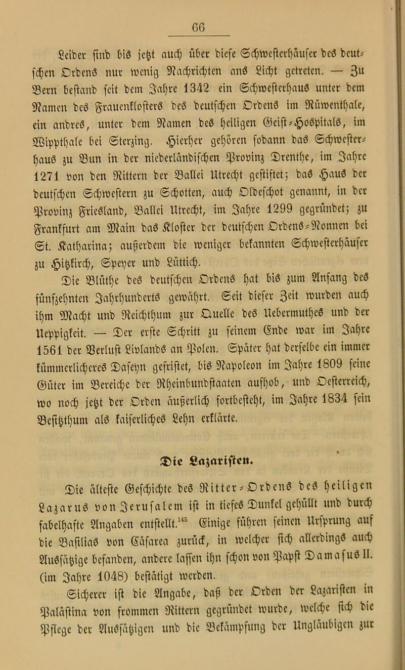 GG Seiber fmb t»iö je^t nuc^ übet biefe 0d;n)eftevt)äufet beö beut^ fc^en Dvbenö nur wenig 9?ac^ric^ten anö Sic^t getreten. — 3u 35ern beftanb [eit bem 3at)re 1342 ein @c[)wef'ter^au0 unter bem 9?amen beö grauenftofterö be6 beutfc^en Drbenö im 9tüwent§a(e, ein anbreS, unter bem 9?amen beö fjeiligen ©eift^^oöbitatö, im 2Öipptt)a(e bei ©terjing. ^ierl)er ge()bren [obann baö ©d>wcfter^ t)au6 ju S3un in ber nieberlanbifc^en ^roöinj 5Drent()e, im 3a§rc 1271 »on ben 3^ittern ber öallei Utrec[)t geftiftetj baö .§au6 bet beutfc^en ©ct)Weftern ju ©c^otten, auch D(befc[)ot genannt, in ber q^robinj grieölanb, SSattei Utrecht, im 3n^re 1299 gegrünbet; ju granffurt am ?Wain baö ^(ofter ber beutfc^en Drben6^9?onnen bei ©t. £at[)arinaj auperbem bie weniger befannten ©c^wefter^aufer JU ^i^fird», ©))e^er unb Süttic[). Sie SBlüt^e beö beutf(^en Drbenö ^at bis jum Slnfang beS fünfjet)nten 3nt)t[)unbertS gewat)rt. ©eit biefer würben aud» i^m 9Jiac^t unb 9f^eic^t§um jut Duelle beS Uebermut^eS unb ber Uebbigleit. — evfte ©c^ritt ju feinem ßnbe war im Sa^re 1561 bet SSerlufi SiölanbS an ^olen. ©))äter l)at berfelbe ein immer fümmerlic^ereS Sa[et)n gefriftet, bis 97apoleon im 3at)re 1809 feine ©uter im S3ereicf)e ber Difjeinbunbfiaaten auf^ob, unb Defierreic^i, wo noc§ fe^t ber Drben auperlic^ fortbejle^t, im 1834 fein S3cft^tl)um als faiferlic^eS Sel)n erllärte. ®tc Sajariftctt. Sie altefte ©efd^i^ite beS 9iitter^DrbenS beS l)ei(igen SajaruS non Serufalem ift in tiefeS Sunfel gel)üllt unb burc^ fabelhafte Eingaben entftellt.'“^ (Einige fü()ren feinen Urf^rung auf bie S3aftliaS oon ©afarea juriuf, in welcher ftch aHcrbingS auch SluSfa^ige befanben, anbere laffen il)u fefton »on f|3ahjl SamafuS II. (im 3at)re 1048) beflätigt werben. ©legerer ijl bie Slngabe, baf bet Drben ber Sajari|len in f|3alaftina »on frommen Dtittern gegrünbet würbe, welche fich bie «Pflege ber SluSfaljiö'^n 23efamhfung ber Ungläubigen jut