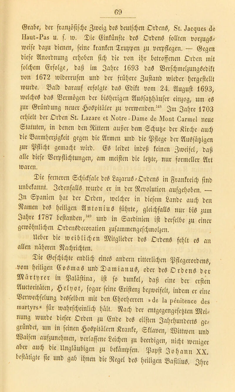 @rabe, bei- fran^öftfe^e beutfe^en Ovbenö, St. Jacques de Haut-Pas u. f. iv. 3)ie ©infunfte bc3 £)rbenö folftcn J)or3ug6^ weife baau bienen, feine fmnfen 3;tui)pen 31t nerf)flegen. — ©egen biefe Slnorbnung evfiüben ftc^ bie t)on i§e betroffenen £)vben mit foldbem ©rfotge, bap im 3at)re 1693 bn3 SSerfcf)mel3ung6ebift oon 1672 wiberrufen unb ber frühere 3uftanb wieber ^ergefteltt würbe. S3a(b bnrnuf erfolgte baö ©bift t5om 24. Sfuguft 1693, wetepeö baö 23ermbgen ber biö[)erigen Slu^fab^nufer eiu3og, itm eö 3ur ©rünbung neuer .^oöpitater 31t oerwenben.'® 3m 3at)re 1703 er[)iett ber Orben St. Lazare et Notre-Dame de Mont Carmcl neue Statuten, in benen ben IKittern auper bem Sepu^e ber tirc^e auef; bie 33nrm[)er3igfeit gegen bie Slrmen unb bie pflege ber Sluöfaljigen 3ur ^flicbt gemadpi (eibet inbep feinen 3weife(, bap n((e biefe 33erf)f(ic^tungen, am meiften bie (e^te, nur formetter 2(rt waren. 2) ie ferneren Sepirffafe beö Sa3aru6^£)rbenö in granfreiep pnb unPefannt. Sebenfallö würbe er in ber 9?ebo(ution aufgepoben. — 3n Spanien pat ber Drben, weteper in biefem Sanbe auep ben 9?amen beö pei(igen 2(ntoniuö füprte, gleicpfattö nur m 311111 3apre 1787 beftanben,“® unb in Sarbinien ift berfelbe 3U einer gewbpnlicpen OrbeiWbecoration 3ufammengefcpmo(3en. Ueber bie weiblicpen 9}?itg(ieber beö Orbenö fep(t eö an affen naperen 9?apridpten. 3) ie ©efepiepte enbfiep eineö anbern ritterfiepen ^ffegerorbenö, t)om peifigen ©o^maö unb 2)amianu6, ober beöDrbenö ber andrtpur in ^aläfima, ift fo bunfef, bap eine ber eifen Sfuctoritaten, ^efpot, fogar feine ©riften3 be3Weife(t, inbem er eine a^erweepfefung beöfelben mit ben ©porperren »de la penitencc des raartyrs“ für Waprfcpeinlidp paft. 9?acp ber entgegengefepten 3)?ei^ nung würbe biefer Drben 3U ©nbe be6 eitften 3aprpunbertö ge^ grünbet, um in feinen ^oöpitafern £ranfe, Sffaoen, Sßittwen unb aßaifen auf3unepmen, oerfaffene Seiepen 311 beerbigen, niept weniger aber auep bie Ungläubigen 3U befämpfen. ^apft 3opann XX. betätigte fie unb gab ipnen bie 9legef bc6 peifigen SBaftliuö. 3prc