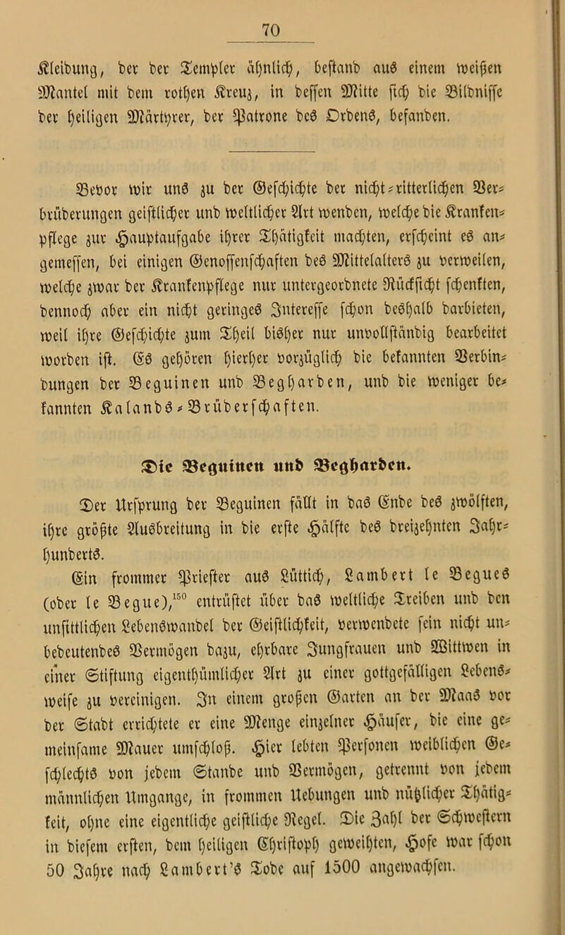 , Äleibung, bev bei* Semblcc rt[)nlic^, beftanb auö einem meinen 9J?antel mit bem rott)en £reu3, in bcffen 9J?itte fic^ bie 33i(bni[[c bee t)eili(jen 9)iärt^rer, bet ^Patrone bcö Drbenö, befanben. Seüor \vh un3 3u bet ©efcbid^te bet nid^t^nttetUi^en 93et# btiibetungen geiftiidbet unb vneUUcbet 2ltt vnenbcn, Welche bie Ätcmfen^ 3)flege 311t c^aubtaufgabe U)tet 2;i)atigfeit mad}ten, etfcbeint e6 an^ gemeffen, bei einigen ©enoffenf^nften be6 SJiittelaltetö 3U t>etwei(en, welche 3Wat bet ^tanfenbflege nut untergeotbnete 3^ücfficht fchenften, bennoJ; nbet ein nicht getingeö Sntereffe [chon bc0l)alb batbieten, weit il)te ©efchichte 3um unöollftänbig beatbeitet wotben iji. ©ö geboten hwtljet not3Üglich bie befannten SSetbin^ bungen bet SSeguinen unb 5Begl)atben, unb bie weniget be^ fannten ^atanbö^Stübetfchaften. JDic ^cgutttctt ttttö 95cöl^rtr&cn. 2)et Utfprung bet Seguinen fällt in ba6 ©nbe beö 3Wölften, ihtc gtbpte Slu^bteitung in bie etfte ^ätfte beö btei3ehnten 3a§t^ l)unbett0. ©in ftommet ^tieftet auö Süttich, Sambett le 53egue6 (obet le 33egue)/®“ enttüftet übet bnS weltliche 3;teiben unb bcn unfUtlichen Sebenbwanbel bet ©eifilichfeit, »etwenbetc fein nicht un^ bebeutenbeö SSetmögen bu3u, ehtbate Sungftauen unb SBittwen in einet 6tiftung eigentl)ümlichet 5lrt 3U einet gottgefälligen Sebenö^ weife 3U »eteinigen. 3n einem gtopen ©atten an bet 2Waa3 iwt bet 6tabt ertichtete et eine 3)7enge ein3elnet ^äufet, bie eine ge^ meinfame 2Äauet umfchlop. ^iet lebten ^etfonen weiblichen ©e^ fchtechtö oon jebein ©tanbe unb SSetmögen, gettennt non febem männlichen Umgänge, in ftommen Hebungen unb nüblichet Hh^tig feit, ol)ne eine eigentliche geifUiche D^egel. Sic 3dil)l bet ©ehwePetn in biefem etPen, bem heiligen ©htiPohh gcweit)tcn, §ofe wat fchon 50 Sahte nach ßambett’e Sobe auf 1500 angewachfen. I