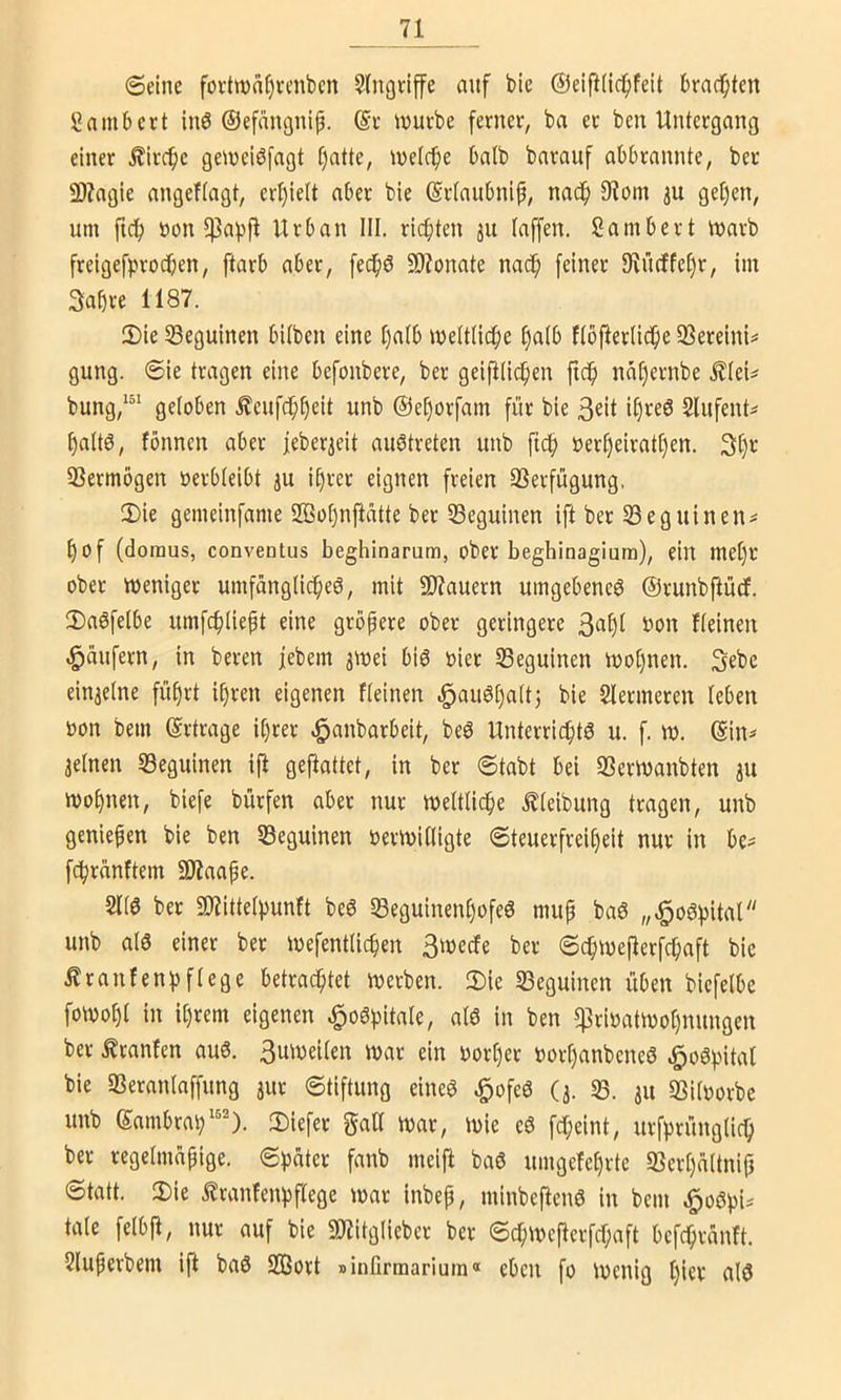 6einc fortwa^venbcn Eingriffe anf bie @eip(ic^feit brad^ten gambcrt inö ©efangnip. iüurbe ferner, ba er ben Untergang einer £ircf)e getneiöfagt t)atte, tnetc^e batb bnrauf abbrannte, ber 9)?agie angeftagt, erl)ie(t aber ble (Srtaubnip, nadfi 9?om 3U get)en, um ftc^ non 5)3af>jl Urban III. richten 311 laffen. Sambert tuarb freigefprocben, ftarb aber, fech^ SOZonate nach feiner 9vücffet)r, im Sahre 1187. 2)ie ^eguinen bitben eine halb mettüche hnlb ftbfterliche SSereini^ gung. ®ie tragen eine befonbere, ber geifili(^en ft^ nähernbe £(ei=^ bung,^^^ geloben £eufchheit unb ©ehorfam für bie 3^11 Slufent^ haltö, fönnen aber feber3eit auötreten unb fu^ »erheirathen. 3h*^ 33ermogen üerbleibt 3U i§rer eignen freien SSerfügung, 2)ie gemeinfame 2ßot)nfiatte ber Seguinen ift ber SSeguinen^ hof (doraus, conventus beghinarum, ober beghinagiura), ein met)r ober iueniget umfängliche^, mit 9J?auern umgebene^ ©runbftücf. 2)a6felbe umfchliept eine größere ober geringere 3aht bon fleinen «Raufern, in beren febem 3toei biö oier SBeguinen iuohnen. Sebe ein3elne führt ihren eigenen fleinen .^auöhalt; bie Slermeren leben oon bem ©rtrage ihrer c^anbarbeit, beö Unterrichte u. f. w. ©in^ 3elnen Seguinen ifl gejlattet, in ber @tabt bei 33ern>anbten 3U mohnen, biefe bürfen aber nur weltliche Äleibung tragen, unb genießen bie ben SBeguinen oermilligte Steuerfreiheit nur in be^ fc^rnnftem SD7aape. 2lie ber SD7ittelpunft be6 Seguinenhofee mup bae „.^oepital unb aie einer ber loefentlichen Smecfe ber ©chmeflerfchaft bie Äranfenpflege betrachtet irjerben. 2)ie S3eguinen üben biefelbe fowohl in ihrem eigenen ^oSpitale, ale in ben $rioatkoohnungen ber Äranfen au6. Bmueilen ioar ein oort)er oorhanbeneö ^oepital bie SSeranlaffung 3ur Stiftung eineö §ofee (3. 33. 311 öiloorbe unb ©ambrap3)iefer gaU tuar, tuie c6 fd;eint, urfprünglich ber regelmäpige. Später fanb meifl baö umgefehrte 33crhättnif} Statt. 2)ie tranfenpflege war inbep, minbeftenö in bem .^oSpi^ täte felbp, nur auf bie 3Kitglieber ber SchWcPcrfchaft befchränft. Sluperbem ift baö S33ort »inürmarium« eben fo Wenig ijkx alö