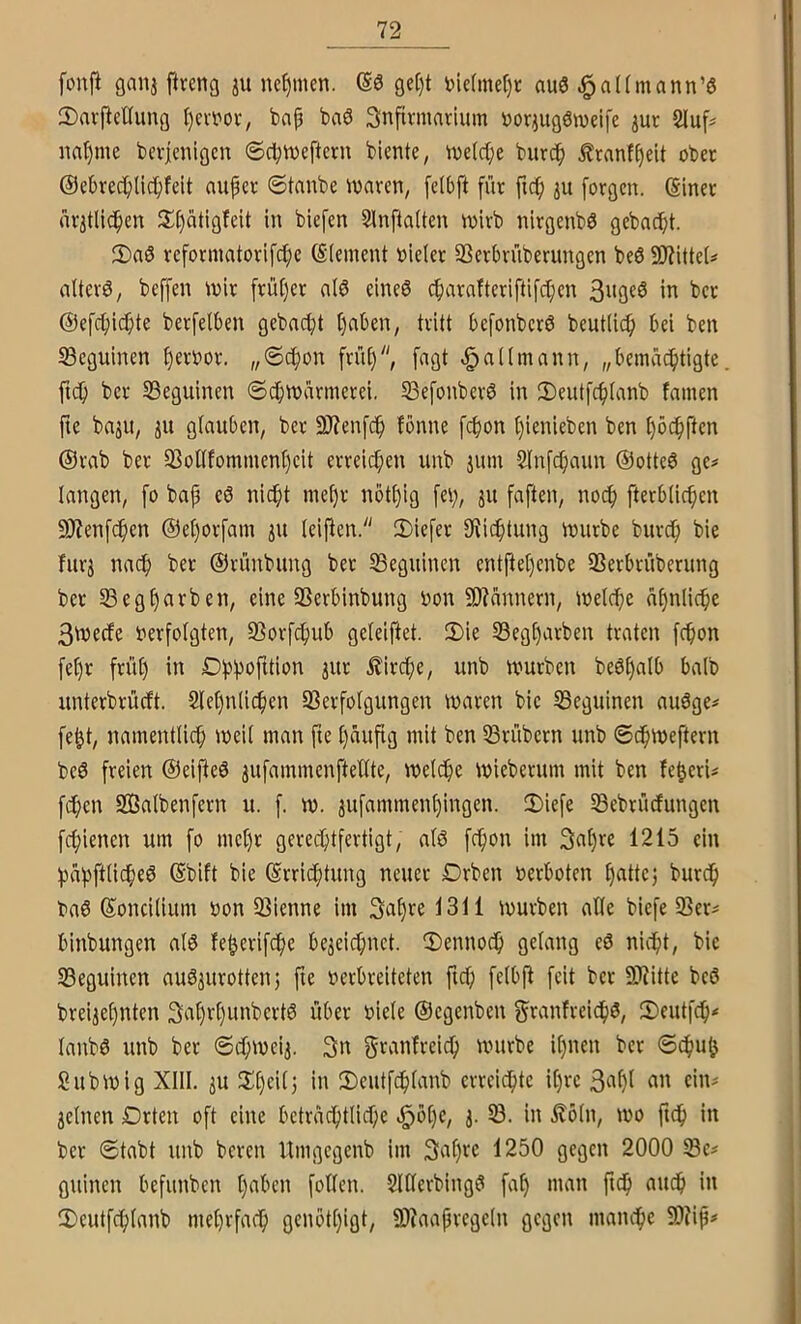 fonfi ganj ftreng ju nehmen. öe[)t t)idmel)t nuö .^altmann’ö 2)aifeUunQ I)ert'ov, bap ba6 Snfirmavium üoqugöweife jut 2Juf^ nnt)me bcvicnigcn ©cptveftcrn biente, tnetcpe biirdp £ranfpelt ober @ebrecpli(ipfeit aupet 6tanbe waren, felbft für ftcp [oraen. (Siner ürjtlicpen 2;()atißfeit in biefen Slnftaiten wirb nirgenb0 gebacipt. 3)a0 reforinatorifcpe Element vieler SSerbrüberimgen beö 9)?itteU alterö, beffen wir früper alö eines cparafteriftifcpen in ber @efcpi(^te berfelben gebncpt paben, tritt befonberS beutticp bei ben S3eguinen pervor. „6cpon früp, fngt <§a((mann, „beinücptigte fiep ber SBeguinen ©cpwarinerei. S3efonberS in 3)eutfcp(anb famen ite bnju, ju glauben, ber 9J?enfcp fönne fepon pienieben ben pöcpften @rab ber 5BoUfommenpeit erreiepen unb jum 5lnfcpaun ©otteS ge^ langen, fo bap eö niept mepr iwtpig fep, ju faften, noep fterblicpen 9J?enf(^en ©eporfam leiden. 2)iefer IKiiptung würbe burep bie fitrj naep ber ©rünbung ber ^Beginnen entpepenbe 33erbrüberung ber 5Begparben, eine SSerbinbung von 9)?annern, welepe apnlicpe 3wecfe verfolgten, 93orfcpub geleiftet. 2)ie S3egparben traten fepon fepr früp in Dppofition jur ilirepe, unb würben beSpalb halb unterbrüeft. Slepnliepen SSerfolgungen waren bie 33eguinen auSge# fept, namentliep weil man fie päupg mit ben IBrübern unb ©epweftern beS freien ©eifteS jufammenftellte, welepe Wieberum mit ben feperi^ fepen SBalbenfern u. f. w. jufammenpingen. 2)iefe Sebrüefungen fepienen um fo mepr gereeptfertigt, als fepon im Snpw 1215 ein papftliepeS ©bift bie ©rrieptung neuer Drben verboten pattej burdp baS ©oncilium von 33ienne im 3i»pfe 1311 würben alle biefe ißer^ binbungen als feperifepe be^eiepnet. ®ennoep gelang eS nidpt, bie Seguinen auSjurottent fie verbreiteten fiep felbp feit ber SKitte beS brei^epnten 3‘^pvpunbertS über viele ©egenbeu fjranfreieps, 2)eutfcp< lanbS unb ber ©(pwei^. 3n würbe ipnen ber ©epup Subwig XIII. ju ^Ipcilj in 2)eutfeplanb erreiepte ipre 3^^pl cin^ jelnen Drten oft eine betraeptliepe *^bpe, j. 33. in £öln, wo fiep in ber Stabt unb beren Umgegenb im Sapre 1250 gegen 2000 guinen befunben paben follen. SlüerbingS fap man ftdp auep in IDeutfcplanb meprfaep genötpigt, 9Xaapregeln gegen manepe W\p