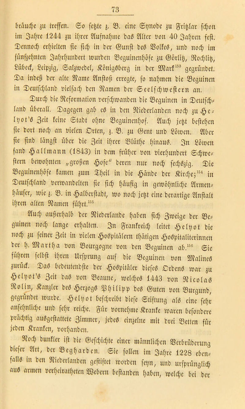 brnuc^e 31t tveffen. @0 feilte 53. eine 6i;nobe ju grü^Iav f(^on im 3af)vc 1244 ju U}rci- 2lufna()me baö SUtcr l^ou 40 3«t)tcn fejl. 5)cnnoc^ ci-()icltcn fte fic^ In ber ®unfl beS SSoIfeö, unb nod^ im fünfzehnten 3af)rt)unbei-t mürben SBeguinent)ofe 31t @örli^, 9?odh(it^, Süberf, Scifjzio, ©nlzmebet, Königsberg in ber gegrünbet. 2)a inbep ber nfte 9?ame Slnflop erregte, fo nahmen bie 53eguinen in 2)eutfch(anb t>ietfach ben 9?amen ber ©eelfdhmejtern an. 2)itrdh bie 0?eformation nerfchmanben bie 53eguinen in 3)eutfdh^ lanb überall, dagegen gab eS in ben 9iieber(anben noch zu e ^ h;ot’ö Seit feine ©tabt ot)ne 53eguinenhof. Sfuch je^t begehen fte bort noch an oieten Orten, 3. 53. zu @ent unb Somen. 2lber fte ftnb längft über bie Seit ihrer 53lüthe hinaus. Sn Sömen fanb ^allmann (1843) in bem früher Oon oierhunbert Sdhme^ ftern bewohnten „großen .§ofe beren nur noch fec^^^ig- 2)ie 53egitinenhöfe famen zum in bie .^änbe ber Kirchej''* in S)eutfch(anb oermanbelten fte ftch hnnftg In gewöhnliche Sinnen^ haufer, wie 3. 53. in ^albeiftabt, wo noch fehl eine berartige Slnftalt ihren alten 9?amen führt.^“® Sluch außerhalb ber 97ieberlanbe haben ftch 3n>eige ber 53e^ guinen noch lange erhalten. 3n ^ranfreich leitet ^eh;ot bie noch zn feiner S^it in oielen «^a^hitalern thütigen «^oShitaliterinnen ber h-9)fartha oon 53ourgogne oon ben 53eguinen ab.'^® ©ie führen felbfl il)ren Urfprung auf bie 53eguinen oon «OJalineS zuruef. 2)aS bebeutenbfte ber «^oSpitaler biefeS OrbenS war zu ^elpot’S Seit bas oon 53eaune, welches 1443 oon 9?icolaS 91olin, Kanzler beS Herzogs $hiühh beS ®uten Don 53urgunb, gegrünbet würbe. ^eli;ot befchreibt biefe ©tiftung als eine fel)(- anfehnliche unb fet)r reiche, gür oornehme Kranfe waren befonbere prächtig auSgeftattete Sinuner, febeS einzelne mit brei 53etten für (eben Kranfen, oor()anben. 9?och bunfler ifi bie ®efd;ichte einer männlichen SSerbrüberung biefer 2lrt, ber 53egharbcn. ©ie follen im 3a()re 1228 eben^ falls in ben 9?ieberlanben geftiftet worben fepn, unb urfprünglich aus armen oerheiratheten Sßebern beftanben haben, welche bei ber