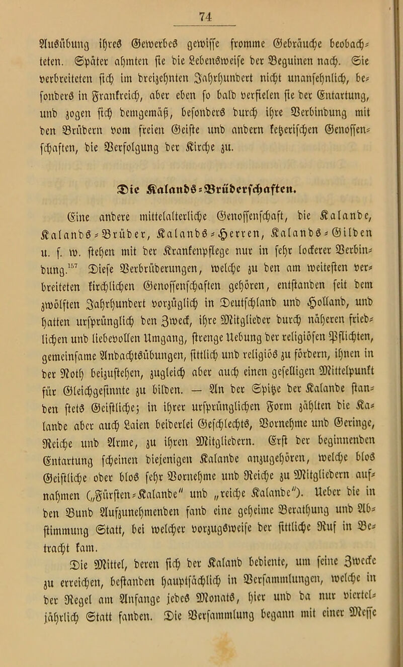 Sluönbung i^rcö ®e\i)erbeö fromme ®e6raii(if)e beobac^^ teten. @f)äter at)mtcn fte bie öcbenömeife ber SBeguincn nac^. ©ie verbreiteten ftef) im breijef)nten 3rtt)rt)unbert nic^t unan[ef)n(ic^i, be# [onberS in granfreief;, aber eben fo batb verfielen fte ber (Sntartung, unb jogen ftc^ bemgemap, befonberö burdp il)re SSerbinbung mit ben SSrübern vom freien ©eifte unb anbern fe^erifc^ien ©enoffen# fepaften, bie SSerfolgung ber Äirdje ju. ®tc ^aIrtn&Ss33ru&crf4»aftctt. ©ine anbere mittelalterliche ©enoffenfehaft, bie Äalanbe, italanbd SBrüber, Äalanbö ^Herren, ^alanbö# ©ilben ii. f. w. ftel)en mit ber £ranfenpflege nur in fef)r loderer SSerbin^ bung.^” !I)iefe SSerbrüberiingen, welche ju ben am weiteften ver# breiteten firchlich«»t ©enoffenfehaften gehören, entftanben feit bem zwölften Sahrhunbert vorzüglich in 2)eutfchlanb unb hatten urfprünglich ben 3wecf, it)re SJiitglieber burch näheren frieb# liehen unb liebevollen Umgang, ftrenge Uebung ber religiöfen ^Pflichten, gemeinfame Slnbachtöübungen, fittlich unb religiös zu förbern, ihnen in ber 9?oth beizuftel)en, zua^^ch aber auch einen gefeüigen 2)Uttelf)unft für ©leichgefmnte zu bilben. — 5ln ber ^alanbe ftan^ ben ftetö ©eifilichej in ihrer urfhrünglichen gönn zahlten bie Äa« lanbe aber auch Saien beiberlei ©efchlechtö, SSornehme unb ©eringe, gfieithe unb 2lrme, zu ü)iitgliebern, ©rfi ber beginnenben ©ntartung fcheinen biejenigen ^alanbe anzugel)ören, welche blo3 ©eifiliche ober blöd fel)r iBornehme unb fKeiche zu 9}?itglicbern auf^ nahmen („gürpen^^alanbe unb „reiche Äalanbe). Ueber bie in ben 53unb Slufzunehmenben fanb eine geheime Serathung unb 2lbs jtimmung ©tatt, bei welcher vorzugöweife ber fittliche «Ruf in 53e^ tracht fam. ' Sie 9Rittel, bereit ftch ber Äalanb bebiente, um feine 3wecfc zu erreichen, bejlanben hauptfächlich in SSerfammlungen, welche in ber «Regel am Slnfange febeö «IRonatö, 1)^*^ '^urtcU jährlich ©tatt fanben. Sie aJerfammlung begann mit einer «D^ejfc
