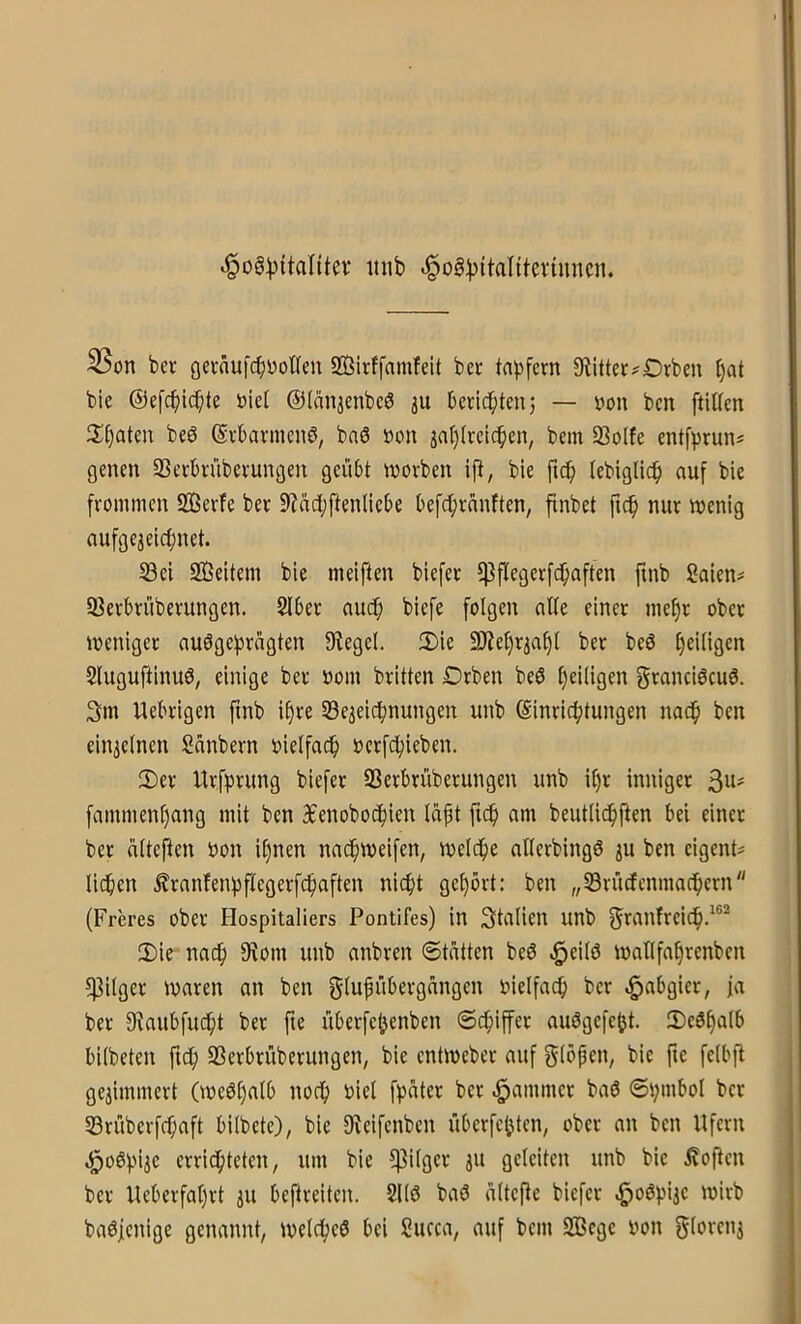 ^og:^itantev tuib .^^og^^ta^^^evtuncn. 35on bcv gevaufcb^oHeu SBirffamfeit bcr ta))fern 9littet#Drbeu I)at bie ©efcbic^ite Did @län3enbc3 ju beticbtmj — you bcn ftiUen 2!§aten beb Svbavnienb, bab »on ja^(rcicben, bem 93oIfe entf^)runs gelten 33ei;bnibevungen geübt niovben ift, bie ftd^ (ebiglic^ auf bie frommen SSerfe ber 9?aci;ftenliebe befcbranften, finbet fic^ nur menig nufge^eicbnet. 5öei 233eitem bie meiften biefer fPflegerfc^aften fmb Saien^ 93erbrüberungen. Slber audfi biefe folgen alle einer mef)r ober weniger aubgefirügten Siegel. :i)ie 3)lef)riaf)l ber beb ^eiligen Sluguftinub, einige ber »om britten Drben beb l)eiligen grancibcub. 3m Uebrigen ftnb if)re Se^eicfinungen unb Einrichtungen nach ben einjelnen Sanbern oielfac^ oerfchieben. 2>er Urfhrung biefer SSerbrüberungen unb if)r inniger 3^' fammenl)ang mit ben 3benoboihien lapt fnh am beutlichften bei einer ber alteften oon i§nen naih^eifen, welche aHerbingb ju ben eigent? liehen franfenhftegerfchaften niefjt gehört: ben „SBrüdfenmachern (Freres ober Hospitaliers Pontifes) in Stalien unb f^ranfreich-^®^ 2)ie nach 9lom unb anbren Statten beb ^eilb wallfa§renben ^Pilger waren an ben glufübergangen vielfach ber -Habgier, fa ber 9laubfu(ht ber fte überfe^enben Schiffer aubgefeht. IDebhalb bilbeten ftch Sßerbrüberungen, bie entweber auf Sippen, bie fic felbft gewimmert (webt)alb noch öiel fpater ber .Jammer bab Si;mbol bcr 53rüberfchaft bilbete), bie Slcifenbcn übcrfchtcn, ober an bcn Ufern .l^obhije errichteten, um bie Pilger ju geleiten unb bie Äoften bcr Ueberfahrt ju beftreiten. 2llb bab oltePe biefer .^obpiic wirb babjenige genannt, welcheb bei Succa, auf bem S33egc oon 5l«>vcni