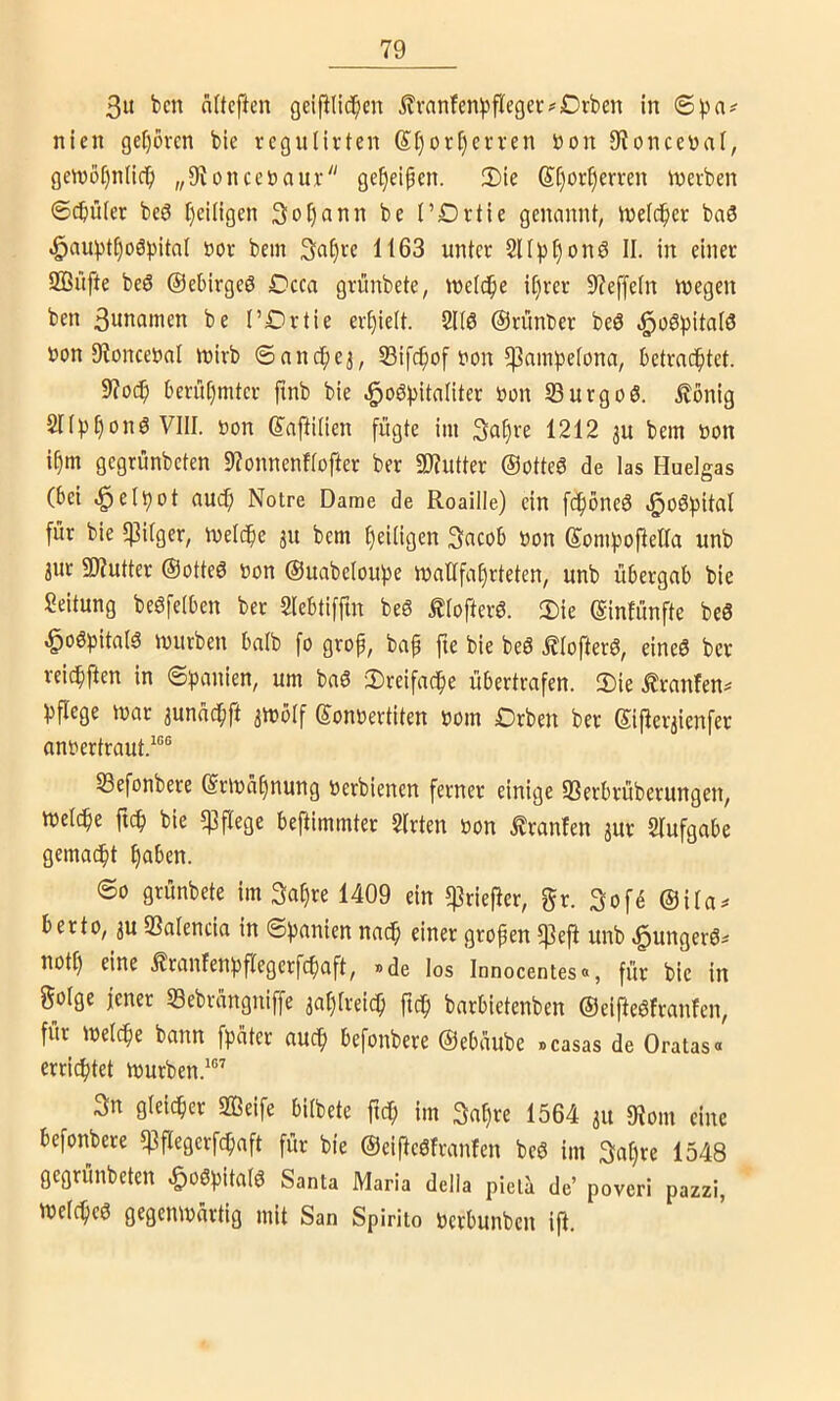 3it bcn aUcftcu geipiid^en j?ranfen)jflegcr?C)rben in nien gef)övcn bie vcgulivten Stjor^erven öon 9tonceyai, gcn)ör)n(ic^ „9^onceöaux• ge^ei^en. Die @[)or^emn nxevben ©djüfer bc6 [)ei(igen 3oI)ann be l’Drtie genannt, tnelc^ee ba3 .§au^)t^o6pitaI öor bem ^af^u 1163 unter 211^3§onö II. in einet 2ßüfte beö ©ebirgcS Dcca grünbete, weld^e it)rer 9?effe(n wegen ben 3unawen be I’Drtie erhielt. 2U6 ©rimber beö .^üöbitafö »on 9^oncet>nl wirb ©anc^e^, 23ifc^of Don 5|3ambetona, betrachtet. 9?o(^ berühmter ftnb bie ^oö^)itaIiter t>on 23urgoö. .^önig Sn^^honS VIII. t)on ©aflilien fügte im 3ahre 1212 3U bem »on ihm gegrünbcten 9?onnenf(ofter ber «OJutter ©otteö de las Huelgas (bei ^elhot auch Notre Dame de Roaille) ein fchöneö .^oöl^ital für bie «Pilger, Welche ju bem heiligen 3acob t)on ©omboftelTa unb 3ur giZutter ©otteö uon ©uabeloupe waltfahrteten, unb übergab bie Leitung beöfelben ber 2Iebtifftn beö ^ofterö. Die (gintünfte beö ^oöjjitalö würben balb fo grop, bap fie bie beö .^lofterö, eineö ber reichften in ©panien, um baö Dreifache übertrafen. Die .^tanfen^ hflege war aunnchft awölf ©onüertiten »om Drben ber (Siper^ienfer anrertraut.^“® Sefonbere (Srwahnung öerbienen ferner einige «Berbrüberungen, welche fich bie «Pflege beftimmter Sitten »on ^ranfen jur Slufgabe gemacht haben. ©0 grünbete im 3ahre 1409 ein ^rieper, gr. 3of^ ©ila;* berto, 3u 23alencia in ©panien nach einer gropen 5PeP unb ^unger6^ notl) eine .^ranfenhpegerfchaft, »de los Innocentes«, für bie in §oIge jener S3ebrangniffe 3ahlreich pch barbietenben ©eiPeöfranfcn, für welche bann fpater auch befonbere ©ebaube »casas de Oratas« errichtet Würben.^®’ 3n gleicher 2Beife bilbete pch im 3af)re 1564 31t 9?om eine befonbere q^pegerfcpaft für bie ©eipcöfranfcn beö im Sahre 1548 gegrünbcten ^o^hitalö Santa Maria delia pielci de’ poveri pazzi, Welchem gegenwärtig mit San Spirito Ucrbunbcn ift.