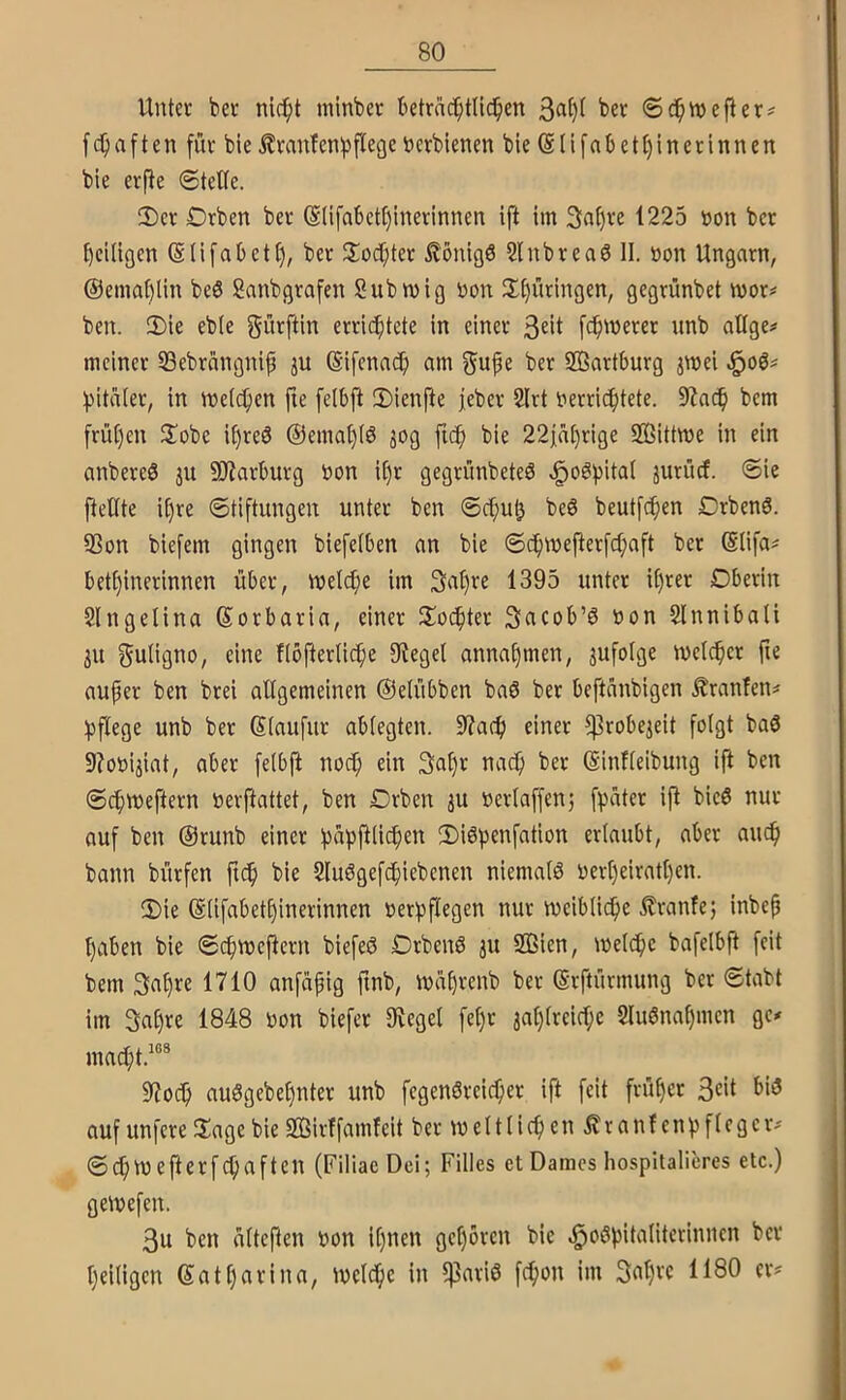 Unter ber nic^t minbet betrnc^tU^en ber ©c^tvcfter^ fc^iaften für bie ilranfenf^flege öcrbienen bie (Slifnb ett)in er innen bie erjle ©teile. 2)er Drben ber @(ifabetl)inerinnen ift im 3a[)re 1225 bon ber l)ei(igen (S(ifabett), ber ^loc^ter Könige 2lnbrea6 II. »on Ungarn, @emat)lin beö Sanbgrafen Submig Don Jlt)üringen, gegrünbet mor^ ben. 2)ie eble gürftin errichtete in einer 3«it [(^werer unb oUge# meiner SBebrnngnif ju ©ifenach «tn gu^e ber SBartburg jmei f)italer, in meieren fie fellfl !I)ienfie jeber 2(rt oerric^tete. 9iach bem frühen ^lobe ifjreS @emal)Iö jog fich bie 22ja()rige SBittme in ein anbereö ju SOiarlurg Don it)r gegrünbeteö v^oöpital jurürf. ©ie fteUte ihre ©tiftungen unter ben ©c^uh be6 beutfe^en Drbenö. SSon biefem gingen biefelben an bie ©(^mefterfd;aft ber @lifa^ bethinerinnen über, metche im Sa^re 1395 unter il)rer Dberin Slngelina Sorbaria, einer Jlodhter Scicob’ö Don Slnnibali 3U guligno, eine Uofterlich^ annahmen, jufolge welcher fte auper ben brei allgemeinen ©elübben baö ber beftünbigen .^ranfen# hflege unb ber Slaufur ablegten. 9?ach einer ?)3robeieit folgt baö 9?oDijiat, aber fetbji noch ein (SinUeibung ift ben ©chweftern Derftattet, ben Drben 3U Derlaffenj fpüter ift bic6 nur auf ben ©runb einer papfiiichen 2)iöpenfation erlaubt, aber auch bann bürfen fnh bie 2Iu6gefchiebcnen niemals Derf)eiratt)en. 2)ie (Süfabethinerinnen Derpflegen nur weibliche ilranfe; inbep haben bie ©chwejtern biefeeJ DrbeiW 31t 2Bien, welche bafelbft feit bem 3ahre 1710 anfapig finb, waprenb ber ßrftürmung ber ©tabt im gahre 1848 Don biefer IKegel fel)r 3al)lreiche Sluönahmen ge^ macht.^®* 97och au8gebel)nter unb fegenöreicher ift feit früher 3«>t auf unfere 2iage bie SKirffamfeit ber weltlichen ^ranf enpflegeiv ©chW efterfchaften (FiliaeDci; Filles et Dames hospitalieres etc.) gewefen. 3u ben ültepen Don ihnen gehören bie ^oöpitaliterinnen ber heiligen ©athfivina, welche in 5]3ariö fchon im Sahrc 1180 er#