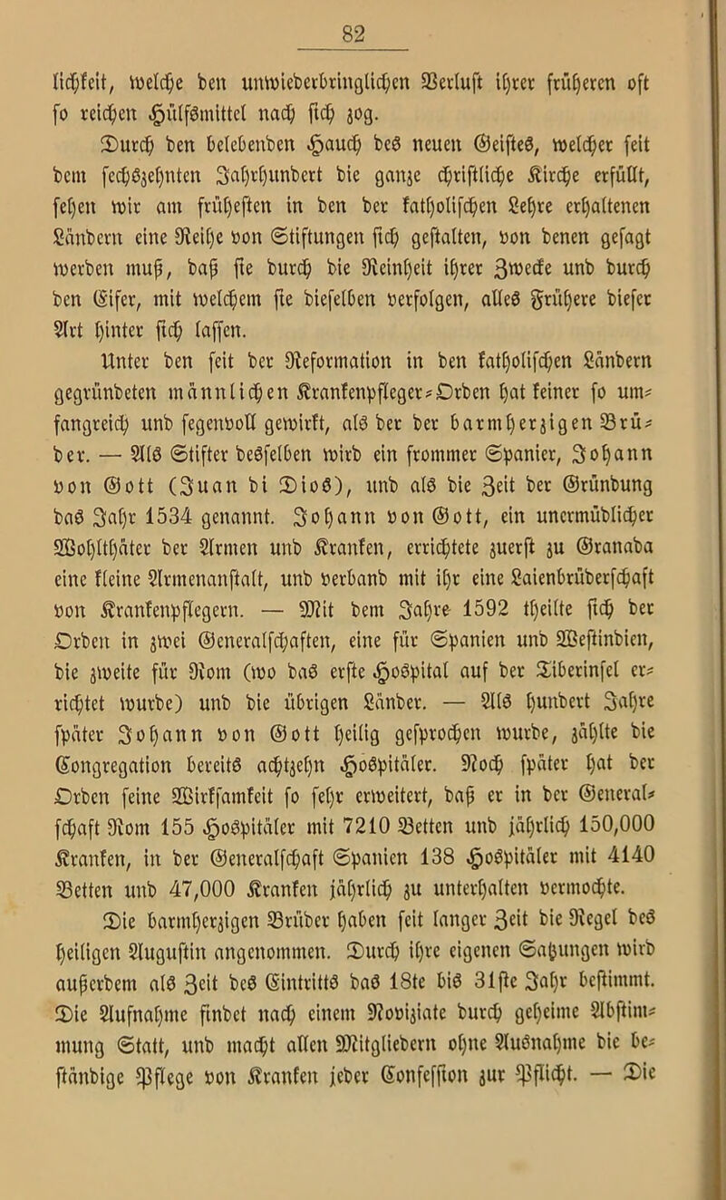 lic^fdt, iüdc^e beu umvleberbringücben SSeduft if)ter früf)erm oft fo rei4)cn -^^dförnittel nadfi ftc^ jog. 2)utc^ ben bcicbenbcn ^aucfi bcö neuen ©elftem, toelcfiec feit bein fe^03et)nten 3at)r()iinbert bie ganje c^riftlicfie ^irc^e erfüllt, fet)en voir am früt)eften in ben ber fatt)olifd^en Set)re ert)a(tenen Sünbern eine 9teii)e oon Stiftungen ftc^) geftalten, oon benen gefugt inevben mup, bap fte burcp bie 9fieini)eit if)rer 3^ecfe unb burcp ben (Sifer, mit melcpem fte biefelOen »erfolgen, alle0 grü(}ere biefer 5(rt i)inter ftc^ (affen. Unter ben feit ber Steformation in ben Jat()oIifcf;en Sanbern gegrünbeten mannlii^ien £ranfenpfleger?Drben ()at feiner fo um^ fangreic^ unb fegentiott gemirft, al3 bet bet barmtjerjigen 23rü^ ber. — SKö Stifter beöfelben mirb ein frommer Spanier, 3of)ann »on ©Ott (3uan bi 2)io6), unb alö bie 3dt bet ©rünbung baö 3a()r 1534 genannt. 3of)ann »on ©ott, ein unermüblicper So()(t()ater ber Sinnen unb £ranfen, errichtete juerft ju ©ranaba eine Heine Slrmenanftalt, unb »erbanb mit il)r eine Saienbrüberfcpaft »on ^ranfenpflegern. — 9Jiit bem 3al)re- 1592 tl)eilte fiep ber £)rbcu in 3mei ©eneralfcpaften, eine für Spanien unb SBeftinbien, bie jmeite für 9tom (mo baö erfte ^oSpital auf ber llibetinfel er? richtet mürbe) unb bie übrigen Sanber. — 51(6 ()unbert 3a()re fpater 3oh<^ttn »on ©ott l)ei(ig gefprot^en mürbe, ja()lte bie Kongregation bereitö achtzehn ,§o6pita(et. 9?odh fP«(^'-' £)rben feine SBirffamfeit fo fe()r ermeitert, bap et in ber ©eneral? fchaft 9iom 155 ,§o6pita(er mit 7210 Setten unb jährlich 150,000 Traufen, in ber ©eneralfcpaft Spanien 138 ,§o6pitä(er mit 4140 Setten unb 47,000 Uranfen iä()r(i^ ju unterhalten »ermoihte. (Die barmherzigen Stüber haben feit langer 3dt bie D^egel beö heiligen Sluguftin angenommen. 2)urch il)ve eigenen Sämlingen mirb auperbem al6 3cit bc6 Kintrittö baö 18te bi6 31pc 3al)» benimmt. 2)ie Slufnahme fmbet na^ einem 9?o»iiiate burep geheime Slbftim? mung Statt, unb maept allen 9)iitgliebern opne Sluönahme bie be? ftänbige pflege »on l?ranfen jeber Konfeffton jur 5|]flicpt. — Sie