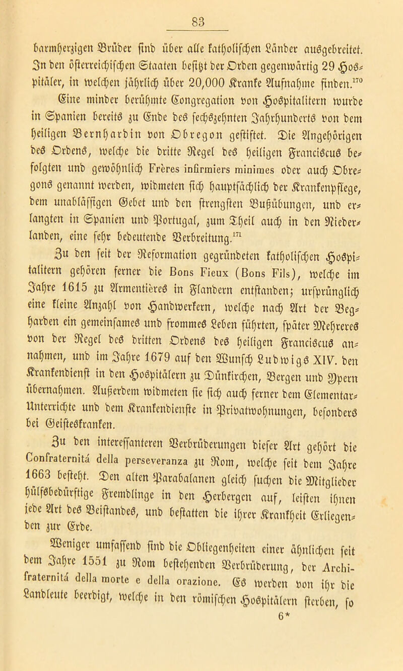 (»avmfjei-jigen Srübet finb Ü6ec aüe fatI)onf($en ^anber aitögebi-citcf. 3n beit ofieu-eic^ifd^cn Staaten befi^t bet Orben gegemvnrtig 29 l^itafer, in tnetc^ien jatjvlic^ ubee 20,000 Trante 2lufna[)ine flnben (Sine minber OevüC)inte Kongregation non <§oö))itaIitern mürbe in 6))anien bereitö ju (Snbe beö fec^öjet)nten 3n^rt)unbcrtö non bem t)ei(igen Sernf)arbin non Dbregon geftiftet. 2)ie Singe^örigen beö Drbenö, inetc^e bie britte O^eget beö ^eiligen ^^ranciöcuö be»' folgten unb gemö()nlic^ Freres infirrniers minimes ober aU(^ Dbre^ gonö genannt inerben, inibmeten fn^ ^auptfäc^)(ict) ber Äranfenpfl'ege, bem unabtafftgen ©ebet unb ben ftrengften SSupübiingcn, unb er:» langten in Spanien unb «ßortugaf, jum S()eil auc^ in ben 9?ieber# lanben, eine fe()r bebeutenbe 33erbreitung.™ 3u ben [eit ber 9?eformation gegrünbeten fatf)o[ifcf;en ^o6pi^ talitern gehören ferner bie Bons Fieux (Bons Fils), melcpe im S'nfino 1615 ju 2irinentiere6 in ^tanbern entftanbenj urfprünglio^ eine fteine 2lnja()i non ^anbinerfern, inelc^e nac^ 2(rt ber 53eg^ färben ein gemeinfameS unb frommeß geben führten, fpäter 9J?ef)rere8 non ber 3?egel beß britten Orbenß beß t)ei(igen ^i^ancißcuß an:» nahmen, unb im 3ai)re 1679 auf ben SBunfcp Subinigß XIV. ben Äranfenbienj^ in ben ^oßpitätern ju iDunfircpen, ^Bergen unb §)pern übernahmen. Sluperbem inibmeten fte ftcp nucp ferner bem (Stementar^ Unterrichte unb bem ßranfenbienfte in $rinatmo[)nungen, befonberß bei ©eifteßfranfen. 3u ben intereffanteren Serbrüberungen biefer 2Irt gehört bie Confraternita della perseveranza 31t 9iom, inelcpe feit bem 3at)re 1663 befteht. 3)en alten $arabafanen gleich fucpen bie SJJitglieber hülfßbebürftige f^remblinge in ben Verbergen auf, leiftcn ihnen iebe 2Irt beß SBeijtanbeß, unb befiatten bie it)rer .^ranfl)cit (Srliegen^ ben 3ur (Srbe. SBeniger umfaffenb ftnb bie Obliegenheiten einer ähnlichen feit bem 3a[)re 1551 31t 5Rom beftehenben SSerbrüberung, ber iVrehi- fraternita della morte c della orazione. (gß inerben non il)r bie ganbleute beerbigt, inelche in ben römifchen ^oßpitälern fterben, fo 6*