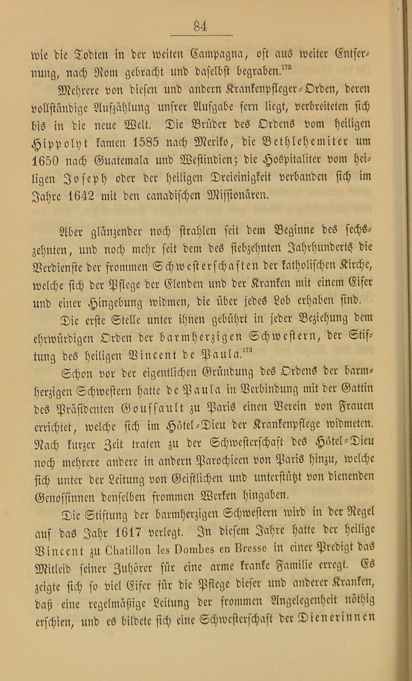 wie bie lobten in bei* Weiten Sampagna, oft auö Weiter Sntfer# nung, nac^ 9^om gebracht iinb bafeibft begraben.”'’ 5D^c[)rere »on biefcn unb anbern ^rantenbflcger^Drben, beren iwttftanbige 2lufint)(ung nnfrer 2lufgabe fern liegt, verbreiteten ficb bis? in bie neue SBelt. Sie 23rüber beö Drbenö vom Ijeiligen ^i^^)oU;t famen 1585 nach ü)?erifo, bie 23etl)lel)emiter um 1650 nach ©uatemala unb Sßeftinbien; bie ,§o6bitaliter vom l)ei# ligen Sofe^jl) ober ber t)ei(igen Sreieinigfeit verbanben im 3al)re 1642 mit ben canabifc^cn 3)?iffionnren. Slber glan^enber nocf) ftral)(en feit bem beginne beö fed^ö# je^nten, unb noch met)r feit bem beS fteb3el)nten 3at)rl)unbert6 bie ffierbienjle ber frommen ® c^wefterfcbaften ber fatt)oIifcben Äirc^e, welche fleh ber pflege ber ©lenben unb ber ^ranfen mit einem Sifer unb einer Eingebung wibmen, bie über febeö Sob erhaben finb. Sie erfte ©teile unter it)nen gebührt in feber Sejiehung bem ehrwürbigen Drben ber barmherzigen ©chweflern, ber ©tif:= tung be6 h^i^Ö^’i^ SSincent be ^aula.”® Schon vor ber eigentlichen ©rünbung beö DrbeiW ber barm# herzigen ©chweftern l)‘itte be $aula in 93erbinbung mit ber ©attin beS 543rcifibenten ©ouffault zu ^ßariö einen SSerein von grauen errichtet, welche ftd; im ^6tel#Sieu ber ^ranfenpflege wibmeten. 9?a($ furzer Seit traten zu ber ©chweftcrfchaft be6 ^6tel#Sieu noch mehrere anbere in anbern ?]3arochieen von 9^ari6 hü^ZU/ weldhc fich unter ber Seitung von ©eiftlichen unb unterftübt von bienenben ©enofftnnen benfelben frommen SBerfen hingaben. Sie Stiftung ber barmherzigen Schweflern wirb in ber 9^eget auf baö 3al)r 1617 verlegt. Su biefem 3al)re hatte ber hcHiäc SSincent zu Chatillon les Dombes en Brcssc in einer ^rebigt baö gjiitleib feiner Suhörer für eine arme Iranfe gamilie erregt. ©3 zeigte ftd; fo viel ©ifer für bie 5]3flcge biefer unb anberer Traufen, bap eine regelmäßige Seitung ber frommen 2lngelcgenl)eit nöthig crfchien, unb e0 bilbete fiel; eine Schwefterfchaft ber Sienerinnen