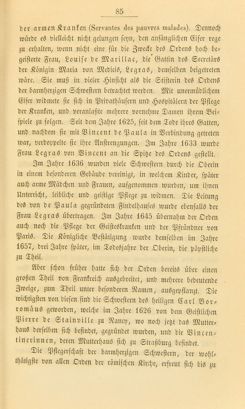 bev avmCU ifraufen (Servantes des paiivres malades). Seuuocf; luiu-bc cö bieltcic^t nic^>t ßcUmgcn bcn anfmigdc^cu (Sifer rege 31t ev[)a(tcU/ U)cnn uid)t eine für bte 3^vccfc beö Drbciiö r)ocf; geiferte fjrau, Souife be 9)?artl(ac, bte ©attiu bcö ©ecvetarö bec Königin ü)?aria uoii 9)?cbiciö, Segraö, beiufelben beigetreten tnnre. 6ie niup in Dieter ^infut)t atö bie ©tifterin bcö Dvbenö bec barmt)cc3igen ©cfjweftern betrad;tet tnerben. 9J?it nnermüblic(;ein (Sifer inibmete fie ftdt; in f)3riDat[)nufern unb .^oö^itatern ber pflege ber .^raufen, unb Derantapte mehrere bornepme !I)amcn iprem 33ei^ fpiete 311 fotgen. ©eit bem 3at)re 1625, [eit bem Siobe iprcö ©atten, unb nnepbem fie mit 33 in een t be ?]3auta in SSerbinbung getreten mar, Derbopbrtte fte ipre Slnftrcngungen. 3m 3at)re 1633 mürbe grnu Segraö bon 23 in Cent cm bie ©pi^e bcö Drbcnö gcftcltt. 3m 3af)re 1636 mürben biete ©cfjmejlern bnref; bie Dberin in einem befonberen ©ebaube bereinigt, in metepem Atinber, fpater mtdp arme 3)?nbcpen unb nufgenommen mürben, um it)nen Unterricht, teibtiepe unb geiftige 5]3flege 31t mibmen. 2)ie Leitung beö bon be ^nuta gegrünbeten ginbetpaufeö mürbe ebenfaltö ber grau Segraö übertragen. 3m 3at)re 1645 übecnaC)in ber Drben audp noch ?]3ftege ber ©cifteöfranfen unb ber f]3frünbncr bon f)3ariö. 2)ie tönigtiche 23eftatigung mürbe bemfetben im 3ahre 1657, brei 3ahre fpater, im tlobeöfahre ber Dberin, bie ))ahfttiche 3U tilheit. Stbec fepon früher h«tte ftep ber Drben bereitö über einen gropen Speit bon granfreiep auögebreitet, unb meprere bebeutenbe 3meige, 3um Speit unter befonberen 2?amcn, auögepftan3t. S)ic mieptigften bon biefen finb bie ©epmej^ern beö peitigen ©art 23oiv romauö gemorben, metepe im 3apre 1626 bon bem ©eifttiepen 23 i er re be ©tainbittc 31t 9?ancp, mo noep fet^t baö 93?utteiv pauö berfetben ftep befinbet, gegrünbet mürben, unb bie 23incen^ tinerinnen, bereu SD^utterpauö ftep 311 ©trapburg befinbet. 2)ic 23ftcgcrfcpaft ber barmper3igen ©epmej^ern, ber mopt^ tpatigfte bon alten Drbcn ber rbmifepen iJirepe, erfreut fiep biö 311