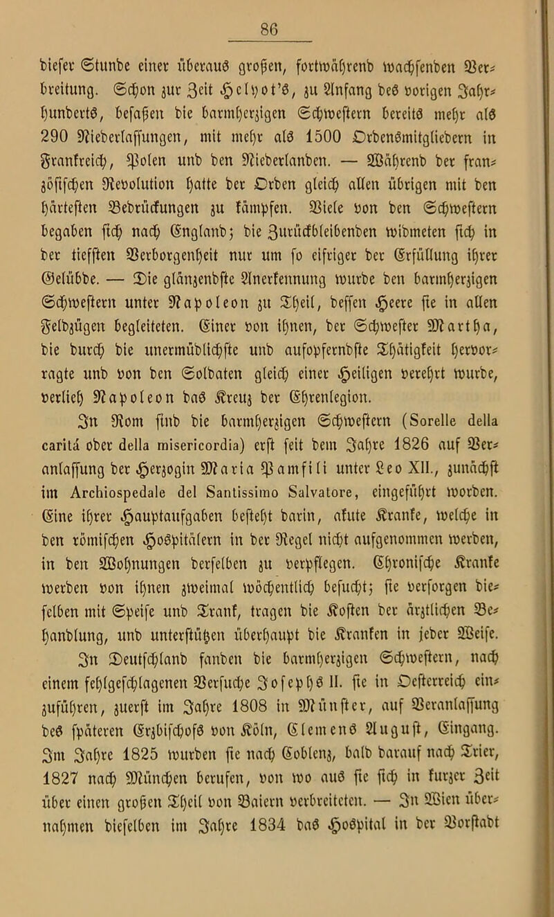 biefev Stunbe einer überaus gropen, forünaprenb ivadpfenben 93er# breitung. ©dpon jur 3«t ^ch)ot’S, ju Slnfang beS »origen Sn^r# bunbertS, befapen bie barin[)erjigen (Sebineftern bereits me^r als 290 SJieberlaffungen, mit rnepr als 1500 DrbenSinitgliebern in Sranfreicb, $olen unb ben 9?ieberlanben. — Saprenb ber fran# joftfepen 9ie»olution l)atte ber Drben glei(b allen übrigen mit ben bürteften Sebrüefungen ju fambfen. 23iele »on ben ©cbmeftern begaben ftcb nadp (änglanbj bie 3»tü(fbleibenben mibmeten ftcb in ber tiefften SSerborgenbeit nur um fo eifriger ber Erfüllung iprer ©elübbe. — 3)ie glünjenbftc Slnerfennung mürbe ben barmberjigen ©cbmeftern unter 9?apoleon ju beffen ^eere fte in allen gelbjügen begleiteten. (Einer »on il)nen, ber ©cbmefter 93?artba, bie burdb unermüblidpfte unb aufobfernbfte i)^'c'oox^ ragte unb »on ben ©olbaten gleidp einer ^eiligen »erebrt mürbe, »erlieb S^aboleon baS .^reuj ber (Ebrenlegion. 3n Otom finb bie barml)erjigen ©cbmeftern (Sorelle della carila ober della rnisericordia) erfi [eit bem Sapre 1826 auf 93er# anlaffung ber ^er^ogin 9)?aria 93amfili unter 2eo Xll., junaepfi im Archiospedale del Sanlissimo Salvatore, eingefübrt morben. Gine i()rer d^auptaufgaben beftept barin, afute Äranfe, melcpe in ben römifeben .^oSbitalern in ber Oiegel nidpt aufgenommen merben, in ben 9ßol)nungen berfelben ju »erbflcgen. (Spronifepe Äranfe merben »on ipnen jmeimal mocbentlicp befudptj fte »erforgen bie# felben mit ©peife unb 2!ranf, tragen bie Sofien ber nrjtlicben 93e# panblung, unb unterftüpen überpauipt bie Uranien in jeber 9Beife. 3n 2)eutfdplanb fanben bie barmperjigen ©cbmeftern, naep einem feplgefcplagenen 9Serfu^e SofeppSll. fte in Defterreiep ein# jufüpren, juerft im Sapre 1808 in 9Jiünfter, auf 93eranlaffung beS fpüteren (Er^bifepofS »on .^öln, (ElemenS Sluguft, (Eingang. 3m 3up^e 1825 mürben fte naep ßoblen3, halb barauf nadp Syrier, 1827 nadp Süündpen berufen, »on mo auS fte ftep in furjer 3fil über einen gropen 2^pcil »on 93aicrn »erbreiteten. — 3n 9Bien über# napmen biefelben im 3<^P^c 1834 baS ^oSpital in ber 93orftabt