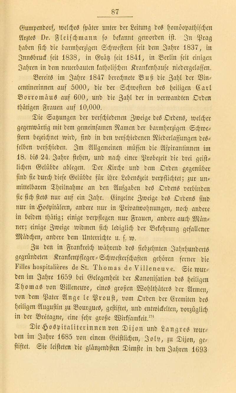 @um)3cnboi-f, Wclci^eö unter ber Seitimg beö f)omöopat()t[c^eu 2lr3teö Dr, gtcifc^imnnn fo befannt gciuorben tp. 5|3rag t)nbcn fid^ ble 6avmt)erjigen ©c^incftern feit bem 3nt)re 1837, in Snnöbrucf feit 1838, in ©riit^ feit 1841, in Seciin feit einigen 3af)ren in bem neuevbnuten fati)olifcben ^rnnfen^nufe niebergetaffen. SBereitö im 3a^re 1847 berecf)nete 53itf bie ber 5Bin^ centinerinnen auf 5000, bie ber ®4>meftern beö t)eiligen ©arl S3orromauä auf 600, unb bie ber in öertnanbten Drben tijätigen grauen auf 10,000. Die ©a^ungen ber Derfcbiebenen beö Drbenö, ineidf)er gegenwärtig mit bem gemeinfamen 97amen ber barmtieraigen ©(^we^ ftern bejeicbnet wirb, ftnb in ben nerfcfiiebenen SZieberlaffungen beö^ felben t)erfd;ieben. 3m SUtgemeinen muffen bie Slfpirantinnen im 18. bis 24. 3a§ve flehen, unb nacf) einer fjjrobe^eit bie brei geift# lieben ©elübbe ablegen. Der .^iri^ie unb bem Drben gegenüber ftnb fte burcf) biefe ©eiübbe für ihre SebenS^eit »erpflicbtetj jur un# mittelbaren Dbei(nat)mc an ben Slufgaben beß DrbenS öerbinben fte ftcb ftetS nur auf ein 3nbr. ©in^elne 3weige beS DrbenS ftnb nur in ^oSf^itälern, anbere nur in $rinatwo[)nungen, noch nnbere in beiben tbatig; einige üeri)flegen nur grauen, anbere auch 9)?an^ ner; einige 3weige wibmen ftc^ lebiglicb ber 33efebrung gefallener 9)?abcben, anbere bem Unterri^te u. f w. 3u ben in granfreicb wäl)renb beS fteb^ebttten 3al)rbunbertS gegrünbeten Äranfen^ifleger^ ©c^wefterfebaften geboren ferner bie Filles hospitalieres de St. Thomas de Villeneuve. ©ie Wur? ben im 3abre 1659 bei ©elegenbeit ber Äanonifation beö l)ciügen DbomaS non SSiÜeneune, eines gropen SffiobltbaterS ber Sinnen, non bem q]ater Singe le ^rouft, nom Drben ber ©remiten beS beiligen Sluguftin 3U «BourgueS, geftiftet, unb entwicfelten, nor3Üglicb in ber S3retagne, eine febr grojfe SBirffamfeit.™ Die ^oSbitaliterinnen non Dijon unb SangreS witiv ben im 3al)re 1685 non einem ©ei|llicben, 3oli), 31t Dijon, ge^ fiiftet. ©ie leiteten bie glan3enbften Dienfte in ben 3al)ren 1693