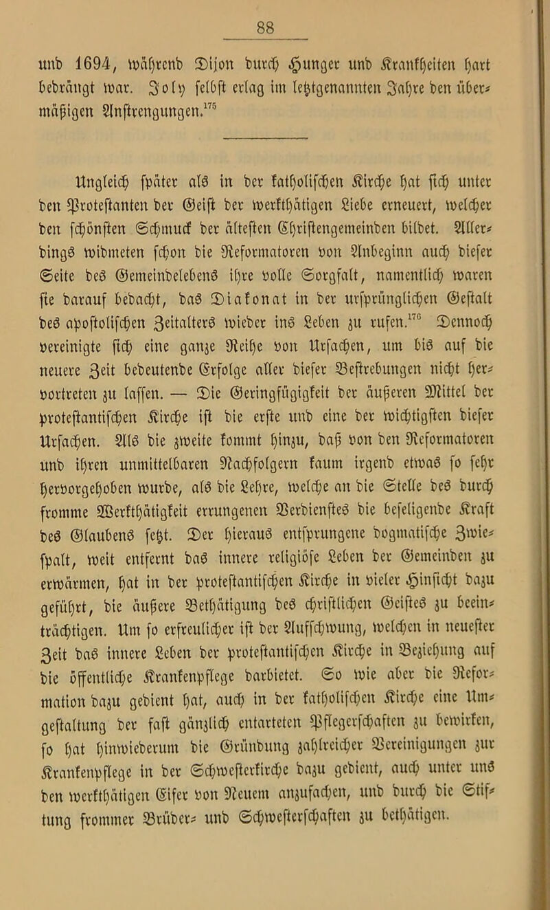 uub 1694, \vaf)rcnb 2)iion butrt) .^ungcc unb ^ranf^eiten ()art bebrnugt ivar. Solv; fctbft erlag im le^tgenannteu 3al)re ben über# mapigen Slnftrengungen.'^^ Urtgleidp [pater al6 in ber !at()olifcben ^ircpe f)at fiel; unter ben l)]roteftanten ber @eift ber merftl)atigen Siebe erneuert, melcber ben [epönften @d;mucf ber nlteften S^riflengemeinben bilbet. Silier# bingö tpibmcten fepon bie ^Reformatoren Pon Slnbeginn auep biefer ©eite beö ©emeinbelebenS il)re Polle ©orgfalt, namentlicp maren fie barauf bebaebt, baS 2)iafonat in ber urfprünglicben ©eftalt beö apoftolifeben 3eitalterö tpieber in6 geben ju rufen.® ©ennoeb Pereinigte ftcb eine gan^e IReibe Pon Urfacben, um bi6 auf bie neuere 3eil bebeutenbe ©rfolge aller blefer S3eftrebungen ni^t l)er# portreten ju laffen. — 2)ie ©eringfügigfeit ber auperen SRittel ber proteftantif^en ivirebe ifi bie erfte unb eine ber miebtigften biefer Urfacben. Sllö bie jmeite fommt binju, bap Pon ben 0flcformatoren unb ihren unmittelbaren 5Racbfolgern laum irgenb etmaö fo febr berporgeboben vpurbe, alö bie Sebre, ipelcbe an bie ©teile beö bureb fromme 2öerltl)atigfeit errungenen SSerbienfteö bie befeligenbe traft bea ©taubena fe^t. 2)er l)ieraua entfprungene bogmatifebe 3mie# fpalt, tpeit entfernt baa innere religiöfe geben ber ©emeinben ju erwärmen, bcit in ber proteftantifeben tirebe in Pieler ^inficbt baju geführt, bie äupere 53ethätigung bea cbriftlicben ©eiftea ju beein# trächtigen. Um fo erfreulicher iü ber Sluffebwung, welchen in neuerer 3eit baa innere geben ber proteftantifeben tirebe in Seaichung auf bie öffentliche tranfenpflege barbietet, ©o wie aber bie IRefor# mation baju gebient h«b aucl; fatholifeben tirebe eine Um# geftaltung ber faft gänzlich entarteten ipflegerfcbaften ju bewirten, fo h«t hinwieberum bie ©rünbung aahlrcicber «Bereinigungen jur tranfenpflege in ber ©ebwefierfirebe ba^u gebient, auch unter una ben werfthätigen ©ifer Pon 9Zcuem anjufacben, unb bureb bie ©tif# tung frommer 33rüber# unb ©ebwefterfebaften ju bethätigen.