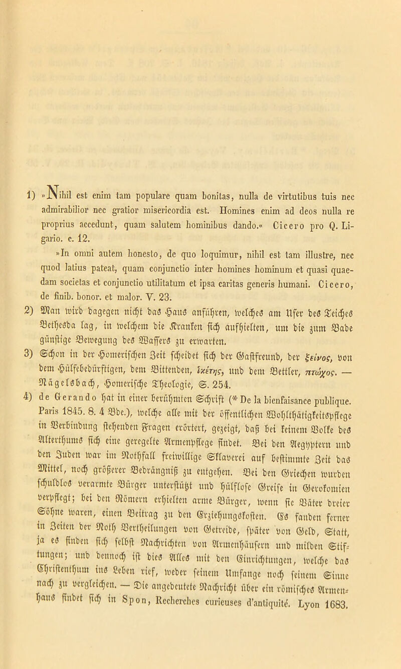1) est enim tarn populäre quam bonilas, nulla de virtutibus tuis nee admirabilior nec gratior misericordia est. Homines enim ad deos nulla re proprius accedunt, quam salutem hominibus dando.« Cicero pro Q. Li- gario. c. 12. »In omni autem lionesto, de quo loquimur, nihil est tarn illuslre, nec quod latius pateat, quam conjunctio intcr homines hominum et quasi quae- dam Societas et conjunctio utilitatum et ipsa caritas generis humani. Cicero, de finib. bonor. et malor. V. 23. 2) SKan mivb bngegen bnö ^nu3 anfül^vcn, inetc^eS «m Ufer beS 53etl;c8ba lag, in tnelc^em bie .Krnnlen ftd§ auf^iielten, um bie äum löabe güufiige S3elvegittig beö SBaffer« git cvn'nrtcn. 3) @^on in ber ^omerifc^en Seit [treibet fic^ ber ©afifrcunb, ber ^hvos, bon bem ^lUfebebürftigen, bem fflittenben, ixkij?, nnb bem ffiettler, nrwxo?. — Itlägclöbncti, ^omcvifc^e Süjeotogie, ©.254. 4) de Gerando Ijnt in einer berürjmten ©c^rift (*Dc la bienfaisance publique. Paris 1845. 8. 4 93bc.), irelc^e nUe mit ber öjfenttit^en aBorjUljätigleitsp^ege in aierbinbnng fleljenben 5?rngen erörtert, gejeigt, bnp bei leinem ffiotfe bc3 Sllterf^um« ftc^ eine geregelte Strmenpflcge finbet. Sei ben Slegbptern nnb ben Suben mar im Slotr^falt freimiaige ©flabcrei ouf beflimmte Seit baö aUittel, noc^ gröperer Sebrängnip jn entgegen. Sei ben ©ried^en mnrben fc^nlbloö berarmte Sürger nntevfiü^t nnb ptfiofe ©reife in ©erofomien berbjlegt; bei ben Olömern erl;ielten arme Sürger, memt fte Säter breier ©o^ne maren, einen Seitrag jn ben ®rjier;ungöfofien. ©3 fanben ferner in Seiten ber Sotf; SertT)eiInngen bon ©etreibe, fpäter bon ©elb, ©tatt, ja es finben ftcfi fetbfl Sac^ric^ten bon Slrmenljänfern nnb mitben ©tifi tungen; nnb beuno^ ifl bieö girfeö mit ben ©inric^tuiigen, loelc^e ba3 ßfjrifientljum in« Seben rief, meber feinem Umfange nod^ feinem ©inne nadf; ju bergteic^en. — ®ie angebentete Slac^rid^t über ein römifdpeö 9lrmeii-' r;aii3 finbet fidp in Spon, Rccherchcs curicuscs d’anliquitd. Lyon 1683,