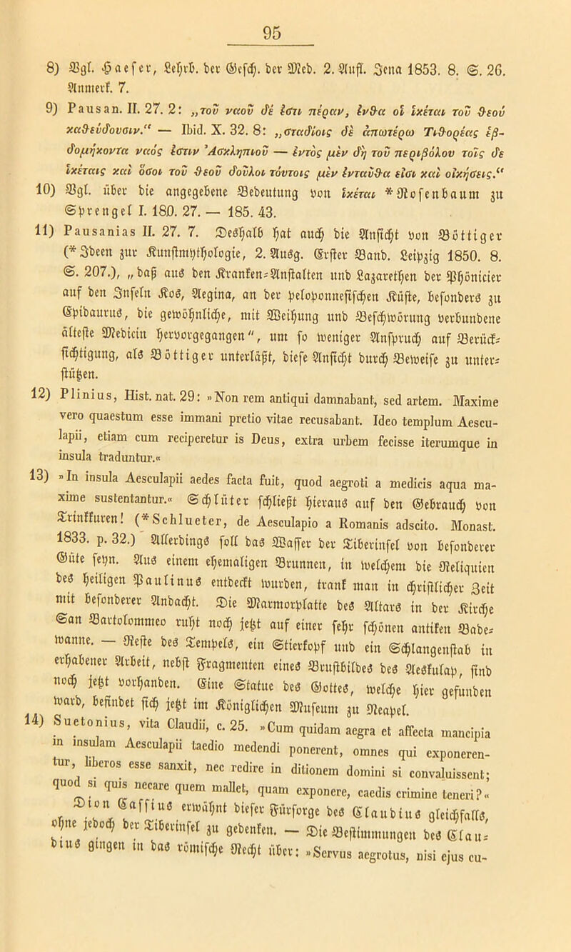 8) 2]gl. ^aefcr, Ser;vB. bcv bcv älJcb. 2. Sliifl. Scna 1853. 8. ©. 26. ?[nnievl. 7. 9) Pausan. II. 27. 2; „tov vaov de idTi nigctv, ivd-a ol ixhca rou Q-sov xa&(vdovaty.“ — Ibid. X. 32. 8: „ffraifioi'S de anwTSQCo Ttd-oQcag iß~ (fofitjxovTa vciog Iffnv ’Acxhjmov — iurog fxiv d^f rov nsqißökov rolg de ixtTtttg xav oCot rov -&eov do?Aot Tovzoig (xtv Ivzavd-a eifft xal oix^öugy 10) 58gt. Übel- bte angegebene fflcbeiitung bon Ixkat, *9Iofenbaum gu ©brengel I. 180. 27. — 185. 43. 11) Pausanias II. 27. 7. Sedljatb I;at auc§ bte Slnfid^t bon öottigev (*3been jur .Kunflmi^f^ologie, 2. angg. ©rflev S3anb. Setbgig 1850. 8. <S. 207.), „bap and ben .tvanfen-'Slnfialten itnb Sagavettjen bev ?pf;öntcier auf ben Snfeln ^os, 5tegina, an bec belobonnefifc^en .^iijle, befonbevg gu ©bit’aunig, bte geibö^nlidje, mit Sßeipung itnb Sefd^ibövung berbunbenc öttejie aPebtein Ijcbbofgegangen, um fo ibeniger Slnfpfttd; auf ffientd-' jic^tigung, als tSottigev unterläpt, biefe Slnftd^t buv^ ffiemeife gtt unteti jtfi|en. 12) Phnius, Hist.nat. 29: »Non rem antiqui damnabant, sed artem. Maxime vero quaestum esse immani pretio vitae recusabant. Ideo templum Aescu- kpii, etiam cum reciperetur is Deus, exlra urbem fecisse iterumque in insula traduntur.» 13) »In insula Aesculapii aedes facta fuit, quod aegroti a medieis aqua ma- xune sustentantur.« ©(^tüter feptiept ^ievaud auf ben ©ebrau^ bon Sirinffuren! (*SchIueter, de Aesculapio a Romanis adscito. Monast. 1833. p. 32.) Slderbingg foll bas 2ßa(feb ber Siibevinfel bon befonbever ©Ute fel;n. Slus einem eljemaligen Svunnen, in ibctci^em bie Oletiquien bes Ijetltgen ipautinus entbeeft Imtrben, tränt man in t^rijHicfier Seit mtt befonbever Slnbac^t. Sie SWarmorptatte beS 5UtarS in ber .Kirche ©an 5SartoIommeo ru^t noc^ je^ auf einer fe^r fd;önen antifen öabe-- ibanne. - mfle bes Sempets, ein ©tiertopf unb ein ©c^langeuitab in erhabener Strbett, nebfl Fragmenten eines fflntfibilbeS beS SleStutap, finb noc^ je^t borl^anben. ©ine ©tatue bes ©ottes, toelt^e t;ier gefunben tbavb, befinbet ftc^ je^t im .Slönigtid^en Sßufeunt gu Meapet 14) Suetonius, vita Claudii, c. 25. »Cum quidam aegra et affeeta maucipia m msdam Aesculapii taedio medendi ponerent, omnes qui exponeren- tur bberos esse sanxit, nee redirc in dilionem domini si convaluissent; quod si qu^ necare quem mailet, quam exponere, caedis crimine teneri?.. .r Süvforge beS etaubius gleichfalls, jne jeboth ber Stbertnfel gu gebeuten. - Sie a3e|iimmttngen beS ©tau* bttts gtngen tu b«S vömifd;e Olecht über: «Servus aegrotus, nisi ejus cu-
