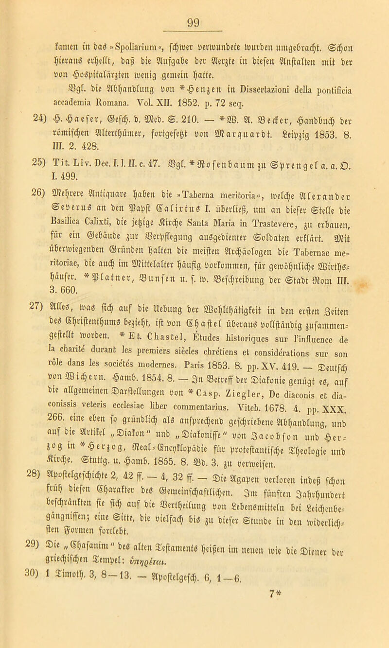 famcit in baö »Spoliarium«, feiner ucimunbete lmivbenum3cbvacf;t. @df;oit I;ici-(uiä cvrjefft, bap bie Slufgabc bev Slevjte in btefen 5(n|lalteu mit ber «on •öogpitatnrjten mcnig gemein f;atte. a3gf. bie ?n)r;nnbtnng uon ^^enjen in Disserlazioni dclla pontificia accademia Romana. Vol. XII. 1852. p. 72 seq. 24) •§. .§nefer, ©cfcip. b. 9J?eb. ©. 210. — *3B. Sl. tSecfcv, «^anbbudp bev rümifc^cn attevtr;ümev, fovtgefept uon SKnvgnavbt. Seipjig 1853. 8. III. 2. 428. 25) Tit. Llv. Dec. 1.1. II. c. 47. 3Sgt. * 9io fcnbanm ju ©pveng el a. o. O. I. 499. 26) 2)?c'f)reve Slutignarc Ijaben bie »Taberna merltoria«, ivetdpe Stlevanbev ©eöevug nn ben 5ßapfl Snlirtu« I. übevliep, nm an biefev ©teile bie Basilica Calixti, bie je^ige .Rivcpe Santa Maria in Trastevere, jii erbauen, für ein ©ebäube jur aievppegung auögebientev ©olbaten erftävt. SKit übevmiegenben Oninben Ijalten bie meipen Slvc^äologen bie Tabernae me- ritoriae, bie aucp im IHittelaltev ^äupg üorlommen, für gemöpniicpe SBivtljSi Käufer, -»sptatner, SSunfen u. f. m. Sefdjreibung bev ©tabt 9?oni III. 3. 660. 27) Slffes, 1M3 auf bie Hebung bev SBoIjItpätigfeit in ben erften Seiten beg Spripent^umg bejiel;t, ip von Stapel übernnö uotlpänbig ^ufammen-' gePettt inorben. *Et. Cbastel, Etudes historiques sur l’influence de la charite durant les premiers siecles chre'liens et conside'rations sur son role dans les socie'les modernes. Paris 1853. 8. pp. XV. 419. — ®eutfc^ »on SBid;evn. .§amb. 1854. 8. — 3n iBetvepbet Sinfonie genügt eg, auf bie allgemeinen SavPellungen Oon *Casp. Ziegler, De diaconis et dia- conissis veleris ecclesiae über commentarius. Vileb. 1678. 4. pp. XXX. 266. nne ekn fo gvünblicp alg anfpvedpenb gefc^ciebene Stbpanblung, unb auf bie Slvtifel „Siafon unb „Siafonipe von Sacobfon unb J&ev-' äog m *^ev3og, 9?enI = ®ncbfIopäbie für protePautifepe Speologie unb ^irt^e. ©tuttg. u. §nmb. 1855. 8. 93b. 3. ju uevmeifen. 28) SlpoPelgefc^ic^te 2, 42 p. - 4, 32 p. - Sic Slgapeu oevicveu iubep fc^on fvu^ Mefen Sparnftev beg ®emeinf^aftlic[;cu. 3m fünften 3al;vf;unbevt befc^rantten pe pc^ auf bie Slevtpeituug oon Scbengmittelu bei Seiepenbe.- gangnipcu; eine ©itte, bie uietfncp big 31t biefev ©tunbe in ben mibevlicl)-- Pen 55ovmen fovtlebt. 29) Sie „ Spafanim beg alten SePamentg peipen im neuen wie bie Sicitcv bev 2!ctn|jcl; vu^q^tcu, 30) 1 Simotp. 3, 8 — 13, — 9ivopctgef(p. 6, 1-6. 7*