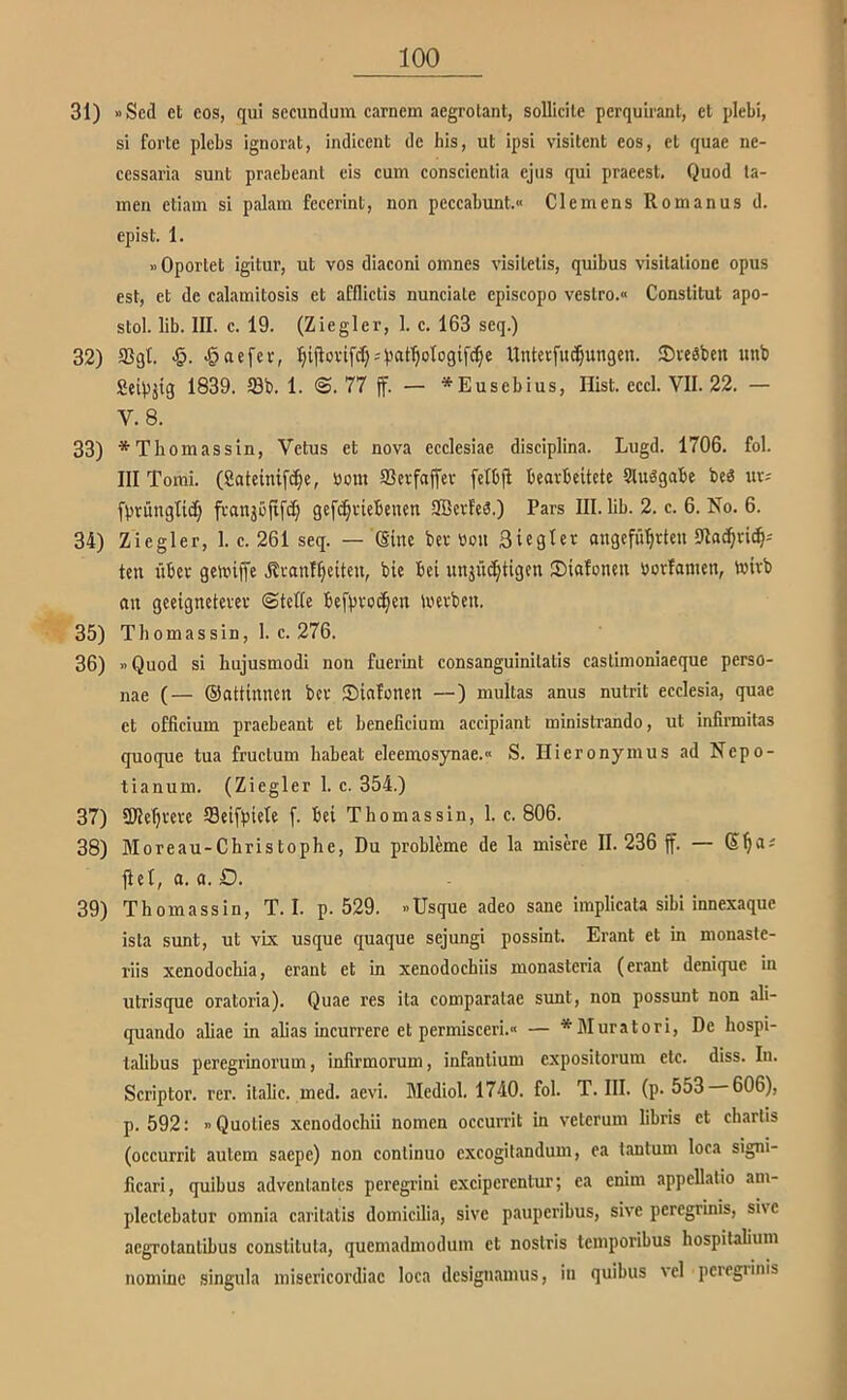31) «Scd et eos, qui sccundum carncm aegrotant, solliclle perquirant, cl plebi, si forte plebs ignorat, indicent de bis, ut ipsi visitent eos, et quae ne- ccssaria sunt praebeant eis cum conscienlia ejus qui pracesl. Quod ta- rnen ctiain si palara fecerint, non peccabunt.» Clemens Romanus d. epist. 1. »Oportet igitur, ut vos diaconi omncs visitelis, quibus visitalione opus est, et de calamitosis et afflictis nunciale cpiscopo veslro.« Conslitut apo- stol. lib. III. c. 19. (Ziegler, 1. c. 163 seq.) 32) Sßgl. «öaefev, Untecfu^ungcn. ©vcäben iinb Scipjtg 1839. 99b. 1. @.77 jf. — *Eusebius, Hist. eccl. VII. 22. — V. 8. 33) *Thomassin, Vetus et nova ecclesiae disciplina. Lugd. 1706. fol. III Tomi. (8ateinifc()e, bout SSerfajlev fcibfi bearbeitete Stuögabe be6 uvj fprunglic^ franjoftfe^ gef^riebenen SBcrfea.) Pars III. lib. 2. c. 6. No. 6. 34) Ziegler, 1. c. 261 seq. — (Sine ber tion Siegler angefü'^rten 9lac^rid§-' ten über gelinjle .£ranl()eiten, bie bei unjüc^tigen Siafoneit borfamen, toirb an geeigneterer ©teltc be[proc§en iberben. 35) Tliomassin, 1. c. 276. 36) »Quod si hujusmodi non fuerint consanguinilatis caslimoniaeque perso- nae (— ©attinnen ber 35infonen —) muUas anus nutrit ecclesia, quae et officium praebeant et beneficium accipiant ministrando, ut infirmitas quoque tua fructum habeat eleemosynae.« S. Hieronymus ad Nepo- tianum. (Ziegler 1. c. 354.) 37) 9JIe^rere ffleifpiele f. bei Thomas sin, 1. c. 806. 38) Moreau-Christophe, Du probleme de la misere 11.236 ff. — fiel, a. a. D. 39) Thomassin, T. I. p. 529. »Usque adeo sane implicata sibi innexaque ista sunt, ut vix usque quaque sejungi possint. Erant et in monaste- riis xenodochia, erant et in xenodochiis monasteria (erant denique in utrisque oratoria). Quae res ita comparatae sunt, non possunt non ali- quando aliae in alias incurrere et permisceri.« — *Muratori, De hospi- talibus peregrinorum, infirmorum, infanlium expositorum etc. diss. In. Scriptor. rer. Italic, med. aevi. Mediol. 1740. fol. T. III. (p. 553 606), p. 592: »Quoties xcnodochii nomen occurrit in vetcrum libris et charlis (occurrit aulem saepe) non conlinuo excogilandum, ea lantum loca signi- ficari, quibus advenlanlcs peregrini exciperentur; ea enim appellatio am- pleclebatur omnia caritatis domicilia, sive pauperibus, sive peregrinis, sive acgrolanlibus constiluta, quemadmodum et noslris temporibus hospilalium nomine singula miscricordiac loca designamus, in quibus vcl peregrinis