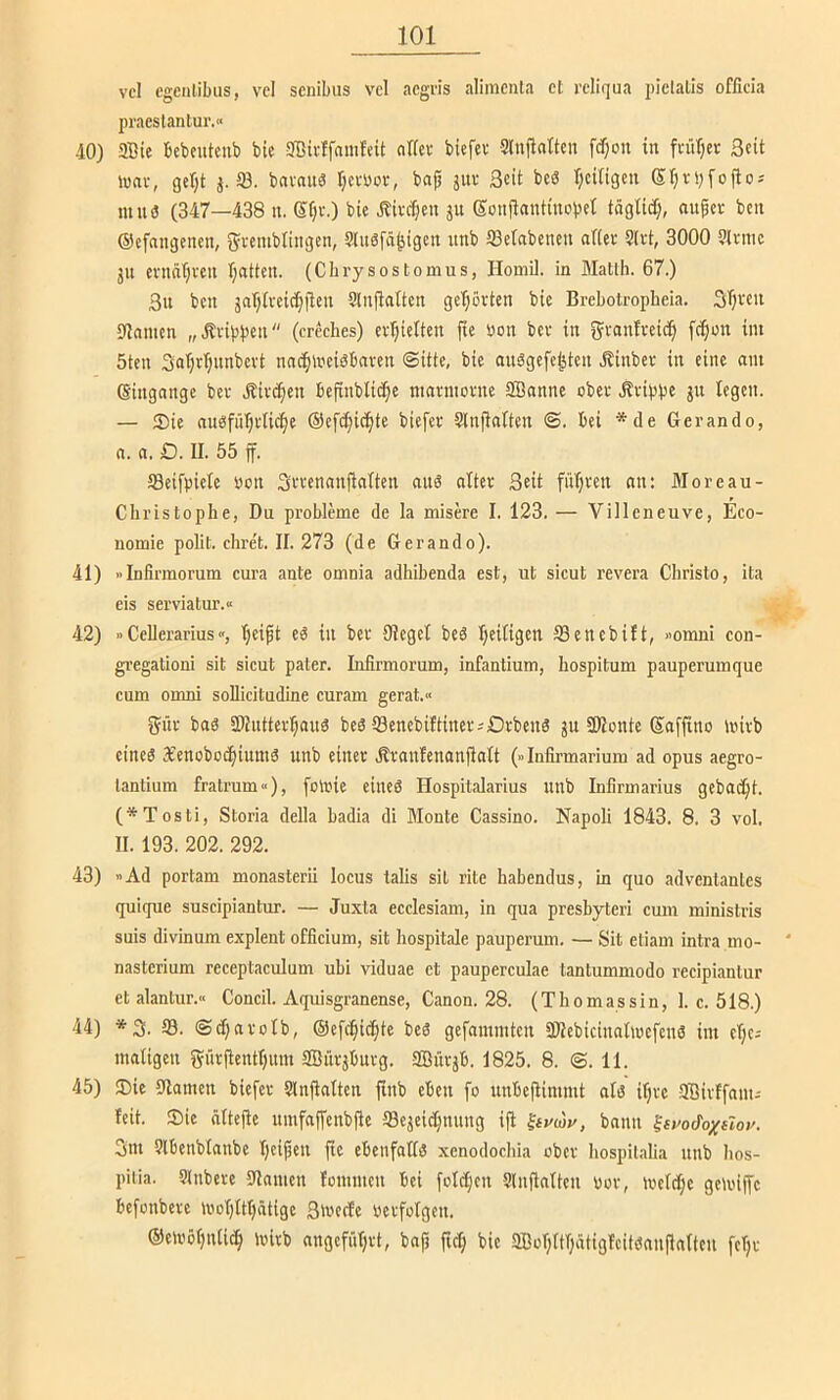 vcl cgcnlibus, vcl scnibus vcl acgvis alimcnla et reliqua piclalis ofllcia pracslantur.« -10) aBie tebeuteiit) bic aBii-ffauifeit nffec biefev Slnj^attcn fcf;on in fi'ürjet Seit lunc, ger^t j. 53. bnvait^ rjetuor, bajj jitu Seit bc« r^citigen Sr;vi)fofio-' muö (347—438 n. Sf;t.) bie .ibive^en ju Sonjiantinobet tägtitf;, auper ben ©cfnngencn, Srenibliiigen, 5lu6fä^igcn itnb öekbenen aftei- Sli't, 3000 ?lrmc jU eviiä()i'eu (jatten. (Chrysostomus, Homil. in Matlb. 67.) 3u ben ja'ptveic^fleu 5ln|ia(tcn geT;örtcn bic Brebotropheia. 3(;vcu ajnuicn „Ävip})cu (creebes) cvl;ie(ten fie üon bev in ^tanfveid^ fc^mt im 5ten 3al;rl;nnbcvt nnc^n'ciäbnven (Sitte, bie onägefe^ten .S^inbet in eine nm (Singange bet Äive^en befinblic^ie mnnnovne SBanne obee Äeippe jn legen. — ®ie nubfüTjvtic^e ©eft^ic^te biefer Slnjialten (S. bei *de Gerando, n. n. £). II. 55 ff. ffieifpiele »on SiTennnjiatten ans alter Seit füljren nn: Moreau- Cbristopbe, Du probleme de la misere I. 123. — Villeneuve, Eco- nomie polit. cbre't. II. 273 (de Gerando). 41) »Infinnorum cura ante omnia adbibenda est, ut sicut revera Cbristo, ita eis serviatur.« 42) »Cellerarius(jeipt eä in ber Siegel beS Ijeitigen 93enebift, »omni con- gregationi sit sicut pater. Lifirmorum, infantium, hospitum pauperumque cum omni soUicitudine curam gerat.« 5ür bas aHnttevljans beä öenebiftinersOrbenS jn SKonte Saffino mirb eines XenobocfiiuniS unb einer Äranfenanfiatt (»lufirmarium ad opus aegro- lantium fratrum«), folrie eines Hospitalarius unb Infirmarius gebadet. (*Tosti, Storia della badia di Monte Cassino. Napoli 1843. 8. 3 vol. II. 193. 202. 292. 43) Ad portam monasterii locus talis sit rite babendus, in quo adventanlcs quique suscipiantim. — Juxta ecclesiam, in qua presbyteri cum ministris suis divinum explent officium, sit hospitale pauperum. — Sit etiam intra mo- nasterium receptaculum ubi viduae et pauperculae tantummodo recipiantur et alantur.« Concil. Aquisgranense, Canon. 28. (Thomassin, 1. c. 518.) 44) *S. iS. (Sc^nrolb, @efc§i(|te bes gefammten äUebictnnDrefenS im elje-- matigen f^ürflentfptm 3Bürjburg. ffiürjb. 1825. 8. (S. 11. 45) Sie 9lamen biefer Slnjlalten finb eben fo nnbefiimmt als ifjre aBirffam-- feit. Sie äTtejle umfaffenbjie aSejeic^nung ifl ^iudy, bann ^syodoxdoy. Sm aibenblanbe Ijeipen fie ebenfafis xenodoebia ober Iiospilalia unb bos- piiia. atnbere 9lamen fommen bei folctjen ainflniteu Dor, loelcfje gemiffe befonbere njo(}{t()ätige Sweefe uerfolgen. ©eli'öfjntic^ mirb angefiHjrt, bnp ftd; bie aBorjItfpitigfcitsanPafteu feljr