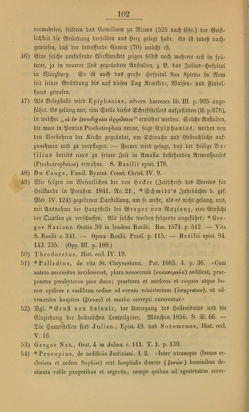 Dcvnict)vtcn, fcitbcm ba« goncitium jii 9licaea (525 nadj g^r.) bet ©eijl: (idjteit bic ©tütibung bevfetben an6 ^etj gelegt (jabe. ga ifl inbep nac^j gewiefen, bajj bet betreffenbe ganon (70) unäc()t ifl. 46) gine umfaffetibe SBivffamleit jeigcii felbjb noc() me()tere evft in fpä^ tevev, ja in neuevet Seit gegvünbete Slnflalten, 53. baa 3uUuas^-)oft)ita( in SBütjbuvg. ©o ift nuc(i bna gvopc ^ofvitai San Spirilo in {Rom feit feinet Otitnbung bia nuf biefen Sog Ibtanfcn^, SBnifens unb ginbet; (inna gelocfen. 47) 2l(a 53ctegftelte lintb Epiphanias, ailvcrs. haereses lib. III. p. 905 ongc; fütjtt. ga gelang mit, eine ©tette biefea ©c^tiftflefieta nnfjufinben (II. p.676), in U'etc^et „ot iv ^st^odoxsico d^gcjarot etmä^nt inetben. ©olc^e Slnjlnlten, bie man in 5)3ontua Ptocholropheia nenne, fngt gpip^anina, inetben uon ben S3ctfle'pctn bet .Kird^e gegtünbet, um ©djlvacfic unb ©ebte^tii^e auf; gunet)men uub gu uetpftegen. — getnet loitb gefagt, bap bet tjciligeöa; fitiua beteita einea gu feinet Seit iu Slmnpa bepetjenben Sltmcn^aufea (Ptocholropheion) etluntjiie. S. Basilii epist. 176. 48) Du Gange, Famil. Byzant. Const. Christ. IV. 9. 49) SBir folgen im SBefenttidjen bet üon -öedet (Seitfe^tift bea Sleteina füt «Öeiltunbc in tßreupen. 1841. 5Ro. 21., *©^mibt’a Saptbu^et b. gef. 2Reb. IV. 124) gegebenen ©atpedung, um fo mept, nla ca nid;t gelang, una, mit Sluana’^me bet-gauptpette bei ©tegot uon {Ra^ianj, eine ginpd)t bet HXuetten ju uetfd)nffen. 9lta fot^e iuetben fotgenbe nngefüt)tt: * Gre- gor Nazianz. Oratio 30 in laudem Basilii. Bas. 1571. p. 512. — Vila S. Basilii c. 241. — Opera Basilii. Praef. p. 115. — Basilii epist. 94. 143. 235. (Opp. III. p. 188.) 50) Theodoretus, Hist. eccl. IV. 19. 51) *Palladius, de vita St. Chrysoslomi. Par. 1683. 4. p. 36. »Cum autem necessitas invalesceret, plura nosocomia {yocoxo/ulcc) aedificat, prae- ponens presbyteros pios duos; praeterea et medicos et coquos atqiie bo- nos opifices e caelibum ordine ad eorum niinisterium (untjqtalcty), ul ad- venientes bospites (feVou?) et morbo correpti curarentur.« 52) 93gt. *gtnp uon ßafautt, bet Uiitetgaug beä ^petteniömuö uub bic ginjiepung bet t}cibnifd)en Sempetgütet. 3Ründ)cu 1856. 8. ©. 66. — Sic •§auptpcl(cn Pub Julian., Epist. 49. unb Sozoinenos, Hist. eccl. V. 16. 53) Gregor Naz., Oral. 4 in Julian, c. 111. T. 1. p. 139. 54) *Procopius, de aedificiis Jusliniani. 1.2. »Inter ulrainque (Irenes cc- clesiam et aedem Sopbiae) erat bospitalis donius (Jfi'o)»') boininibus dc- slinata valde pauperibus et aegrolis, nempe quibus ad ogestctalcni acces-
