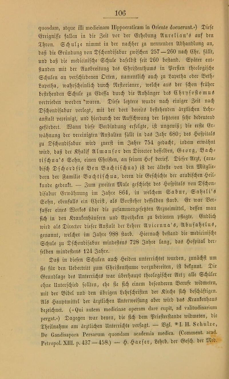 qiiosdain, alque illi inedicinam Hippocralicam in Oriente doeuerunt.-) 2)icfe (Sretgnife fntten in bie Seit üor bev (Svtjebmig 3lutclinn’ö auf bcii £t)Vüu. ©cf)utje nimmt in bet nn(^I)ct ju nennenben Qlb^nbiung an, bap bic ©vünbung von tDfcfjonbifabnr jmif^en 257 — 260 nai^ ß^r. fättt, iinb bap bic mebicinifdje ©djuie bafetbp feit 260 be^anb. ©pöter ent^ ftanben mit bet 9luäbteitung bcS ß^riPentTjumä in 5)3erfien tT)eo(ogifc^e ©ctjuten an t>erf^icbenen Dvten, namentlich au^ jn Sapetpa ober ffleti); Sapetha, mahrfcheinlich burd) 0iefloriancr, ioeld}e anö bet fchon frütjec beiMjenben @d}ulc ju ßbeffn butef) bie Jlnijänger beä ß()tpfojtomu« oetttieben U'otben ‘mnten. ®icfe testete Itmtbe nad) einiget Seit nach ®f(honbifabnt oetiegt, mit bet bott bereit« beftehenben ätjtii^en Sehr- anPatt bereinigt, nnb hietbutch bet Slnffchwung bet leiteten fepr bebeutenb gefötbett. SBann biefe ffietbinbnng erfotgte, ip ungemip; bic erpe ßr^ ibähnnng bet bereinigten Slnpalten fättt in ba« Sapr 680; be« •§ofpita(« JU 3)fd)onbifnbnt mitb jnerp im Sapte 754 gebacht, inbcui ermähnt mitb, bap bet jthn^ Slimanfot ben !Ditectot bcPcibcn, ©eorg, Sach-' tifchna’« ©ühn, einen ßh«^»» feinen ^of berief. ®iefet 9ltjt, (ata= bifd) ®fd)otbfi« 93en fflachtif^ua) ip bet ältePe bon ben SKitglie-' bern bet gamitie iönchtifchua, beten bie ©ef^ichte bet atabifchen ^eii- Innbe gebenft. — Sum jmciten 2)ta(e gefd;ieht be« ^ofpitat« bon S)f^on= bifabnt ßtmnhnnng im Sahtc 864, in metd;em ©abnt, ©aheü’« ©opu, cbenfaWs ein ßptip, al« SSotPeher befetben pntb. ßr mar ®etJ fapet eine« SBerfe« übet bie jnfammengefehten 9ltjneimittei, bepen man pch in ben jbrnnlenhänfetn nnb Slpotpcten jn bebienen ppegte. ßiiblicp mitb ai« S)itcctot biefet SlnPatt bet Sehtet 9tbiccnna’«, Slbnfahelu«, genannt, metcher im Sapte 988 patb. egPetnad; bepanb bic mebicinifd)c ©epute jn ®fd;onbifnbnt minbepen« 728 Snpte taug, bn« .§ofpünt feiben minbepen« 124 Sapte. Snp in biefen ©eputen amp >§eiben nntertiptet mürben, jnnäpp um fte für ben Uebertritt jum ßptipentpnme borjnbereiten, iP befnnnt. S)ic ©tnnbiagc be« Unterript« mar übetpanpt tpeoiogifpet 9lrt; alte ©pület opne Unterfd}icb foPten, epe pe pd) einem befonbeten töcrufe mibmeten, mit bet Q3ibel nnb ben übrigen Seprfpriften bet .Kitpc pp befpäftigen. 91(6 .§nnptmittc( bet ärjttipcn Untermeifnng aber mitb baö Ibranfcnpan« bcjcidjnet. (»Qui autem medicinae operam darc cupit, ad valitudinariuni pergat.«) (Dagegen mar beiten, bic pp bem ^tiepetpanbe mibmeten, bic 2:pcUnapme am ärjttipen Unterripte bcrfagt. — a3gt. *1. II. Schulze, De Gandisapora Persarum quondam academia medica. (Coimncnt. acad. PclropolXIII. p.437 —458.) — ix-S'nefet, 2eptb. bet ©efp. bet aUcb.