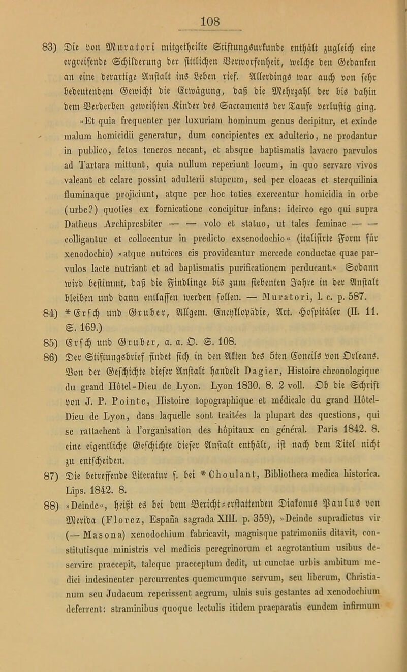 83) 2)ic üoii SWuvatovi mitgettjcifte ©tiftung^iivfunbe enKjätt jugletrf; eine evgvcifeubc @d]i(bevung bev fUttid^en 93cvivovfent)cU, ivetd^e ben ©ebanfen nii eine bevavtige SlnflnU in3 Seben rief. SUfevbingg inac auc^ öon feTjc bebeutenbem ®elnid;t bie ßtlüngung, ba^ bie iWcTjrjntjt bet bi« bo^in bent SSevbcvbcn gelueUjten Jlinbcv be« ©acroinents bet !£anfe »etlujbig ging. »Et quia frequenter per luxuriam hominum genus decipitur, et exinde inalum homicidii generatur, dum concipientes ex adulterio, ne prodantur in publico, felos teneros necant, et absque baptismatis lavacro parvulos ad Tartara mittunt, quia nullum reperiunt locum, in quo servare vivos valeant et celare possint adulterii stuprum, sed per cloacas et sterquilinia fluminaque projiciunt, atque per hoc toties exercentur homicidia in orbe (urbe?) quoties ex fornicatione concipitur infans: idcirco ego qui supra Datbeus Arcliipresbiler — — volo et statuo, ut tales feminae — — colligantur et coUocentur in predicto exsenodochio« (italijirte ^otm fiit xenodochio) »atque nutrices eis provideantur mercede conductae quae par- vulos lacte nutriant et ad baptismatis purificalionem perducant.« ©obnnn iuivb befiimmt, bnp bie ä^m fiebenten Sa^te in bet ?lnjiciU bleiben unb bann entlaßen toevben [ollen. — Muratori, 1. c. p. 587. 84) *(Srfc^ unb ©vuber, 9lllgem. (Sncyllobäbie, Slrt. >§ofpitälec (II. 11. @. 169.) 85) (Svfc^ unb ©tubev, a. a. D. @. 108. 86) S)et @tiftung«bvief finbet ftd) in ben Sllien be« 5ten ßoncil« öon Otlean«. 93on bet ©efc^ic^te biefer Stnjlalt ^nnbelt Dagier, Histoire ehronologique du grand Hotel-Dieu de Lyon. Lyon 1830. 8. 2 voll. Ob bie (S^vift \5on J. P. Pointe, Histoire topographique et medicale du grand Hotel- Dieu de Lyon, dans laquelle sont traite'es la plupart des queslions, qui se rattacbent a Torganisation des bopitaux en ge'ne'ral. Paris 1842. 8. eine eigentliche ©efbhidjte biefev 5lnfialt enthält, ift nach ^‘tel ni^t ju entfcheiben. 87) 35ie betteffenbe Siteratut f. bei *Choulant, Bibbotheca medica bislorica. Lips. 1842. 8. 88) »Deinde«, h»^t e« bei bem töeridht^evjiattenbeu Siafonu« *)3aulu« ben 3)?cviba (Florez, Espaiia sagrada XIII. p. 359), »Deinde supradictus vir (—Masona) xenodoebium fabricavit, magnisque patrimoniis ditavit, con- slitutisque ministris vel medicis peregrmovum et aegrotantium usibus de- servire praecepit, taleque praeceptum dedit, ut cunctae urbis ambitum mc- dici indesinenler percurrentes quemeumque servum, seu liberum, Cbrislia- num seu Judaeum reperissent aegrum, ulnis suis geslanles ad xenodoebium deferrent: straminibus quoque lectulis ilidem praeparalis eundem infirmum