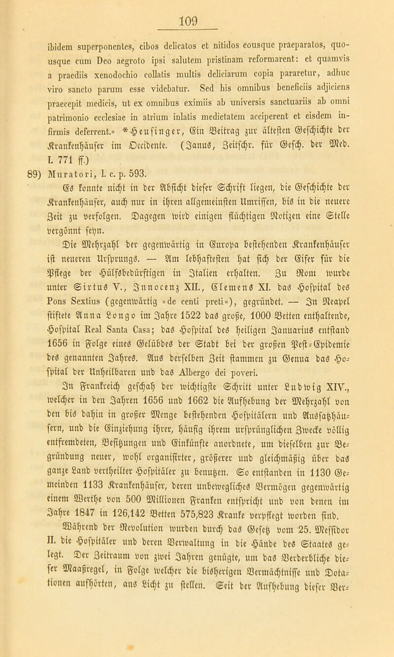 ibidem supcrponenles, cibos delicatos et nilidos eousque praeparatos, quo- usque eum Deo aegroto ipsi salutcm prislinam refomarenl: et quamvis a praediis xenodochio collalis multis deliciarum copia pararelur, adhue viro sancto parum esse videbatur. Sed bis oranibus bcneficiis adjiclens praecepit incdicis, ut ex omnibus eximiis ab uiiiversis sanctuariis ab omni patrimonio ecclesiae in atrium inlatis medietatem acclperent et eisdem in- firmis deferrent.« *-§eufingee, (Sin S3eitv«g äitv ältefien ©ef^ic^te bcr dti-anJeu'^äufev im Dccibnitc. (SanuS, Scitfc^v. fitv ®efc§. bcv SWeb. I. 771 ff.) 89) Muratori, 1. e. p. 593. ®(5 fonnte uic^t in bev Slbjtc^t biefee ©c^vift liegen, bie ©ef^ic^te bev .S:vanfenT)äHfev, anc^ nnv in ilji-en affgemeiniien Umtiffen, biö in bie neuevc Seit ju öetfoigen. Sagegen inivb einigen pc^tigen 9lotiäen eine ©tette pcvgönnt feljn. Sie bev gegemnävtig in ©uvoba Bejle'^enben Ävanfen’^äufev iji neneven Dvfprungä. — 5lm lebfjaftefien Ijot jvd; bev ©ifev füv bie SPflege bev •^ülfsbebnvftigen in Stalien evl^atten. 3u 9Jom ii'uvbe untev ©ixtus V., Snnocenj XII., Siemens XI. bas ^ofpitnl beS Pons Sextius (gegeniuävtig »de centi preti»), gegvünbet. — Sn DIeapet fUfiete Slnna Songo im Sa'^ve 1522 bas gvofe, 1000 löetten ent^altenbe, -Öofpital Real Santa Casa; baS •öofpital beS l^eiligen SanuaviuS entpnb 1656 in S^olge eines ©elubbes bev ©tabt bei bev gvofen *peft;®pibemie bes genannten Sa^veS. Slus bevfelben Seit pmmen ju ©enua baS fpital bev Un^eitbaven unb baS Albergo dei poveri. Sn gvanivep gcf(^a^ bev midjtigfle ©c^vitt untev ßubtoig XIV., luel(^ev in ben Sal;ven 1656 nnb 1662 bie 5luff;ebung bev äUe'^väa'^I uon ben bis ba’^in in gvopev 2)?enge beftelpenben -^ofpitälevn nnb Slusfa^ljau^ fevn, unb bie Sinjie^ung ipvev, Ijäufig i:pvem uvfpvünglic^en Siuede uötlig entfvembeten, SSefipngen unb ©infunfte anovbnete, um biefelben guv 93e- gvünbung neuev, tnopl ovganifivtev, gvöfevev unb gtei(^mäpig übev baS ganje £anb yevtr;eittev ^ofpitalev ju benu^en. ©o entpnben in 1130 ©e-- meinben 1133 .Kvanlenffiufev, beven unbemeglidpeS töevmögen gegenii'ävtig einem SBevtlje öon 500 SKitlionen ^vanfen entfpvic^t unb uon benen im Sa’pve 1847 in 126,142 Setten 575,823 Ävanfe öevpp^egt luovben jinb. aBö:pvenb bev iReüoIntion untvben buvd; bas ©efe^ »cm 25. SUeffibov II. bie ^ofpitdlev unb beven Scvinattung in bie ^änbc beS ©tnates ge- legt. Sev Seitvaum Don jluei Sal)ven genügte, um bas Sevbevbtid^e bie-- fev SWaapveget, in ijolge mcld;ev bie bisljevigen Sevmäc^tniffc unb Sota^ tionen aufpbvtcn, ans ßici^t ju jleUcn. ©eit bev Jlufpcbung bicfcv Sev^