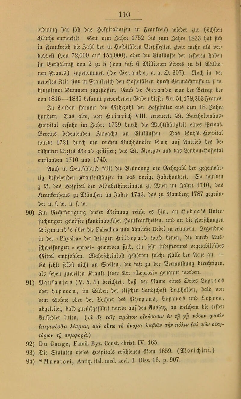 ovbuung '^at jicf; ba3 ^ofpitalluefcn in g^vaulveitf) iviebev jur ()5(i^flen 93IütI;e entiv)icf«tt. ©eit bcm 3at;re 1752 bis jum 3at)te 1833 Ijat fid^ in bie 3nl)t bcr in ^ofpitätevn 33cv|)fiegtcn jltjat nieljr a(3 ver; bob^elt (von 72,000 auf 154,000), aber bie Sinfünfte bet erjleren t)aben im 93evl)ätfnip »on 2 ju 5 (von fafl 6 SWitiioncn £iurc3 ju 51 SKUiioj neu gvancö) jugettommen (be ©evanbo, a. a. D. 307). 9io(^ in bet neuefieu 3eü finb in gvanlteib^ ben ^ofpitäletn buvc^ SSenuäc^tniffe u. f. to. bebeutcnbe ©ummen jugejJojfen. öiacf) be ©eranbo mat bet Setrag bet von 1816 —1835 befannt geworbenen ©oben biefer 5lrt 51,178,263 grancS. 3n Sonbon jinmmt bie 9)iel)rjat}t ber ^of|)itäIer aui3 bem 18. tjunbert. 35a8 alte, üon § einrief) VIII. erneuerte ©t. Sart^olomäue; J^oftJital erfut;r im Saljre 1729 burc§ bie 2BoI)ttIjätigfeit eineä *ß>^iöaU Sereinö bebeutenben 3uwac[)ä au ©inlünften. ®aä ©ut^’g^-^ofintat würbe 1721 burc^ ben reicf)en Sud)T)äubIer ©nt; auf Slntrieb beä be^ rü'^mten Slrjtes 2)1 eab gefiiftet; bnö ©t. ©ecrg3i unb ba3 8onbon='§of))ital entflanben 1710 unb 1745. 5luc§ in 2)eutfcf)Ianb fällt bie ©rünbung ber 2)Ier;rjal)l ber gegenwäv; tig bejlel;enben Ärnnlen'^äufer in baä oorige 3a'§rl)nnbert. ©o würben j. S. bnä ^ofintal ber ©lifabetfjinerinnen ju SBien im Snl)« 1710, bo3 Äranfenl;auä ju 2)tün(^en int 1742, bag ju Samberg 1787 gegrün; bet u. f. w. u. f. w. 90) 3ur ^Rechtfertigung biefer 2Reinung reicht eS hin, an <§ebra’ä Untere fuchungen gewiffer flanbinaoifcher >§autlran!hciten, unb an bie gorfchungen ©i gm unb’S über bie Falcadina unb ähnliche Uebel ju erinnern. Svgenbwo in ber »Physiea« ber hcitidcn i^ilbegarb wirb betten, bie bur^ SlttS^ fchweifuugen »leprosi« geworben jinb, ein fehr inbifferenteS ocgetabitifchcS 2Rittel empfohlen. SBahrfcheinlich gehörten folche gätte bcr 9lcne an. — es fehlt felbfi nicht an ©teßen, bie fajl jit bcr Sermuthung berechtigen, als feben äitweilen jlranfe feber Slrt »Leprosi« genannt worben. 91) ipattfattias (V. 5. 4) berichtet, bap ber 91ame eines Ortes SepreoS ober Sepreott, int ©üben ber elifchett Sanbfehaft SriphpUen, halb »oit bem ©ohne ober ber Siochter beS 5)3prgcttS, SepreoS unb Seprea, abgeleitet, halb jurüefgeführt würbe auf ben SluSfajj, an welchem bie erjlen Slnfiebler litten. (ol to7? riQmoy oixi^actau^ iy rf; yd ^ö<sov qaaly iniyiviad-a lirtqav, xal ovtw to oyopa keeßtiy Ttjy nokty im i^y oixt}- TOQOjy Tjj ßVfXrfOQq.) 92) Du Gange, FainQ. Byz. Const. clirist. IV. 165. 93) $Dic ©tatuten biefcS ^ofpitals erfchieiten 9Iom 1659. (2)Iorichini.) 94) *Muralori, Anliq. ilal. inecl. aevi. I. Diss. 16. p. 907.